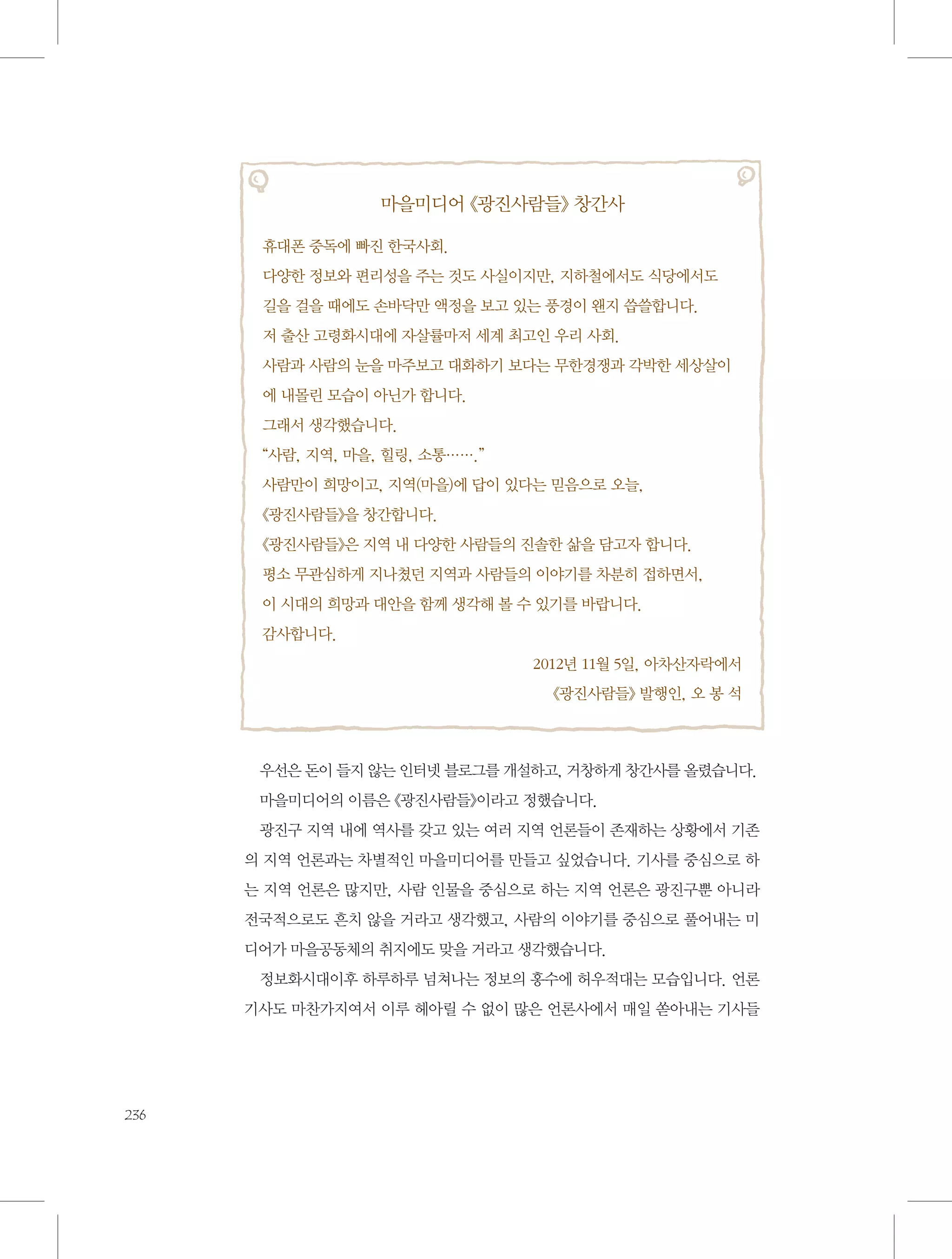 마을미디어 《광진사람들》 창간사
휴대폰 중독에 빠진 한국사회.
다양한 정보와 편리성을 주는 것도 사실이지만, 지하철에서도 식당에서도 	
길을 걸을 때에도 손바닥만 액정을 보고 있는 풍경이 왠지 씁쓸합니다.
저 출산 고령화시대에 자살률마저 세계 최고인 우리 사회.
사람과 사람의 눈을 마주보고 대화하기 보다는 무한경쟁과 각박한 세상살이
에 내몰린 모습이 아닌가 합니다.
그래서 생각했습니다.
“사람, 지역, 마을, 힐링, 소통…….”
사람만이 희망이고, 지역(마을)에 답이 있다는 믿음으로 오늘,
《광진사람들》을 창간합니다.
《광진사람들》은 지역 내 다양한 사람들의 진솔한 삶을 담고자 합니다.
평소 무관심하게 지나쳤던 지역과 사람들의 이야기를 차분히 접하면서, 	
이 시대의 희망과 대안을 함께 생각해 볼 수 있기를 바랍니다.
감사합니다.
2012년 11월 5일, 아차산자락에서
《광진사람들》 발행인, 오 봉 석

우선은 돈이 들지 않는 인터넷 블로그를 개설하고, 거창하게 창간사를 올렸습니다.
마을미디어의 이름은 《광진사람들》이라고 정했습니다.
광진구 지역 내에 역사를 갖고 있는 여러 지역 언론들이 존재하는 상황에서 기존
의 지역 언론과는 차별적인 마을미디어를 만들고 싶었습니다. 기사를 중심으로 하
는 지역 언론은 많지만, 사람 인물을 중심으로 하는 지역 언론은 광진구뿐 아니라
전국적으로도 흔치 않을 거라고 생각했고, 사람의 이야기를 중심으로 풀어내는 미
디어가 마을공동체의 취지에도 맞을 거라고 생각했습니다.
정보화시대이후 하루하루 넘쳐나는 정보의 홍수에 허우적대는 모습입니다. 언론
기사도 마찬가지여서 이루 헤아릴 수 없이 많은 언론사에서 매일 쏟아내는 기사들

236

 