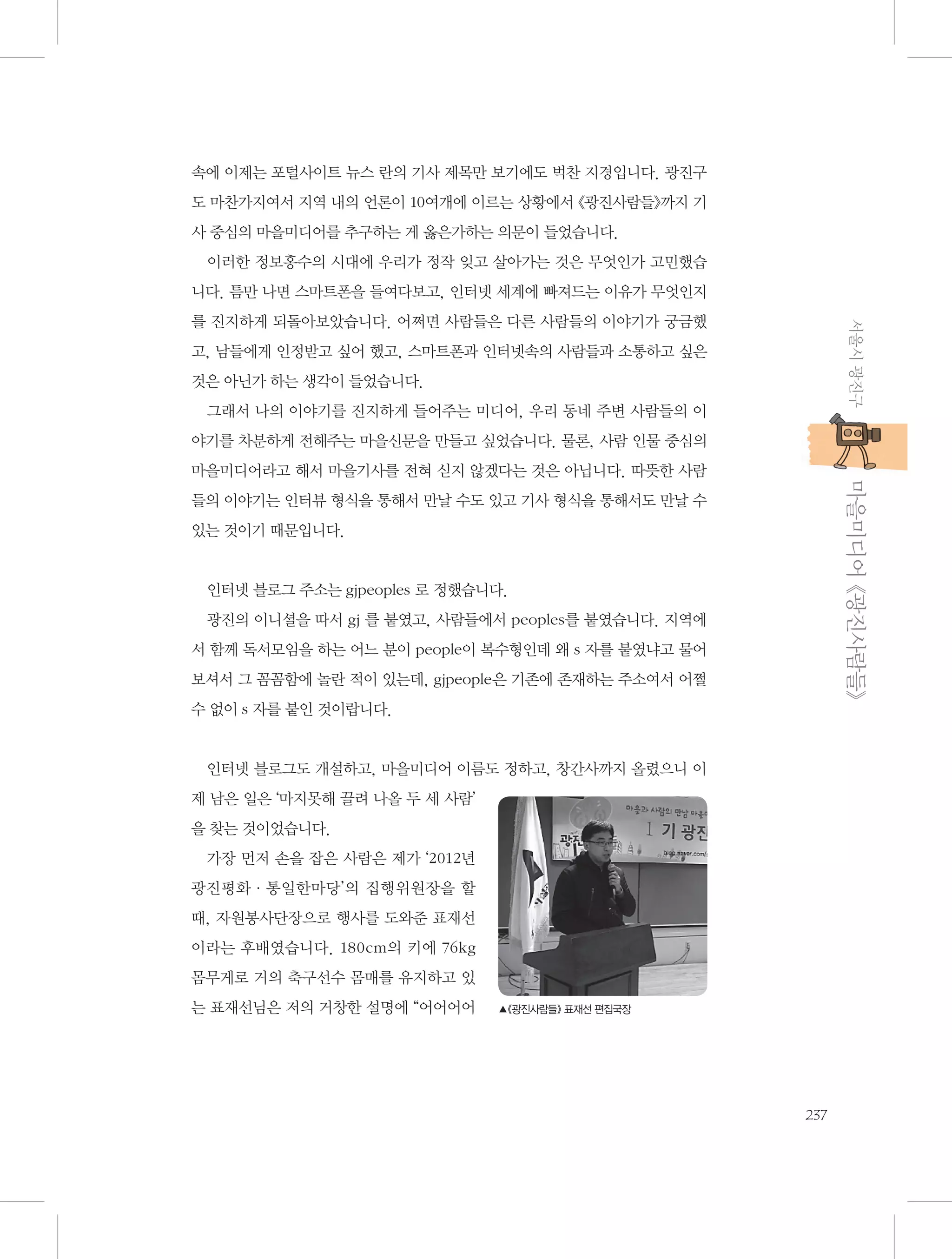 속에 이제는 포털사이트 뉴스 란의 기사 제목만 보기에도 벅찬 지경입니다. 광진구
도 마찬가지여서 지역 내의 언론이 10여개에 이르는 상황에서 《광진사람들》까지 기
사 중심의 마을미디어를 추구하는 게 옳은가하는 의문이 들었습니다.
이러한 정보홍수의 시대에 우리가 정작 잊고 살아가는 것은 무엇인가 고민했습
니다. 틈만 나면 스마트폰을 들여다보고, 인터넷 세계에 빠져드는 이유가 무엇인지
서울시 광진구

를 진지하게 되돌아보았습니다. 어쩌면 사람들은 다른 사람들의 이야기가 궁금했
고, 남들에게 인정받고 싶어 했고, 스마트폰과 인터넷속의 사람들과 소통하고 싶은
것은 아닌가 하는 생각이 들었습니다.
그래서 나의 이야기를 진지하게 들어주는 미디어, 우리 동네 주변 사람들의 이
야기를 차분하게 전해주는 마을신문을 만들고 싶었습니다. 물론, 사람 인물 중심의

           마을미디어 《광진사람들》

마을미디어라고 해서 마을기사를 전혀 싣지 않겠다는 것은 아닙니다. 따뜻한 사람
들의 이야기는 인터뷰 형식을 통해서 만날 수도 있고 기사 형식을 통해서도 만날 수
있는 것이기 때문입니다.

인터넷 블로그 주소는 gjpeoples 로 정했습니다.
광진의 이니셜을 따서 gj 를 붙였고, 사람들에서 peoples를 붙였습니다. 지역에
서 함께 독서모임을 하는 어느 분이 people이 복수형인데 왜 s 자를 붙였냐고 물어
보셔서 그 꼼꼼함에 놀란 적이 있는데, gjpeople은 기존에 존재하는 주소여서 어쩔
수 없이 s 자를 붙인 것이랍니다.

인터넷 블로그도 개설하고, 마을미디어 이름도 정하고, 창간사까지 올렸으니 이
제 남은 일은 ‘마지못해 끌려 나올 두 세 사람’
을 찾는 것이었습니다.
가장 먼저 손을 잡은 사람은 제가 ‘2012년
광진평화·통일한마당’의 집행위원장을 할
때, 자원봉사단장으로 행사를 도와준 표재선
이라는 후배였습니다. 180cm의 키에 76kg
몸무게로 거의 축구선수 몸매를 유지하고 있
는 표재선님은 저의 거창한 설명에 “어어어어

▲《광진사람들》 표재선 편집국장

237

 