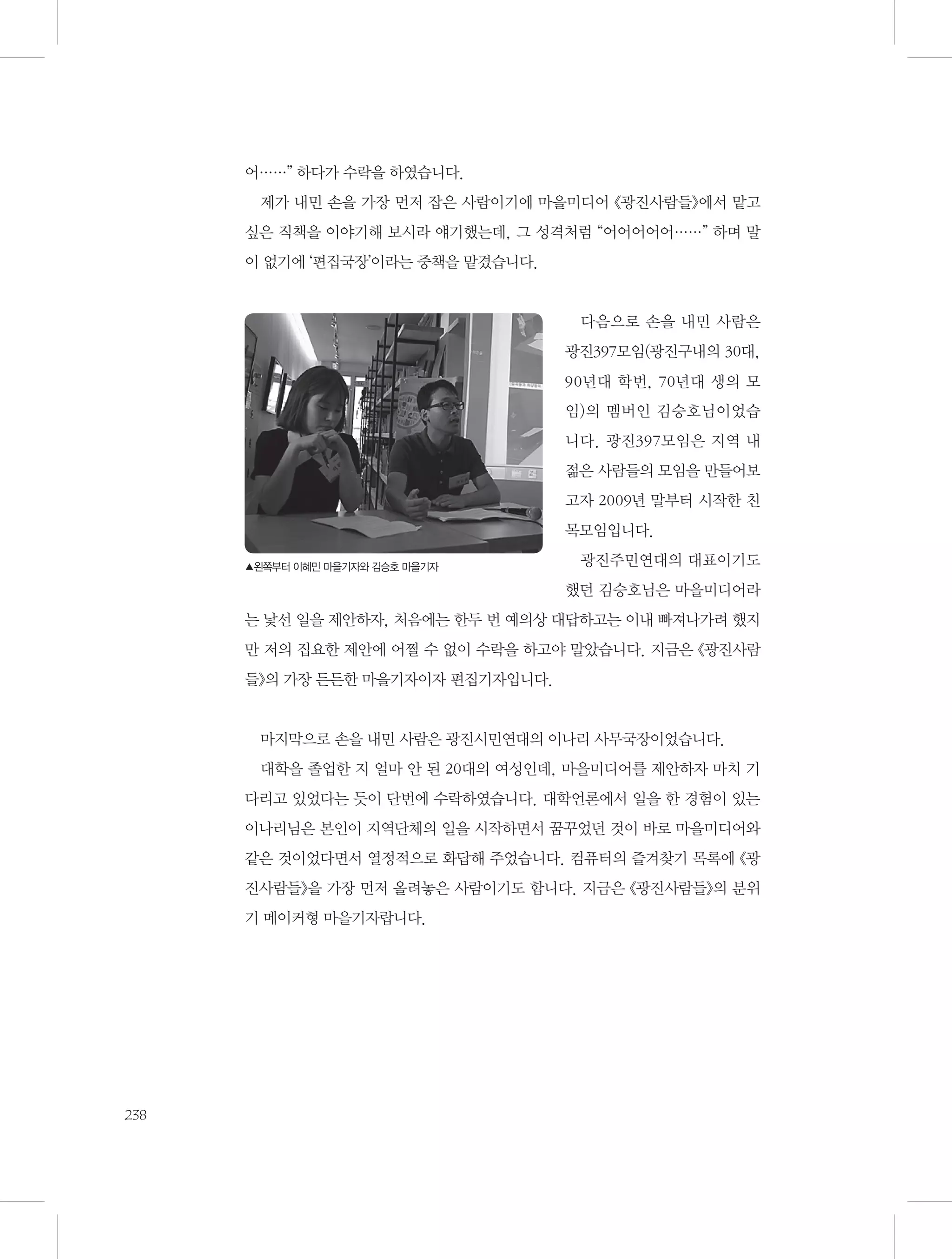 어……” 하다가 수락을 하였습니다.
제가 내민 손을 가장 먼저 잡은 사람이기에 마을미디어 《광진사람들》에서 맡고
싶은 직책을 이야기해 보시라 얘기했는데, 그 성격처럼 “어어어어어……” 하며 말
이 없기에 ‘편집국장’이라는 중책을 맡겼습니다.

다음으로 손을 내민 사람은
광진397모임(광진구내의 30대,
90년대 학번, 70년대 생의 모
임)의 멤버인 김승호님이었습
니다. 광진397모임은 지역 내
젊은 사람들의 모임을 만들어보
고자 2009년 말부터 시작한 친
목모임입니다.
▲왼쪽부터 이혜민 마을기자와 김승호 마을기자

광진주민연대의 대표이기도
했던 김승호님은 마을미디어라

는 낯선 일을 제안하자, 처음에는 한두 번 예의상 대답하고는 이내 빠져나가려 했지
만 저의 집요한 제안에 어쩔 수 없이 수락을 하고야 말았습니다. 지금은 《광진사람
들》의 가장 든든한 마을기자이자 편집기자입니다.

마지막으로 손을 내민 사람은 광진시민연대의 이나리 사무국장이었습니다.
대학을 졸업한 지 얼마 안 된 20대의 여성인데, 마을미디어를 제안하자 마치 기
다리고 있었다는 듯이 단번에 수락하였습니다. 대학언론에서 일을 한 경험이 있는
이나리님은 본인이 지역단체의 일을 시작하면서 꿈꾸었던 것이 바로 마을미디어와
같은 것이었다면서 열정적으로 화답해 주었습니다. 컴퓨터의 즐겨찾기 목록에 《광
진사람들》을 가장 먼저 올려놓은 사람이기도 합니다. 지금은 《광진사람들》의 분위
기 메이커형 마을기자랍니다.

238

 