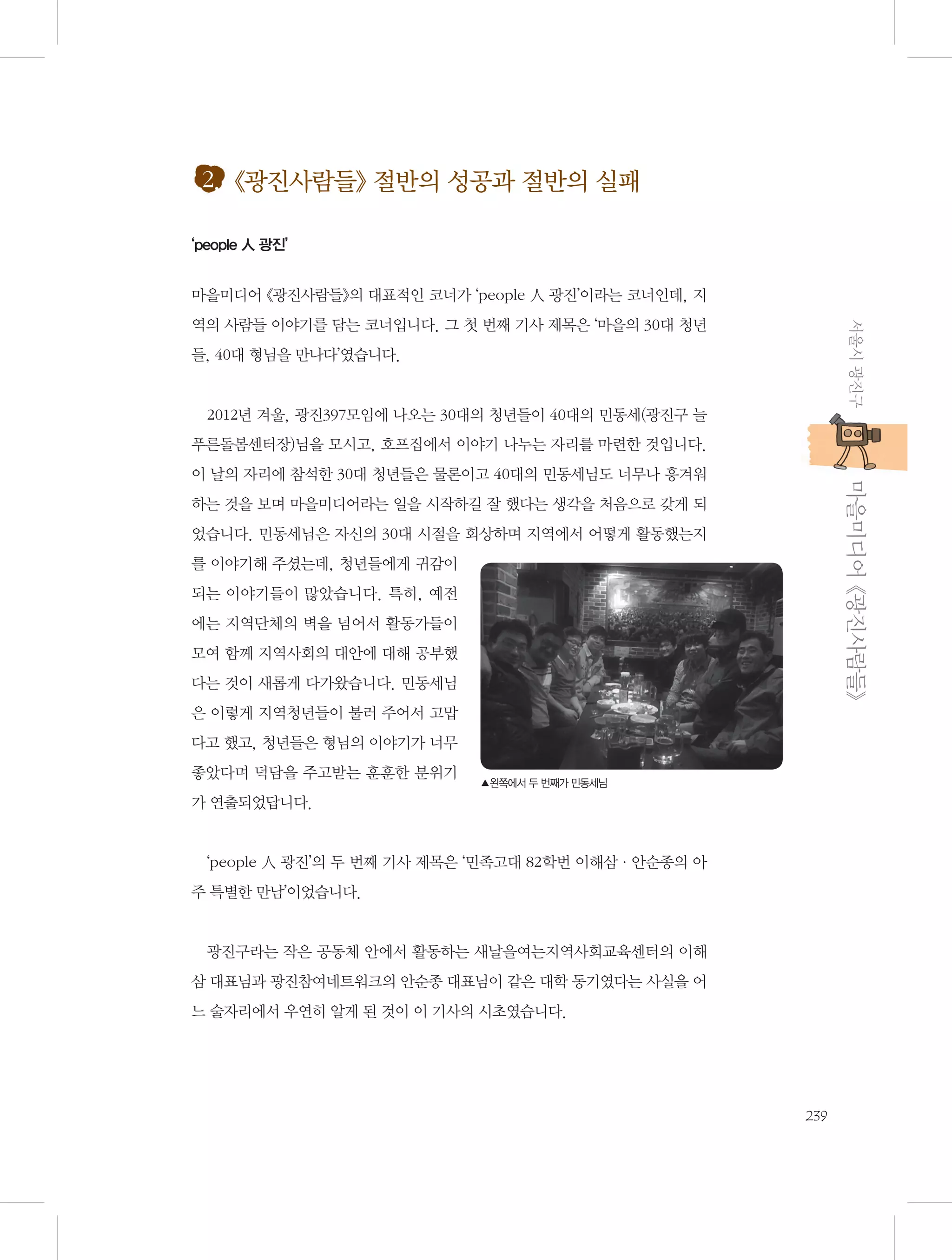 2. 《광진사람들》 절반의 성공과 절반의 실패
‘people 人 광진’

마을미디어 《광진사람들》의 대표적인 코너가 ‘people 人 광진’이라는 코너인데, 지
서울시 광진구

역의 사람들 이야기를 담는 코너입니다. 그 첫 번째 기사 제목은 ‘마을의 30대 청년
들, 40대 형님을 만나다’였습니다.

2012년 겨울, 광진397모임에 나오는 30대의 청년들이 40대의 민동세(광진구 늘
푸른돌봄센터장)님을 모시고, 호프집에서 이야기 나누는 자리를 마련한 것입니다.

           마을미디어 《광진사람들》

이 날의 자리에 참석한 30대 청년들은 물론이고 40대의 민동세님도 너무나 흥겨워
하는 것을 보며 마을미디어라는 일을 시작하길 잘 했다는 생각을 처음으로 갖게 되
었습니다. 민동세님은 자신의 30대 시절을 회상하며 지역에서 어떻게 활동했는지
를 이야기해 주셨는데, 청년들에게 귀감이
되는 이야기들이 많았습니다. 특히, 예전
에는 지역단체의 벽을 넘어서 활동가들이
모여 함께 지역사회의 대안에 대해 공부했
다는 것이 새롭게 다가왔습니다. 민동세님
은 이렇게 지역청년들이 불러 주어서 고맙
다고 했고, 청년들은 형님의 이야기가 너무
좋았다며 덕담을 주고받는 훈훈한 분위기

▲왼쪽에서 두 번째가 민동세님

가 연출되었답니다.

‘people 人 광진’의 두 번째 기사 제목은 ‘민족고대 82학번 이해삼·안순종의 아
주 특별한 만남’이었습니다.

광진구라는 작은 공동체 안에서 활동하는 새날을여는지역사회교육센터의 이해
삼 대표님과 광진참여네트워크의 안순종 대표님이 같은 대학 동기였다는 사실을 어
느 술자리에서 우연히 알게 된 것이 이 기사의 시초였습니다.

239

 