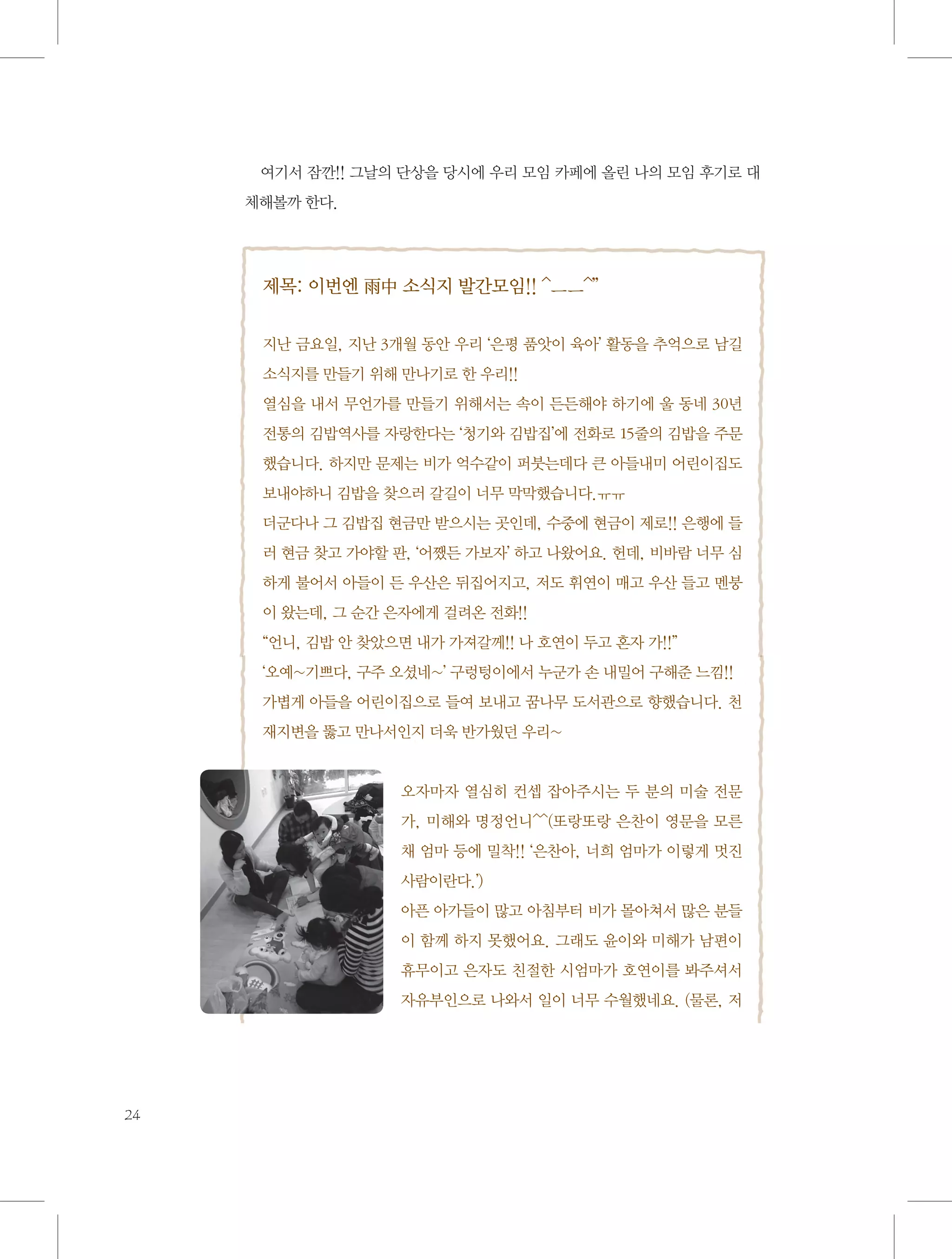 여기서 잠깐!! 그날의 단상을 당시에 우리 모임 카페에 올린 나의 모임 후기로 대
체해볼까 한다.

제목: 이번엔 雨中 소식지 발간모임!! ^ㅡㅡ^’’
지난 금요일, 지난 3개월 동안 우리 ‘은평 품앗이 육아’ 활동을 추억으로 남길
소식지를 만들기 위해 만나기로 한 우리!!
열심을 내서 무언가를 만들기 위해서는 속이 든든해야 하기에 울 동네 30년
전통의 김밥역사를 자랑한다는 ‘청기와 김밥집’에 전화로 15줄의 김밥을 주문
했습니다. 하지만 문제는 비가 억수같이 퍼붓는데다 큰 아들내미 어린이집도
보내야하니 김밥을 찾으러 갈길이 너무 막막했습니다.ㅠㅠ
더군다나 그 김밥집 현금만 받으시는 곳인데, 수중에 현금이 제로!! 은행에 들
러 현금 찾고 가야할 판, ‘어쨌든 가보자’ 하고 나왔어요. 헌데, 비바람 너무 심
하게 불어서 아들이 든 우산은 뒤집어지고, 저도 휘연이 매고 우산 들고 멘붕
이 왔는데, 그 순간 은자에게 걸려온 전화!!
“언니, 김밥 안 찾았으면 내가 가져갈께!! 나 호연이 두고 혼자 가!!”
‘오예~기쁘다, 구주 오셨네~’ 구렁텅이에서 누군가 손 내밀어 구해준 느낌!!
가볍게 아들을 어린이집으로 들여 보내고 꿈나무 도서관으로 향했습니다. 천
재지변을 뚫고 만나서인지 더욱 반가웠던 우리~

오자마자 열심히 컨셉 잡아주시는 두 분의 미술 전문
가, 미해와 명정언니^^(또랑또랑 은찬이 영문을 모른
채 엄마 등에 밀착!! ‘은찬아, 너희 엄마가 이렇게 멋진
사람이란다.’)
아픈 아가들이 많고 아침부터 비가 몰아쳐서 많은 분들
이 함께 하지 못했어요. 그래도 윤이와 미해가 남편이
휴무이고 은자도 친절한 시엄마가 호연이를 봐주셔서
자유부인으로 나와서 일이 너무 수월했네요. (물론, 저

24

 