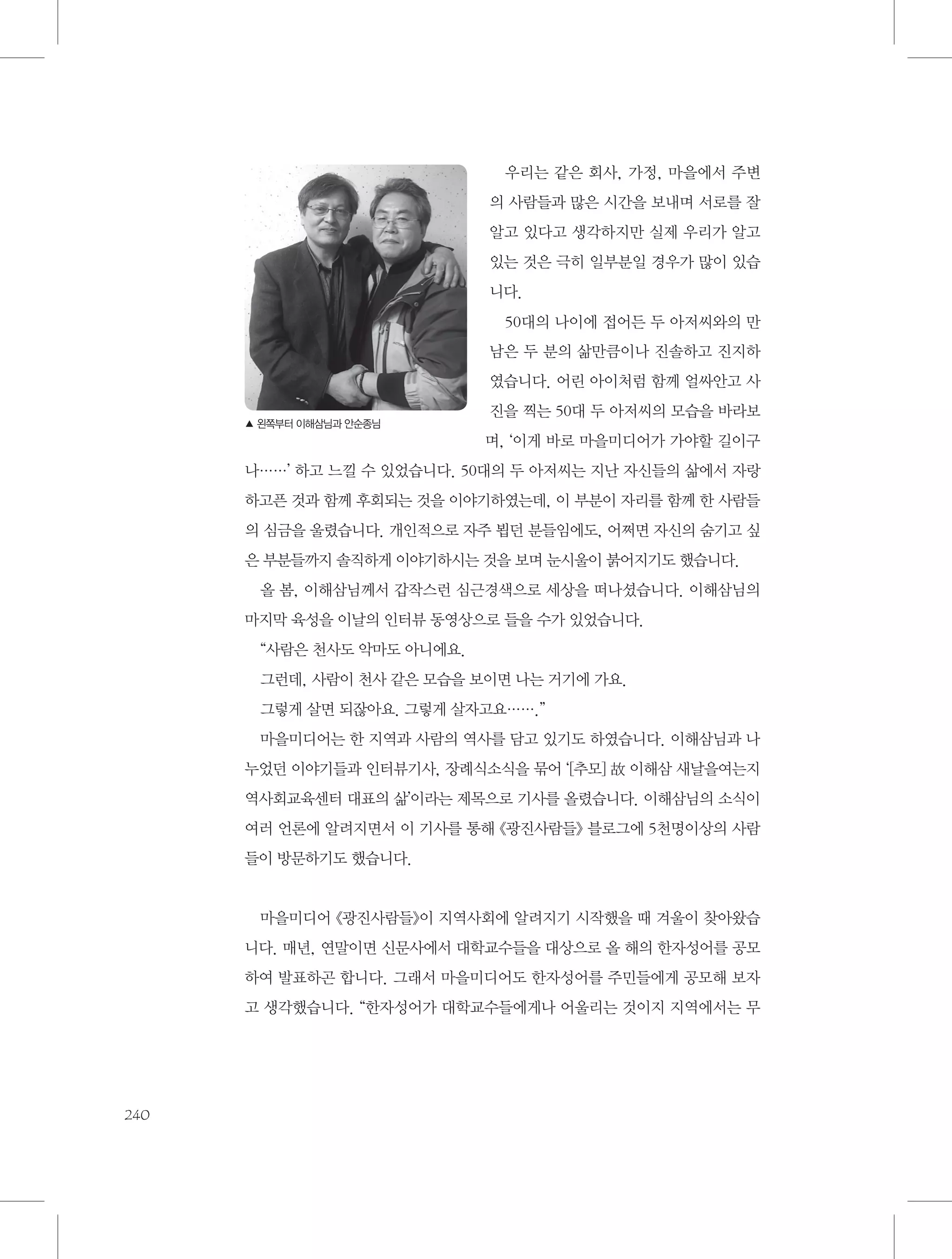 우리는 같은 회사, 가정, 마을에서 주변
의 사람들과 많은 시간을 보내며 서로를 잘
알고 있다고 생각하지만 실제 우리가 알고
있는 것은 극히 일부분일 경우가 많이 있습
니다.
50대의 나이에 접어든 두 아저씨와의 만
남은 두 분의 삶만큼이나 진솔하고 진지하
였습니다. 어린 아이처럼 함께 얼싸안고 사
▲ 왼쪽부터 이해삼님과 안순종님

진을 찍는 50대 두 아저씨의 모습을 바라보
며, ‘이게 바로 마을미디어가 가야할 길이구

나……’ 하고 느낄 수 있었습니다. 50대의 두 아저씨는 지난 자신들의 삶에서 자랑
하고픈 것과 함께 후회되는 것을 이야기하였는데, 이 부분이 자리를 함께 한 사람들
의 심금을 울렸습니다. 개인적으로 자주 뵙던 분들임에도, 어쩌면 자신의 숨기고 싶
은 부분들까지 솔직하게 이야기하시는 것을 보며 눈시울이 붉어지기도 했습니다.
올 봄, 이해삼님께서 갑작스런 심근경색으로 세상을 떠나셨습니다. 이해삼님의
마지막 육성을 이날의 인터뷰 동영상으로 들을 수가 있었습니다.
“사람은 천사도 악마도 아니에요.
그런데, 사람이 천사 같은 모습을 보이면 나는 거기에 가요.
그렇게 살면 되잖아요. 그렇게 살자고요…….”
마을미디어는 한 지역과 사람의 역사를 담고 있기도 하였습니다. 이해삼님과 나
누었던 이야기들과 인터뷰기사, 장례식소식을 묶어 ‘[추모] 故 이해삼 새날을여는지
역사회교육센터 대표의 삶’이라는 제목으로 기사를 올렸습니다. 이해삼님의 소식이
여러 언론에 알려지면서 이 기사를 통해 《광진사람들》 블로그에 5천명이상의 사람
들이 방문하기도 했습니다.

마을미디어 《광진사람들》이 지역사회에 알려지기 시작했을 때 겨울이 찾아왔습
니다. 매년, 연말이면 신문사에서 대학교수들을 대상으로 올 해의 한자성어를 공모
하여 발표하곤 합니다. 그래서 마을미디어도 한자성어를 주민들에게 공모해 보자
고 생각했습니다. “한자성어가 대학교수들에게나 어울리는 것이지 지역에서는 무

240

 