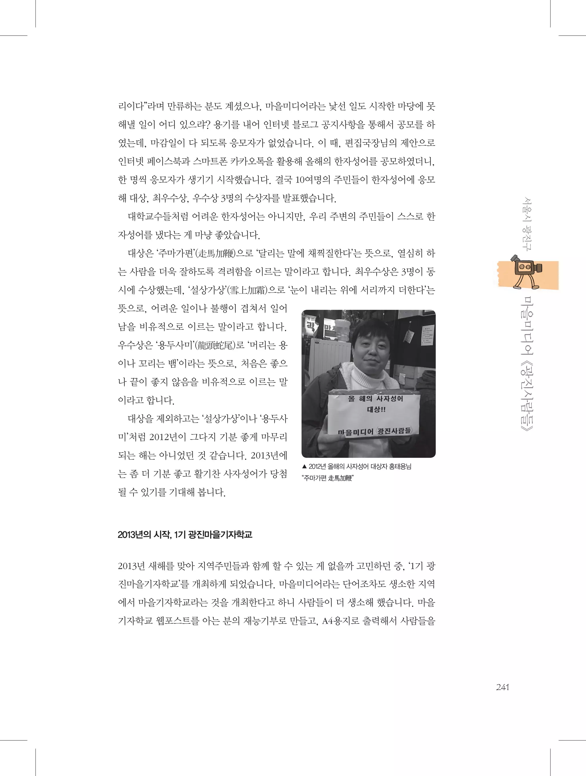 리이다”라며 만류하는 분도 계셨으나, 마을미디어라는 낯선 일도 시작한 마당에 못
해낼 일이 어디 있으랴? 용기를 내어 인터넷 블로그 공지사항을 통해서 공모를 하
였는데, 마감일이 다 되도록 응모자가 없었습니다. 이 때, 편집국장님의 제안으로
인터넷 페이스북과 스마트폰 카카오톡을 활용해 올해의 한자성어를 공모하였더니,
한 명씩 응모자가 생기기 시작했습니다. 결국 10여명의 주민들이 한자성어에 응모
서울시 광진구

해 대상, 최우수상, 우수상 3명의 수상자를 발표했습니다.
대학교수들처럼 어려운 한자성어는 아니지만, 우리 주변의 주민들이 스스로 한
자성어를 냈다는 게 마냥 좋았습니다.
대상은 ‘주마가편’(走馬加鞭)으로 ‘달리는 말에 채찍질한다’는 뜻으로, 열심히 하
는 사람을 더욱 잘하도록 격려함을 이르는 말이라고 합니다. 최우수상은 3명이 동

           마을미디어 《광진사람들》

시에 수상했는데, ‘설상가상’(雪上加霜)으로 ‘눈이 내리는 위에 서리까지 더한다’는
뜻으로, 어려운 일이나 불행이 겹쳐서 일어
남을 비유적으로 이르는 말이라고 합니다.
우수상은 ‘용두사미’(龍頭蛇尾)로 ‘머리는 용
이나 꼬리는 뱀’이라는 뜻으로, 처음은 좋으
나 끝이 좋지 않음을 비유적으로 이르는 말
이라고 합니다.
대상을 제외하고는 ‘설상가상’이나 ‘용두사
미’처럼 2012년이 그다지 기분 좋게 마무리
되는 해는 아니었던 것 같습니다. 2013년에
는 좀 더 기분 좋고 활기찬 사자성어가 당첨

▲ 2012년 올해의 사자성어 대상자 홍태용님
“주마가편 走馬加鞭”

될 수 있기를 기대해 봅니다.

2013년의 시작, 1기 광진마을기자학교

2013년 새해를 맞아 지역주민들과 함께 할 수 있는 게 없을까 고민하던 중, ‘1기 광
진마을기자학교’를 개최하게 되었습니다. 마을미디어라는 단어조차도 생소한 지역
에서 마을기자학교라는 것을 개최한다고 하니 사람들이 더 생소해 했습니다. 마을
기자학교 웹포스트를 아는 분의 재능기부로 만들고, A4용지로 출력해서 사람들을

241

 