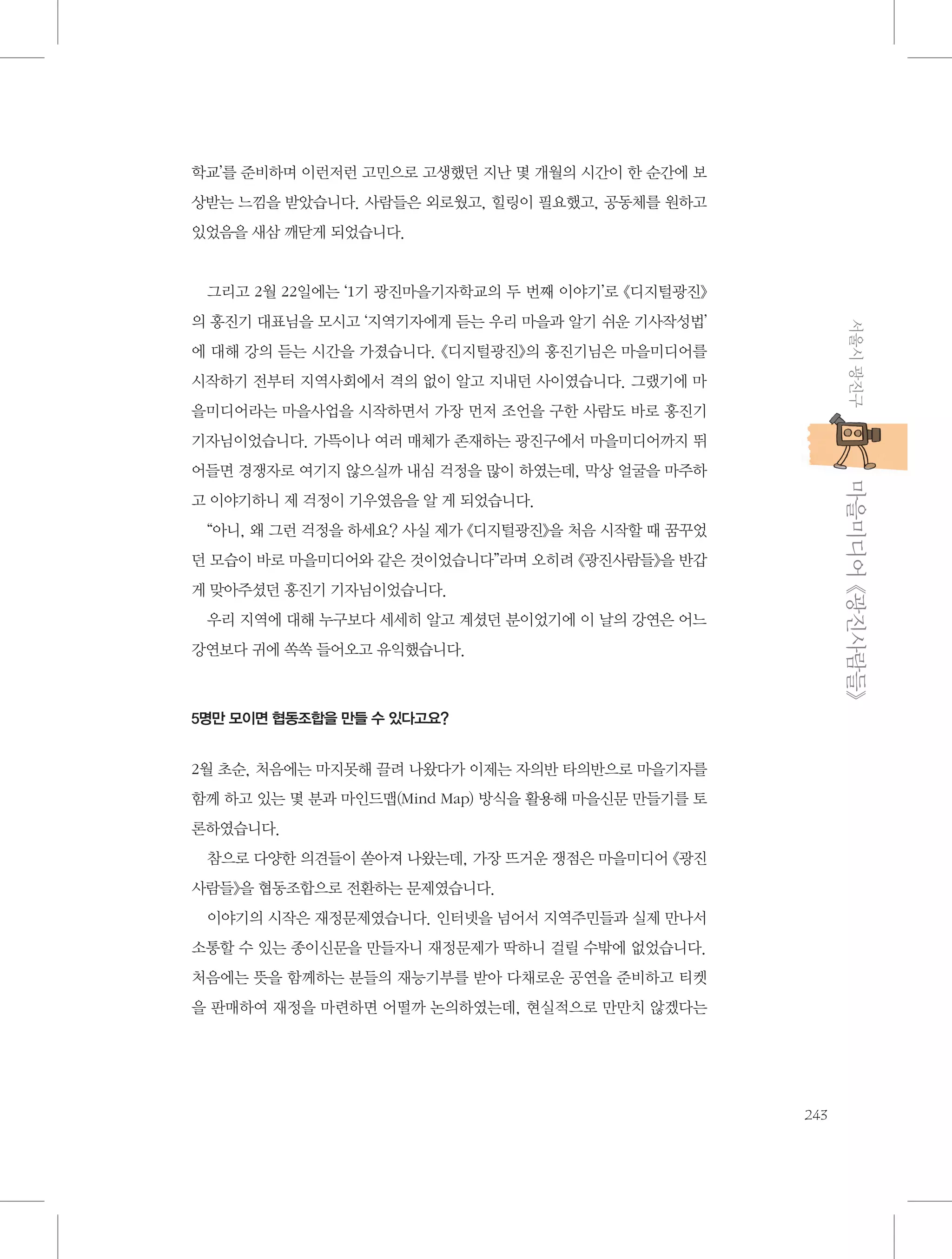 학교’를 준비하며 이런저런 고민으로 고생했던 지난 몇 개월의 시간이 한 순간에 보
상받는 느낌을 받았습니다. 사람들은 외로웠고, 힐링이 필요했고, 공동체를 원하고
있었음을 새삼 깨닫게 되었습니다.

그리고 2월 22일에는 ‘1기 광진마을기자학교의 두 번째 이야기’로 《디지털광진》
서울시 광진구

의 홍진기 대표님을 모시고 ‘지역기자에게 듣는 우리 마을과 알기 쉬운 기사작성법’
에 대해 강의 듣는 시간을 가졌습니다. 《디지털광진》의 홍진기님은 마을미디어를
시작하기 전부터 지역사회에서 격의 없이 알고 지내던 사이였습니다. 그랬기에 마
을미디어라는 마을사업을 시작하면서 가장 먼저 조언을 구한 사람도 바로 홍진기
기자님이었습니다. 가뜩이나 여러 매체가 존재하는 광진구에서 마을미디어까지 뛰

           마을미디어 《광진사람들》

어들면 경쟁자로 여기지 않으실까 내심 걱정을 많이 하였는데, 막상 얼굴을 마주하
고 이야기하니 제 걱정이 기우였음을 알 게 되었습니다.
“아니, 왜 그런 걱정을 하세요? 사실 제가 《디지털광진》을 처음 시작할 때 꿈꾸었
던 모습이 바로 마을미디어와 같은 것이었습니다”라며 오히려 《광진사람들》을 반갑
게 맞아주셨던 홍진기 기자님이었습니다.
우리 지역에 대해 누구보다 세세히 알고 계셨던 분이었기에 이 날의 강연은 어느
강연보다 귀에 쏙쏙 들어오고 유익했습니다.

5명만 모이면 협동조합을 만들 수 있다고요?

2월 초순, 처음에는 마지못해 끌려 나왔다가 이제는 자의반 타의반으로 마을기자를
함께 하고 있는 몇 분과 마인드맵(Mind Map) 방식을 활용해 마을신문 만들기를 토
론하였습니다.
참으로 다양한 의견들이 쏟아져 나왔는데, 가장 뜨거운 쟁점은 마을미디어 《광진
사람들》을 협동조합으로 전환하는 문제였습니다.
이야기의 시작은 재정문제였습니다. 인터넷을 넘어서 지역주민들과 실제 만나서
소통할 수 있는 종이신문을 만들자니 재정문제가 딱하니 걸릴 수밖에 없었습니다.
처음에는 뜻을 함께하는 분들의 재능기부를 받아 다채로운 공연을 준비하고 티켓
을 판매하여 재정을 마련하면 어떨까 논의하였는데, 현실적으로 만만치 않겠다는

243

 