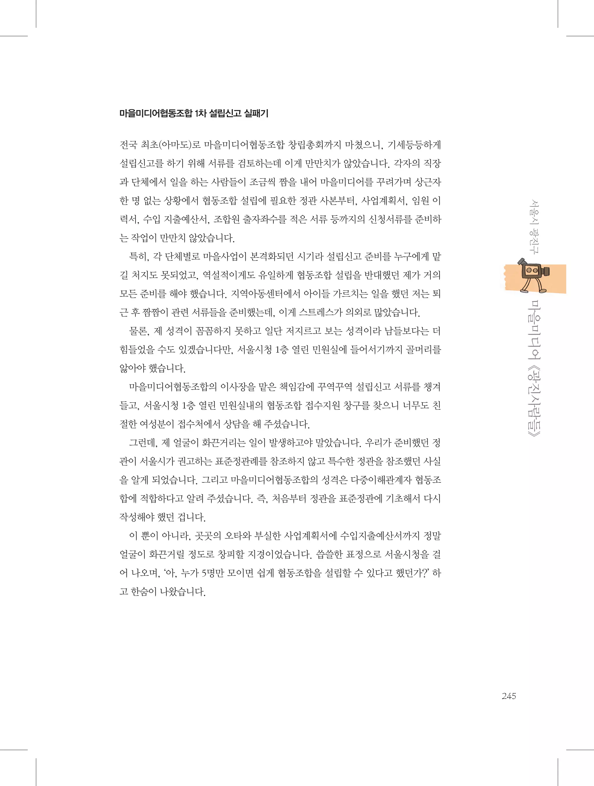 마을미디어협동조합 1차 설립신고 실패기

전국 최초(아마도)로 마을미디어협동조합 창립총회까지 마쳤으니, 기세등등하게
설립신고를 하기 위해 서류를 검토하는데 이게 만만치가 않았습니다. 각자의 직장
과 단체에서 일을 하는 사람들이 조금씩 짬을 내어 마을미디어를 꾸려가며 상근자
서울시 광진구

한 명 없는 상황에서 협동조합 설립에 필요한 정관 사본부터, 사업계획서, 임원 이
력서, 수입 지출예산서, 조합원 출자좌수를 적은 서류 등까지의 신청서류를 준비하
는 작업이 만만치 않았습니다.
특히, 각 단체별로 마을사업이 본격화되던 시기라 설립신고 준비를 누구에게 맡
길 처지도 못되었고, 역설적이게도 유일하게 협동조합 설립을 반대했던 제가 거의

           마을미디어 《광진사람들》

모든 준비를 해야 했습니다. 지역아동센터에서 아이들 가르치는 일을 했던 저는 퇴
근 후 짬짬이 관련 서류들을 준비했는데, 이게 스트레스가 의외로 많았습니다.
물론, 제 성격이 꼼꼼하지 못하고 일단 저지르고 보는 성격이라 남들보다는 더
힘들었을 수도 있겠습니다만, 서울시청 1층 열린 민원실에 들어서기까지 골머리를
앓아야 했습니다.
마을미디어협동조합의 이사장을 맡은 책임감에 꾸역꾸역 설립신고 서류를 챙겨
들고, 서울시청 1층 열린 민원실내의 협동조합 접수지원 창구를 찾으니 너무도 친
절한 여성분이 접수처에서 상담을 해 주셨습니다.
그런데, 제 얼굴이 화끈거리는 일이 발생하고야 말았습니다. 우리가 준비했던 정
관이 서울시가 권고하는 표준정관례를 참조하지 않고 특수한 정관을 참조했던 사실
을 알게 되었습니다. 그리고 마을미디어협동조합의 성격은 다중이해관계자 협동조
합에 적합하다고 알려 주셨습니다. 즉, 처음부터 정관을 표준정관에 기초해서 다시
작성해야 했던 겁니다.
이 뿐이 아니라, 곳곳의 오타와 부실한 사업계획서에 수입지출예산서까지 정말
얼굴이 화끈거릴 정도로 창피할 지경이었습니다. 씁쓸한 표정으로 서울시청을 걸
어 나오며, ‘아, 누가 5명만 모이면 쉽게 협동조합을 설립할 수 있다고 했던가?’ 하
고 한숨이 나왔습니다.

245

 