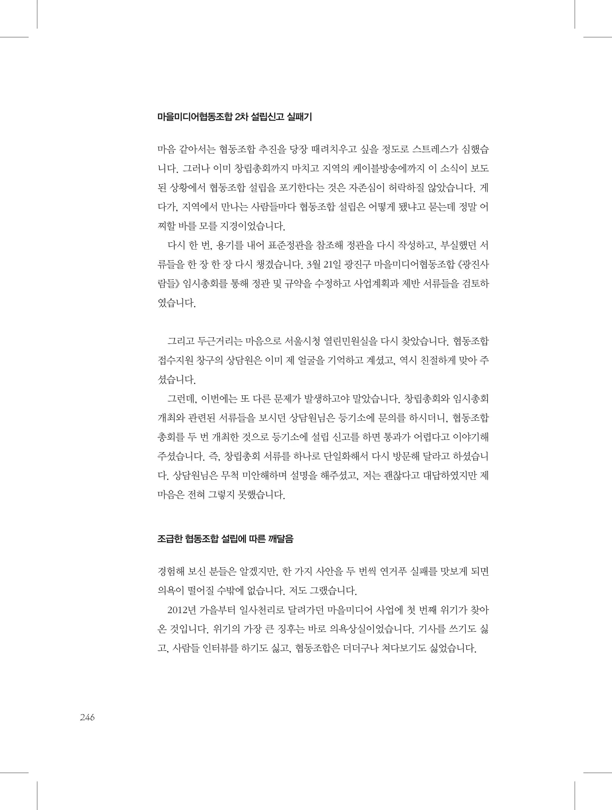 마을미디어협동조합 2차 설립신고 실패기

마음 같아서는 협동조합 추진을 당장 때려치우고 싶을 정도로 스트레스가 심했습
니다. 그러나 이미 창립총회까지 마치고 지역의 케이블방송에까지 이 소식이 보도
된 상황에서 협동조합 설립을 포기한다는 것은 자존심이 허락하질 않았습니다. 게
다가, 지역에서 만나는 사람들마다 협동조합 설립은 어떻게 됐냐고 묻는데 정말 어
찌할 바를 모를 지경이었습니다.
다시 한 번, 용기를 내어 표준정관을 참조해 정관을 다시 작성하고, 부실했던 서
류들을 한 장 한 장 다시 챙겼습니다. 3월 21일 광진구 마을미디어협동조합 《광진사
람들》 임시총회를 통해 정관 및 규약을 수정하고 사업계획과 제반 서류들을 검토하
였습니다.

그리고 두근거리는 마음으로 서울시청 열린민원실을 다시 찾았습니다. 협동조합
접수지원 창구의 상담원은 이미 제 얼굴을 기억하고 계셨고, 역시 친절하게 맞아 주
셨습니다.
그런데, 이번에는 또 다른 문제가 발생하고야 말았습니다. 창립총회와 임시총회
개최와 관련된 서류들을 보시던 상담원님은 등기소에 문의를 하시더니, 협동조합
총회를 두 번 개최한 것으로 등기소에 설립 신고를 하면 통과가 어렵다고 이야기해
주셨습니다. 즉, 창립총회 서류를 하나로 단일화해서 다시 방문해 달라고 하셨습니
다. 상담원님은 무척 미안해하며 설명을 해주셨고, 저는 괜찮다고 대답하였지만 제
마음은 전혀 그렇지 못했습니다.

조급한 협동조합 설립에 따른 깨달음

경험해 보신 분들은 알겠지만, 한 가지 사안을 두 번씩 연거푸 실패를 맛보게 되면
의욕이 떨어질 수밖에 없습니다. 저도 그랬습니다.
2012년 가을부터 일사천리로 달려가던 마을미디어 사업에 첫 번째 위기가 찾아
온 것입니다. 위기의 가장 큰 징후는 바로 의욕상실이었습니다. 기사를 쓰기도 싫
고, 사람들 인터뷰를 하기도 싫고, 협동조합은 더더구나 쳐다보기도 싫었습니다.

246

 