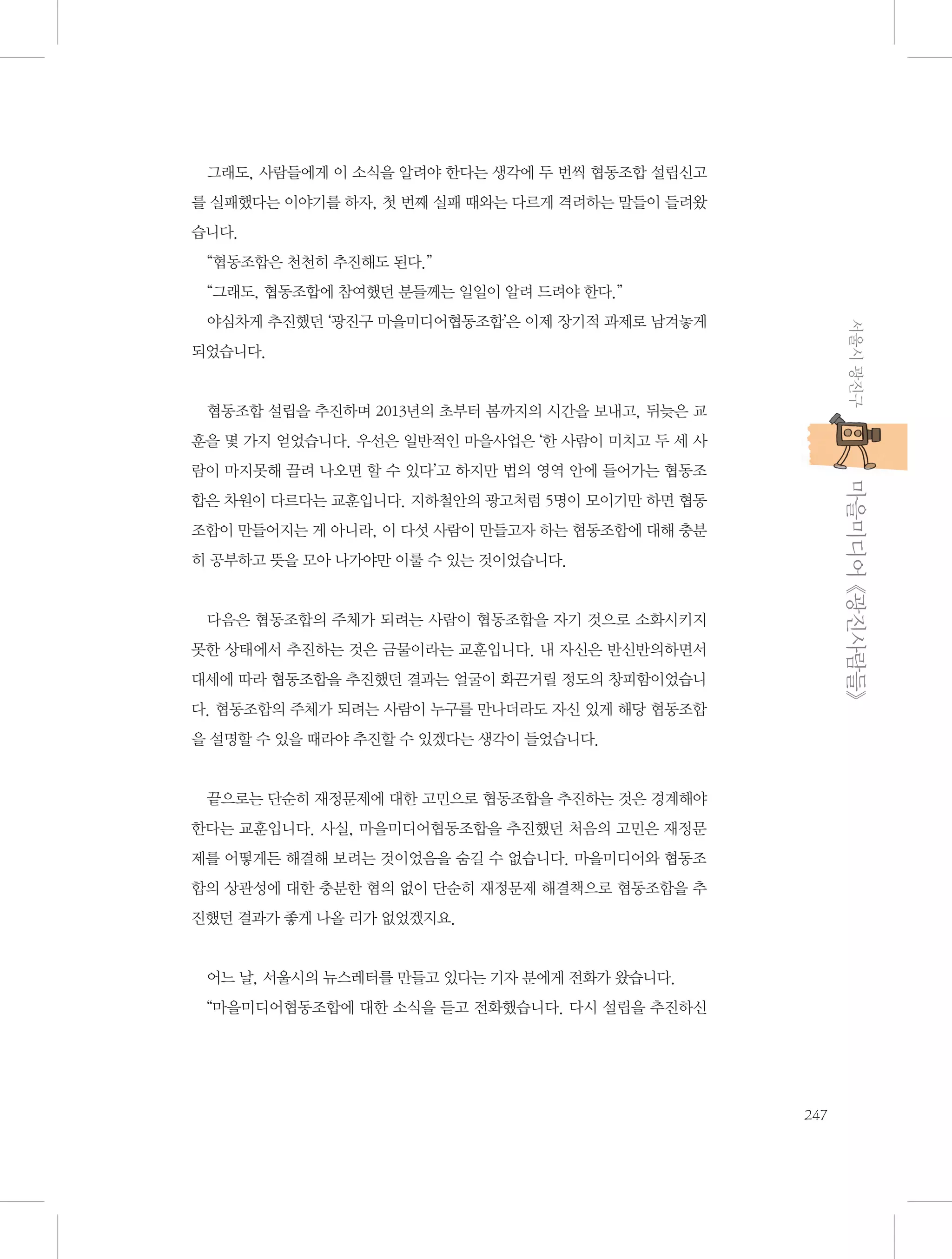 그래도, 사람들에게 이 소식을 알려야 한다는 생각에 두 번씩 협동조합 설립신고
를 실패했다는 이야기를 하자, 첫 번째 실패 때와는 다르게 격려하는 말들이 들려왔
습니다.
“협동조합은 천천히 추진해도 된다.”
“그래도, 협동조합에 참여했던 분들께는 일일이 알려 드려야 한다.”
서울시 광진구

야심차게 추진했던 ‘광진구 마을미디어협동조합’은 이제 장기적 과제로 남겨놓게
되었습니다.

협동조합 설립을 추진하며 2013년의 초부터 봄까지의 시간을 보내고, 뒤늦은 교
훈을 몇 가지 얻었습니다. 우선은 일반적인 마을사업은 ‘한 사람이 미치고 두 세 사

           마을미디어 《광진사람들》

람이 마지못해 끌려 나오면 할 수 있다’고 하지만 법의 영역 안에 들어가는 협동조
합은 차원이 다르다는 교훈입니다. 지하철안의 광고처럼 5명이 모이기만 하면 협동
조합이 만들어지는 게 아니라, 이 다섯 사람이 만들고자 하는 협동조합에 대해 충분
히 공부하고 뜻을 모아 나가야만 이룰 수 있는 것이었습니다.

다음은 협동조합의 주체가 되려는 사람이 협동조합을 자기 것으로 소화시키지
못한 상태에서 추진하는 것은 금물이라는 교훈입니다. 내 자신은 반신반의하면서
대세에 따라 협동조합을 추진했던 결과는 얼굴이 화끈거릴 정도의 창피함이었습니
다. 협동조합의 주체가 되려는 사람이 누구를 만나더라도 자신 있게 해당 협동조합
을 설명할 수 있을 때라야 추진할 수 있겠다는 생각이 들었습니다.

끝으로는 단순히 재정문제에 대한 고민으로 협동조합을 추진하는 것은 경계해야
한다는 교훈입니다. 사실, 마을미디어협동조합을 추진했던 처음의 고민은 재정문
제를 어떻게든 해결해 보려는 것이었음을 숨길 수 없습니다. 마을미디어와 협동조
합의 상관성에 대한 충분한 협의 없이 단순히 재정문제 해결책으로 협동조합을 추
진했던 결과가 좋게 나올 리가 없었겠지요.

어느 날, 서울시의 뉴스레터를 만들고 있다는 기자 분에게 전화가 왔습니다.
“마을미디어협동조합에 대한 소식을 듣고 전화했습니다. 다시 설립을 추진하신

247

 