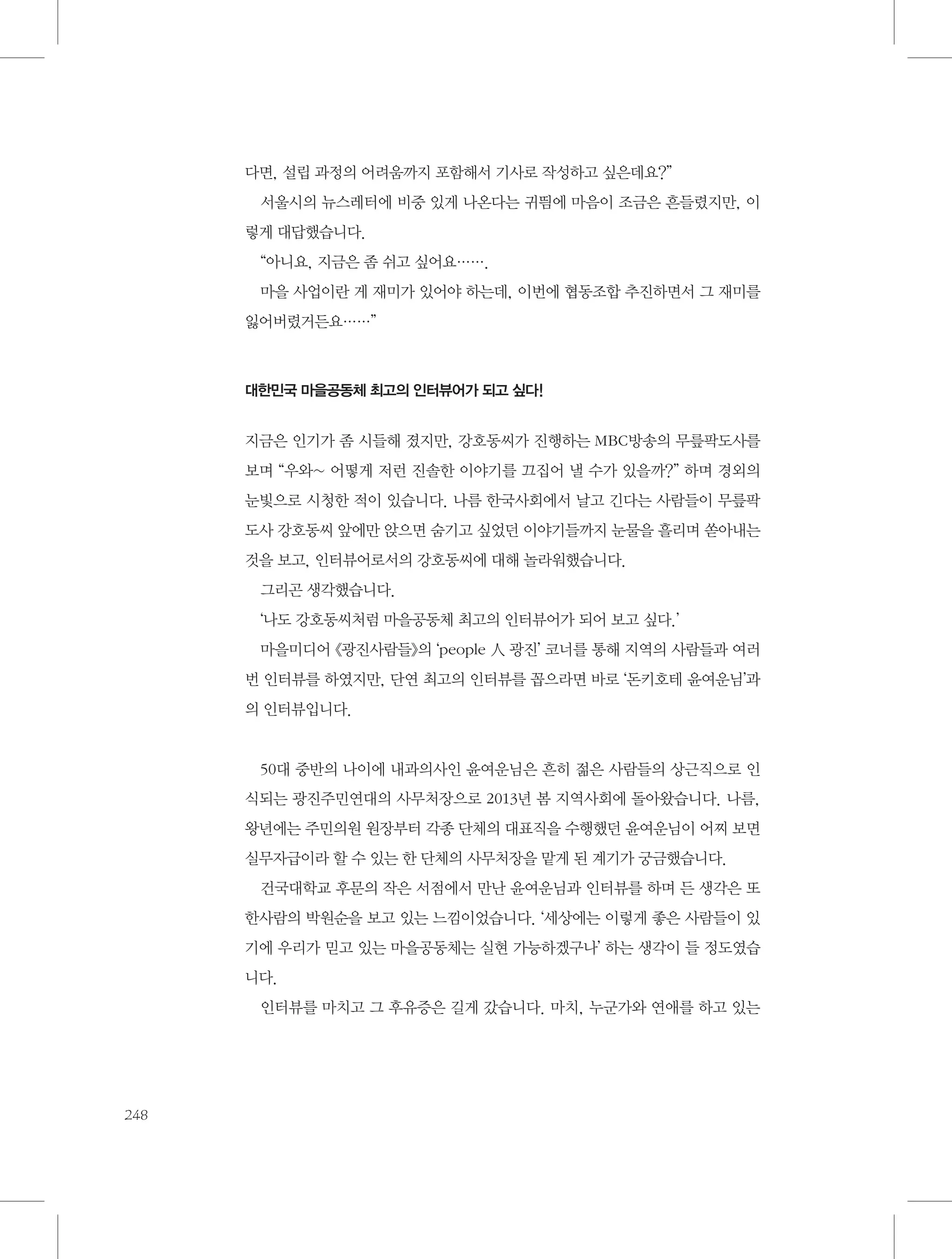 다면, 설립 과정의 어려움까지 포함해서 기사로 작성하고 싶은데요?”
서울시의 뉴스레터에 비중 있게 나온다는 귀띔에 마음이 조금은 흔들렸지만, 이
렇게 대답했습니다.
“아니요, 지금은 좀 쉬고 싶어요…….
마을 사업이란 게 재미가 있어야 하는데, 이번에 협동조합 추진하면서 그 재미를
잃어버렸거든요……”

대한민국 마을공동체 최고의 인터뷰어가 되고 싶다!

지금은 인기가 좀 시들해 졌지만, 강호동씨가 진행하는 MBC방송의 무릎팍도사를
보며 “우와~ 어떻게 저런 진솔한 이야기를 끄집어 낼 수가 있을까?” 하며 경외의
눈빛으로 시청한 적이 있습니다. 나름 한국사회에서 날고 긴다는 사람들이 무릎팍
도사 강호동씨 앞에만 앉으면 숨기고 싶었던 이야기들까지 눈물을 흘리며 쏟아내는
것을 보고, 인터뷰어로서의 강호동씨에 대해 놀라워했습니다.
그리곤 생각했습니다.
‘나도 강호동씨처럼 마을공동체 최고의 인터뷰어가 되어 보고 싶다.’
마을미디어 《광진사람들》의 ‘people 人 광진’ 코너를 통해 지역의 사람들과 여러
번 인터뷰를 하였지만, 단연 최고의 인터뷰를 꼽으라면 바로 ‘돈키호테 윤여운님’과
의 인터뷰입니다.

50대 중반의 나이에 내과의사인 윤여운님은 흔히 젊은 사람들의 상근직으로 인
식되는 광진주민연대의 사무처장으로 2013년 봄 지역사회에 돌아왔습니다. 나름,
왕년에는 주민의원 원장부터 각종 단체의 대표직을 수행했던 윤여운님이 어찌 보면
실무자급이라 할 수 있는 한 단체의 사무처장을 맡게 된 계기가 궁금했습니다.
건국대학교 후문의 작은 서점에서 만난 윤여운님과 인터뷰를 하며 든 생각은 또
한사람의 박원순을 보고 있는 느낌이었습니다. ‘세상에는 이렇게 좋은 사람들이 있
기에 우리가 믿고 있는 마을공동체는 실현 가능하겠구나’ 하는 생각이 들 정도였습
니다.
인터뷰를 마치고 그 후유증은 길게 갔습니다. 마치, 누군가와 연애를 하고 있는

248

 