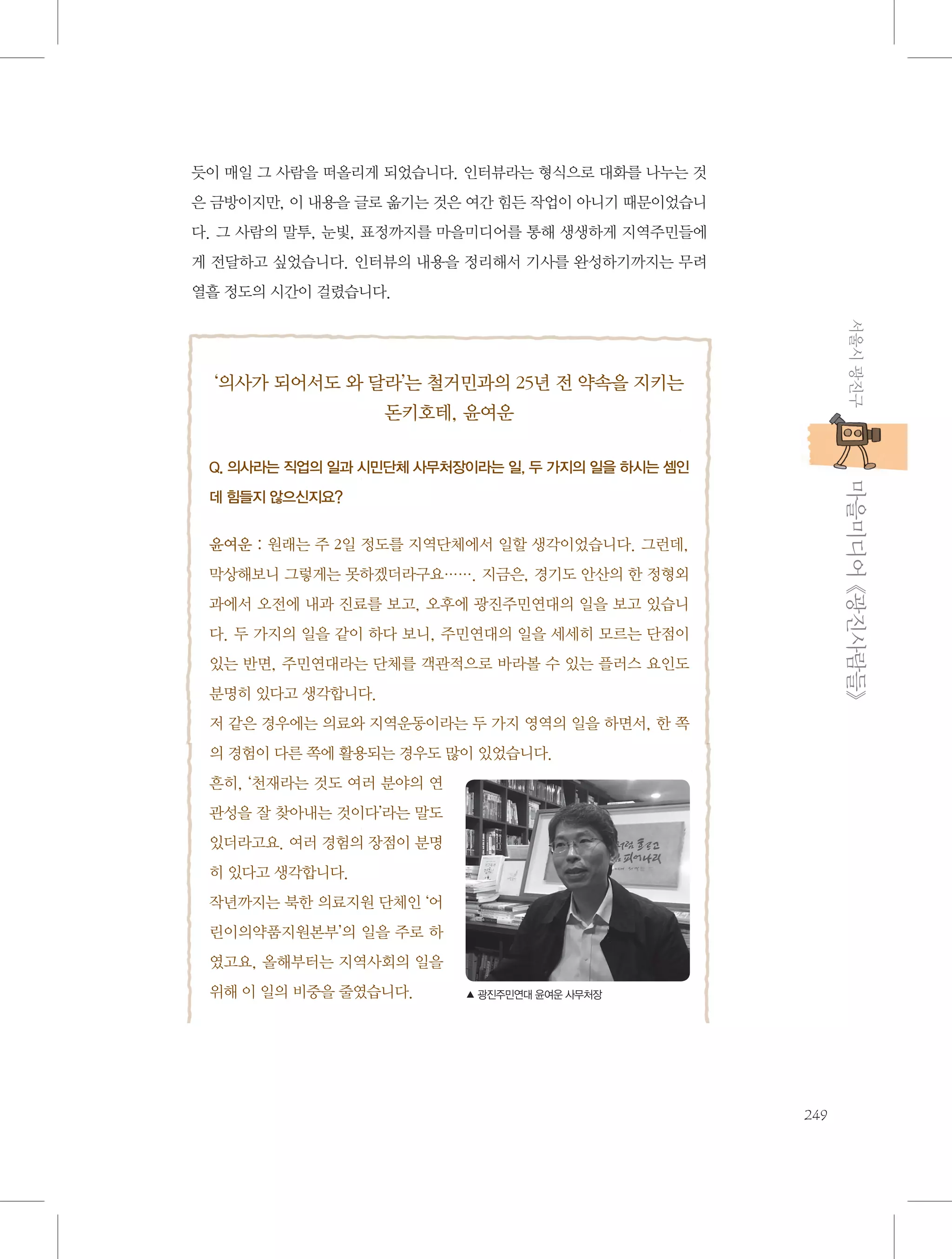 듯이 매일 그 사람을 떠올리게 되었습니다. 인터뷰라는 형식으로 대화를 나누는 것
은 금방이지만, 이 내용을 글로 옮기는 것은 여간 힘든 작업이 아니기 때문이었습니
다. 그 사람의 말투, 눈빛, 표정까지를 마을미디어를 통해 생생하게 지역주민들에
게 전달하고 싶었습니다. 인터뷰의 내용을 정리해서 기사를 완성하기까지는 무려
열흘 정도의 시간이 걸렸습니다.
서울시 광진구

‘의사가 되어서도 와 달라’는 철거민과의 25년 전 약속을 지키는
돈키호테, 윤여운

           마을미디어 《광진사람들》

Q. 의사라는 직업의 일과 시민단체 사무처장이라는 일, 두 가지의 일을 하시는 셈인
데 힘들지 않으신지요?

 
윤여운 : 원래는 주 2일 정도를 지역단체에서 일할 생각이었습니다. 그런데,
막상해보니 그렇게는 못하겠더라구요……. 지금은, 경기도 안산의 한 정형외
과에서 오전에 내과 진료를 보고, 오후에 광진주민연대의 일을 보고 있습니
다. 두 가지의 일을 같이 하다 보니, 주민연대의 일을 세세히 모르는 단점이
있는 반면, 주민연대라는 단체를 객관적으로 바라볼 수 있는 플러스 요인도
분명히 있다고 생각합니다.
저 같은 경우에는 의료와 지역운동이라는 두 가지 영역의 일을 하면서, 한 쪽
의 경험이 다른 쪽에 활용되는 경우도 많이 있었습니다.
흔히, ‘천재라는 것도 여러 분야의 연
관성을 잘 찾아내는 것이다’라는 말도
있더라고요. 여러 경험의 장점이 분명
히 있다고 생각합니다.
작년까지는 북한 의료지원 단체인 ‘어
린이의약품지원본부’의 일을 주로 하
였고요, 올해부터는 지역사회의 일을
위해 이 일의 비중을 줄였습니다.

▲ 광진주민연대 윤여운 사무처장

249

 