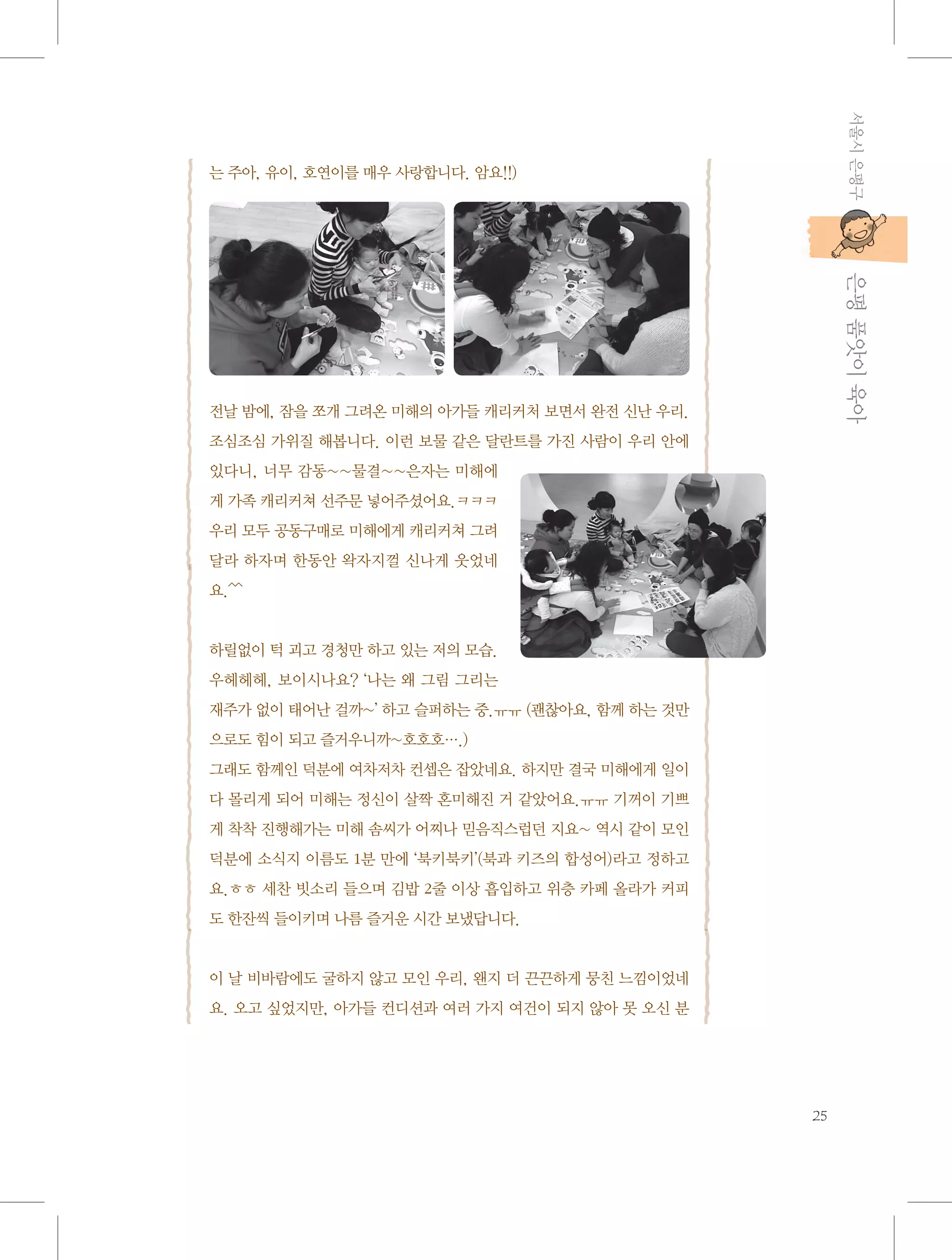 서울시 은평구

는 주아, 유이, 호연이를 매우 사랑합니다. 암요!!)

           은평 품앗이 육아

전날 밤에, 잠을 쪼개 그려온 미해의 아가들 캐리커처 보면서 완전 신난 우리.
조심조심 가위질 해봅니다. 이런 보물 같은 달란트를 가진 사람이 우리 안에
있다니, 너무 감동~~물결~~은자는 미해에
게 가족 캐리커쳐 선주문 넣어주셨어요.ㅋㅋㅋ
우리 모두 공동구매로 미해에게 캐리커쳐 그려
달라 하자며 한동안 왁자지껄 신나게 웃었네
요.^^

하릴없이 턱 괴고 경청만 하고 있는 저의 모습.
우헤헤헤, 보이시나요? ‘나는 왜 그림 그리는
재주가 없이 태어난 걸까~’ 하고 슬퍼하는 중.ㅠㅠ (괜찮아요, 함께 하는 것만
으로도 힘이 되고 즐거우니까~호호호….)
그래도 함께인 덕분에 여차저차 컨셉은 잡았네요. 하지만 결국 미해에게 일이
다 몰리게 되어 미해는 정신이 살짝 혼미해진 거 같았어요.ㅠㅠ 기꺼이 기쁘
게 착착 진행해가는 미해 솜씨가 어찌나 믿음직스럽던 지요~ 역시 같이 모인
덕분에 소식지 이름도 1분 만에 ‘북키북키’(북과 키즈의 합성어)라고 정하고
요.ㅎㅎ 세찬 빗소리 들으며 김밥 2줄 이상 흡입하고 위층 카페 올라가 커피
도 한잔씩 들이키며 나름 즐거운 시간 보냈답니다.

이 날 비바람에도 굴하지 않고 모인 우리, 왠지 더 끈끈하게 뭉친 느낌이었네
요. 오고 싶었지만, 아가들 컨디션과 여러 가지 여건이 되지 않아 못 오신 분

25

 