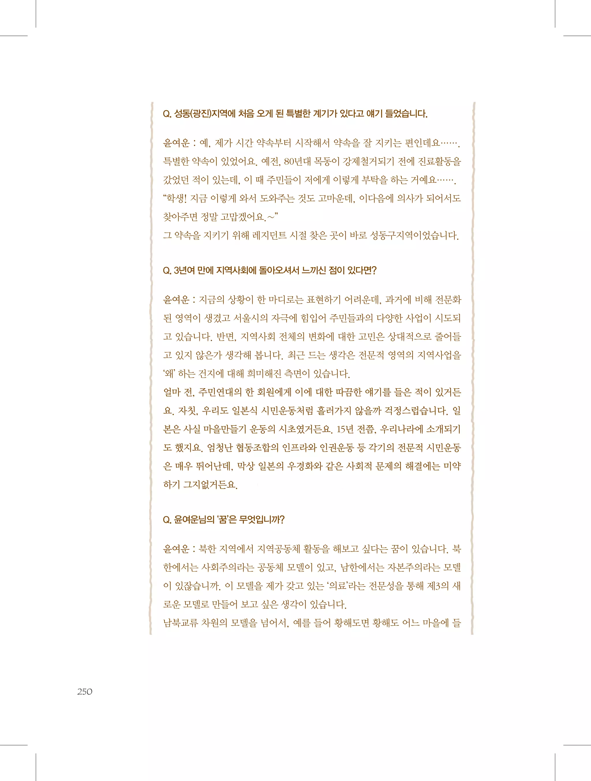 Q. 성동(광진)지역에 처음 오게 된 특별한 계기가 있다고 얘기 들었습니다.

 
윤여운 : 예, 제가 시간 약속부터 시작해서 약속을 잘 지키는 편인데요…….
특별한 약속이 있었어요. 예전, 80년대 목동이 강제철거되기 전에 진료활동을
갔었던 적이 있는데, 이 때 주민들이 저에게 이렇게 부탁을 하는 거예요…….
“학생! 지금 이렇게 와서 도와주는 것도 고마운데, 이다음에 의사가 되어서도
찾아주면 정말 고맙겠어요.~”
그 약속을 지키기 위해 레지던트 시절 찾은 곳이 바로 성동구지역이었습니다.

Q. 3년여 만에 지역사회에 돌아오셔서 느끼신 점이 있다면?

 
윤여운 : 지금의 상황이 한 마디로는 표현하기 어려운데, 과거에 비해 전문화
된 영역이 생겼고 서울시의 자극에 힘입어 주민들과의 다양한 사업이 시도되
고 있습니다. 반면, 지역사회 전체의 변화에 대한 고민은 상대적으로 줄어들
고 있지 않은가 생각해 봅니다. 최근 드는 생각은 전문적 영역의 지역사업을
‘왜’ 하는 건지에 대해 희미해진 측면이 있습니다.
얼마 전, 주민연대의 한 회원에게 이에 대한 따끔한 얘기를 들은 적이 있거든
요. 자칫, 우리도 일본식 시민운동처럼 흘러가지 않을까 걱정스럽습니다. 일
본은 사실 마을만들기 운동의 시초였거든요. 15년 전쯤, 우리나라에 소개되기
도 했지요. 엄청난 협동조합의 인프라와 인권운동 등 각기의 전문적 시민운동
은 매우 뛰어난데, 막상 일본의 우경화와 같은 사회적 문제의 해결에는 미약
하기 그지없거든요.

Q. 윤여운님의 ‘꿈’은 무엇입니까?

 
윤여운 : 북한 지역에서 지역공동체 활동을 해보고 싶다는 꿈이 있습니다. 북
한에서는 사회주의라는 공동체 모델이 있고, 남한에서는 자본주의라는 모델
이 있잖습니까. 이 모델을 제가 갖고 있는 ‘의료’라는 전문성을 통해 제3의 새
로운 모델로 만들어 보고 싶은 생각이 있습니다.
남북교류 차원의 모델을 넘어서, 예를 들어 황해도면 황해도 어느 마을에 들

250

 