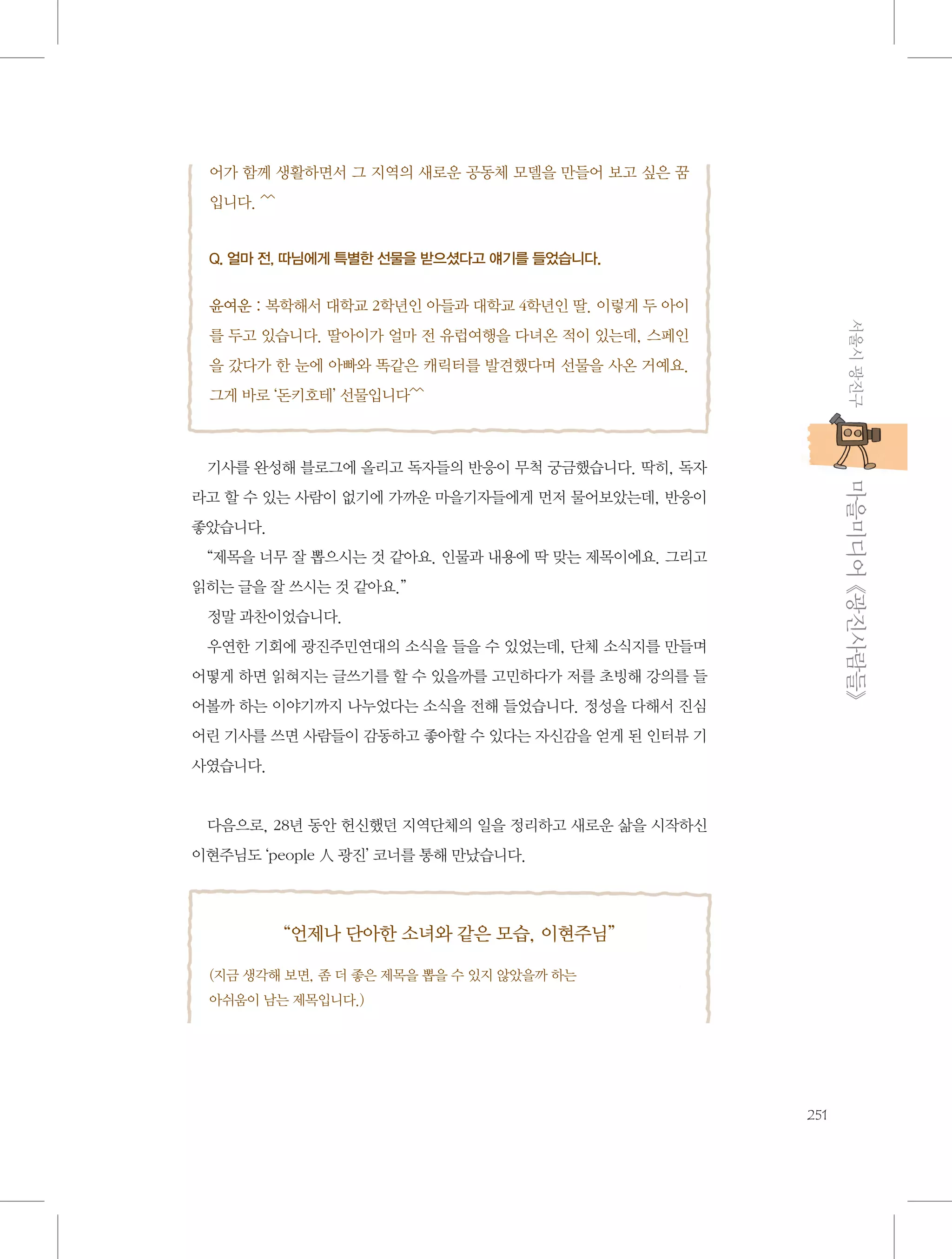 어가 함께 생활하면서 그 지역의 새로운 공동체 모델을 만들어 보고 싶은 꿈
입니다. ^^
 
Q. 얼마 전, 따님에게 특별한 선물을 받으셨다고 얘기를 들었습니다.

 
윤여운 : 복학해서 대학교 2학년인 아들과 대학교 4학년인 딸. 이렇게 두 아이
서울시 광진구

를 두고 있습니다. 딸아이가 얼마 전 유럽여행을 다녀온 적이 있는데, 스페인
을 갔다가 한 눈에 아빠와 똑같은 캐릭터를 발견했다며 선물을 사온 거예요.
그게 바로 ‘돈키호테’ 선물입니다^^

           마을미디어 《광진사람들》

기사를 완성해 블로그에 올리고 독자들의 반응이 무척 궁금했습니다. 딱히, 독자
라고 할 수 있는 사람이 없기에 가까운 마을기자들에게 먼저 물어보았는데, 반응이
좋았습니다.
“제목을 너무 잘 뽑으시는 것 같아요. 인물과 내용에 딱 맞는 제목이에요. 그리고
읽히는 글을 잘 쓰시는 것 같아요.”
정말 과찬이었습니다.
우연한 기회에 광진주민연대의 소식을 들을 수 있었는데, 단체 소식지를 만들며
어떻게 하면 읽혀지는 글쓰기를 할 수 있을까를 고민하다가 저를 초빙해 강의를 들
어볼까 하는 이야기까지 나누었다는 소식을 전해 들었습니다. 정성을 다해서 진심
어린 기사를 쓰면 사람들이 감동하고 좋아할 수 있다는 자신감을 얻게 된 인터뷰 기
사였습니다.

다음으로, 28년 동안 헌신했던 지역단체의 일을 정리하고 새로운 삶을 시작하신
이현주님도 ‘people 人 광진’ 코너를 통해 만났습니다.

“언제나 단아한 소녀와 같은 모습, 이현주님”
(지금 생각해 보면, 좀 더 좋은 제목을 뽑을 수 있지 않았을까 하는 	
아쉬움이 남는 제목입니다.)

251

 