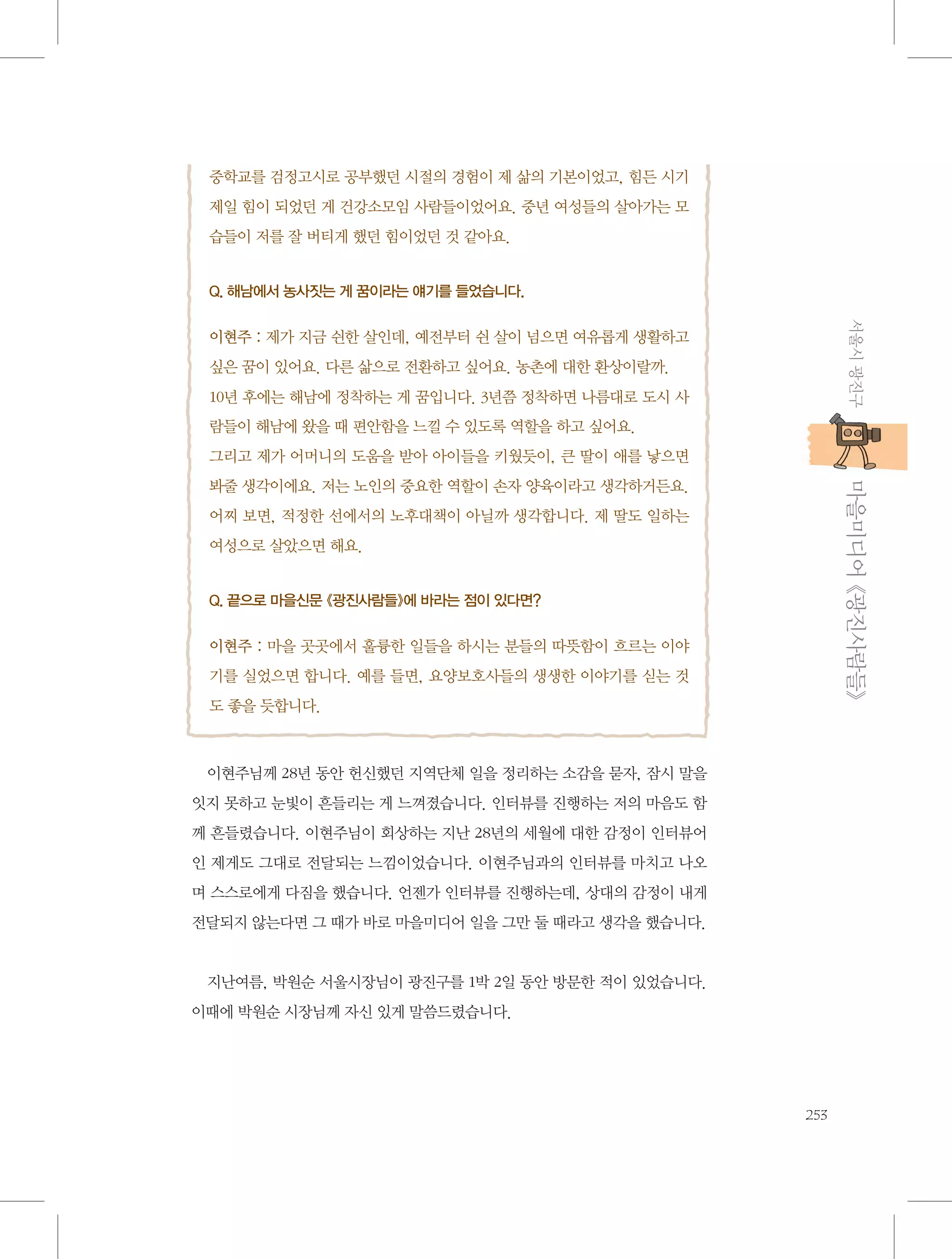 중학교를 검정고시로 공부했던 시절의 경험이 제 삶의 기본이었고, 힘든 시기
제일 힘이 되었던 게 건강소모임 사람들이었어요. 중년 여성들의 살아가는 모
습들이 저를 잘 버티게 했던 힘이었던 것 같아요.
Q. 해남에서 농사짓는 게 꿈이라는 얘기를 들었습니다.

서울시 광진구

 
이현주 : 제가 지금 쉰한 살인데, 예전부터 쉰 살이 넘으면 여유롭게 생활하고
싶은 꿈이 있어요. 다른 삶으로 전환하고 싶어요. 농촌에 대한 환상이랄까.
10년 후에는 해남에 정착하는 게 꿈입니다. 3년쯤 정착하면 나름대로 도시 사
람들이 해남에 왔을 때 편안함을 느낄 수 있도록 역할을 하고 싶어요.
그리고 제가 어머니의 도움을 받아 아이들을 키웠듯이, 큰 딸이 애를 낳으면

           마을미디어 《광진사람들》

봐줄 생각이에요. 저는 노인의 중요한 역할이 손자 양육이라고 생각하거든요.
어찌 보면, 적정한 선에서의 노후대책이 아닐까 생각합니다. 제 딸도 일하는
여성으로 살았으면 해요.
Q. 끝으로 마을신문 《광진사람들》에 바라는 점이 있다면?

 
이현주 : 마을 곳곳에서 훌륭한 일들을 하시는 분들의 따뜻함이 흐르는 이야
기를 실었으면 합니다. 예를 들면, 요양보호사들의 생생한 이야기를 싣는 것
도 좋을 듯합니다.

이현주님께 28년 동안 헌신했던 지역단체 일을 정리하는 소감을 묻자, 잠시 말을
잇지 못하고 눈빛이 흔들리는 게 느껴졌습니다. 인터뷰를 진행하는 저의 마음도 함
께 흔들렸습니다. 이현주님이 회상하는 지난 28년의 세월에 대한 감정이 인터뷰어
인 제게도 그대로 전달되는 느낌이었습니다. 이현주님과의 인터뷰를 마치고 나오
며 스스로에게 다짐을 했습니다. 언젠가 인터뷰를 진행하는데, 상대의 감정이 내게
전달되지 않는다면 그 때가 바로 마을미디어 일을 그만 둘 때라고 생각을 했습니다.

지난여름, 박원순 서울시장님이 광진구를 1박 2일 동안 방문한 적이 있었습니다.
이때에 박원순 시장님께 자신 있게 말씀드렸습니다.

253

 