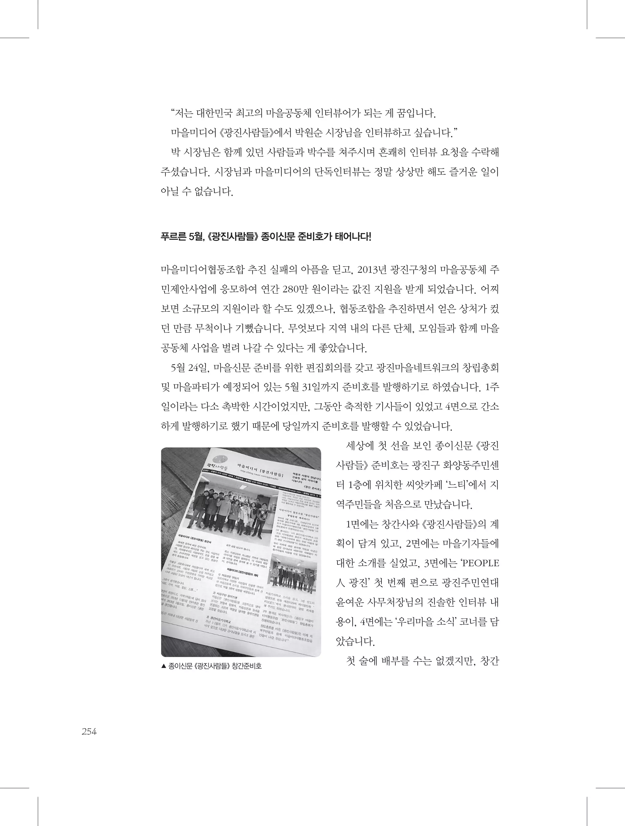 “저는 대한민국 최고의 마을공동체 인터뷰어가 되는 게 꿈입니다.
마을미디어 《광진사람들》에서 박원순 시장님을 인터뷰하고 싶습니다.”
박 시장님은 함께 있던 사람들과 박수를 쳐주시며 흔쾌히 인터뷰 요청을 수락해
주셨습니다. 시장님과 마을미디어의 단독인터뷰는 정말 상상만 해도 즐거운 일이
아닐 수 없습니다.

푸르른 5월, 《광진사람들》 종이신문 준비호가 태어나다!

마을미디어협동조합 추진 실패의 아픔을 딛고, 2013년 광진구청의 마을공동체 주
민제안사업에 응모하여 연간 280만 원이라는 값진 지원을 받게 되었습니다. 어찌
보면 소규모의 지원이라 할 수도 있겠으나, 협동조합을 추진하면서 얻은 상처가 컸
던 만큼 무척이나 기뻤습니다. 무엇보다 지역 내의 다른 단체, 모임들과 함께 마을
공동체 사업을 벌려 나갈 수 있다는 게 좋았습니다.
5월 24일, 마을신문 준비를 위한 편집회의를 갖고 광진마을네트워크의 창립총회
및 마을파티가 예정되어 있는 5월 31일까지 준비호를 발행하기로 하였습니다. 1주
일이라는 다소 촉박한 시간이었지만, 그동안 축적한 기사들이 있었고 4면으로 간소
하게 발행하기로 했기 때문에 당일까지 준비호를 발행할 수 있었습니다.
세상에 첫 선을 보인 종이신문 《광진
사람들》 준비호는 광진구 화양동주민센
터 1층에 위치한 씨앗카페 ‘느티’에서 지
역주민들을 처음으로 만났습니다.
1면에는 창간사와 《광진사람들》의 계
획이 담겨 있고, 2면에는 마을기자들에
대한 소개를 실었고, 3면에는 ‘PEOPLE
人 광진’ 첫 번째 편으로 광진주민연대
윤여운 사무처장님의 진솔한 인터뷰 내
용이, 4면에는 ‘우리마을 소식’ 코너를 담
았습니다.
▲ 종이신문 《광진사람들》 창간준비호

254

첫 술에 배부를 수는 없겠지만, 창간

 