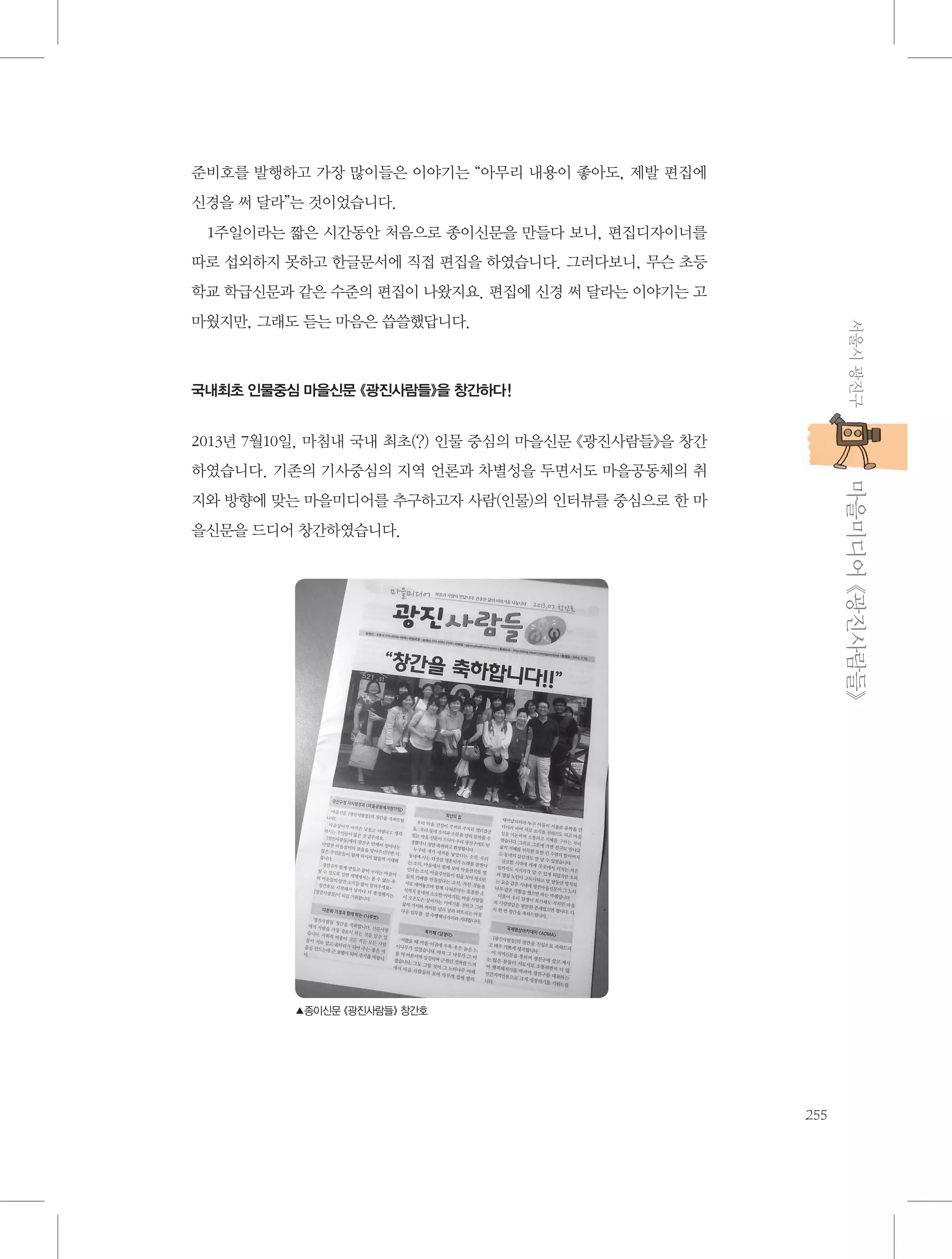 준비호를 발행하고 가장 많이들은 이야기는 “아무리 내용이 좋아도, 제발 편집에
신경을 써 달라”는 것이었습니다.
1주일이라는 짧은 시간동안 처음으로 종이신문을 만들다 보니, 편집디자이너를
따로 섭외하지 못하고 한글문서에 직접 편집을 하였습니다. 그러다보니, 무슨 초등
학교 학급신문과 같은 수준의 편집이 나왔지요. 편집에 신경 써 달라는 이야기는 고
서울시 광진구

마웠지만, 그래도 듣는 마음은 씁쓸했답니다.

국내최초 인물중심 마을신문 《광진사람들》을 창간하다!

2013년 7월10일, 마침내 국내 최초(?) 인물 중심의 마을신문 《광진사람들》을 창간

           마을미디어 《광진사람들》

하였습니다. 기존의 기사중심의 지역 언론과 차별성을 두면서도 마을공동체의 취
지와 방향에 맞는 마을미디어를 추구하고자 사람(인물)의 인터뷰를 중심으로 한 마
을신문을 드디어 창간하였습니다.

▲종이신문 《광진사람들》 창간호

255

 