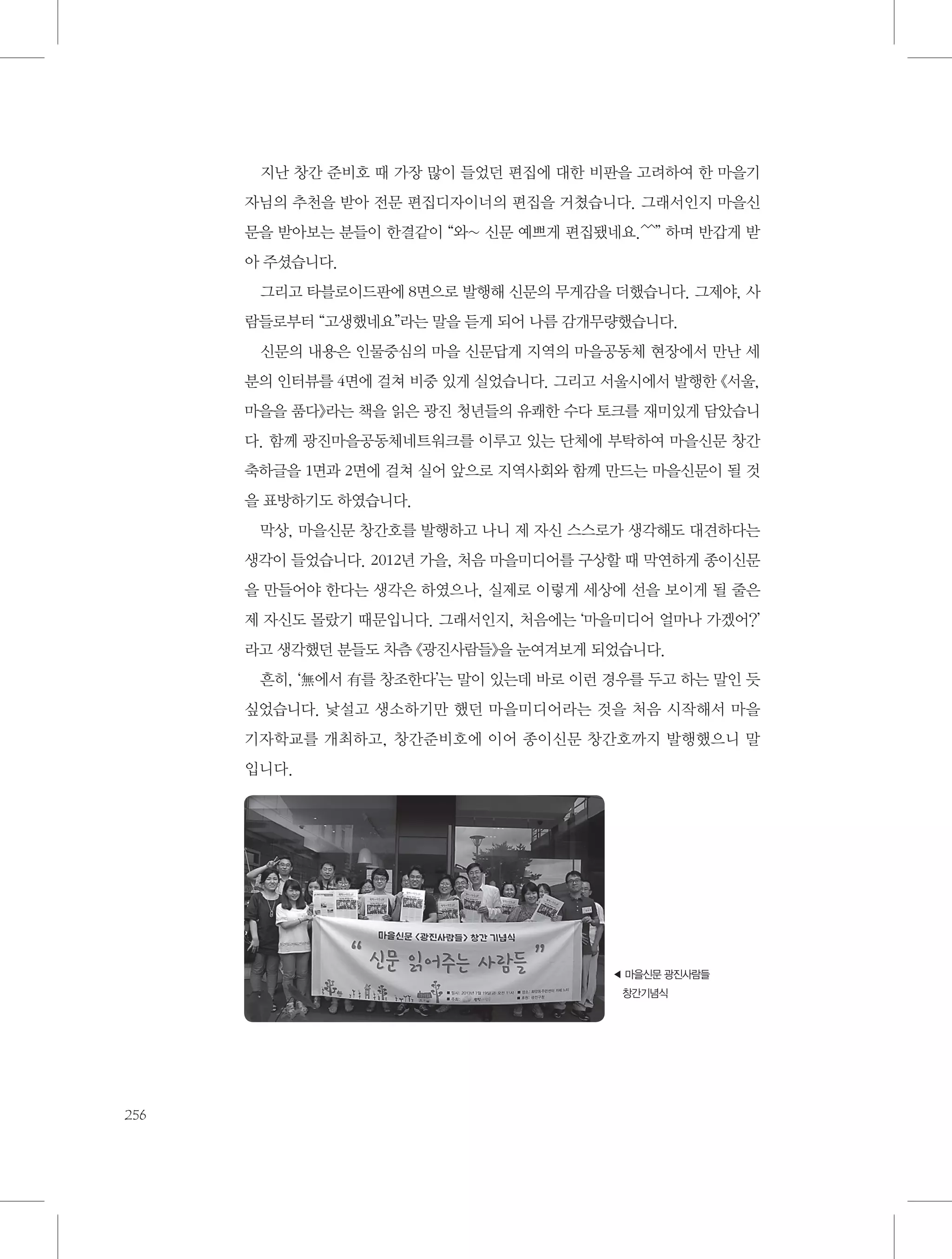지난 창간 준비호 때 가장 많이 들었던 편집에 대한 비판을 고려하여 한 마을기
자님의 추천을 받아 전문 편집디자이너의 편집을 거쳤습니다. 그래서인지 마을신
문을 받아보는 분들이 한결같이 “와~ 신문 예쁘게 편집됐네요.^^” 하며 반갑게 받
아 주셨습니다.
그리고 타블로이드판에 8면으로 발행해 신문의 무게감을 더했습니다. 그제야, 사
람들로부터 “고생했네요”라는 말을 듣게 되어 나름 감개무량했습니다.
신문의 내용은 인물중심의 마을 신문답게 지역의 마을공동체 현장에서 만난 세
분의 인터뷰를 4면에 걸쳐 비중 있게 실었습니다. 그리고 서울시에서 발행한 《서울,
마을을 품다》라는 책을 읽은 광진 청년들의 유쾌한 수다 토크를 재미있게 담았습니
다. 함께 광진마을공동체네트워크를 이루고 있는 단체에 부탁하여 마을신문 창간
축하글을 1면과 2면에 걸쳐 실어 앞으로 지역사회와 함께 만드는 마을신문이 될 것
을 표방하기도 하였습니다.
막상, 마을신문 창간호를 발행하고 나니 제 자신 스스로가 생각해도 대견하다는
생각이 들었습니다. 2012년 가을, 처음 마을미디어를 구상할 때 막연하게 종이신문
을 만들어야 한다는 생각은 하였으나, 실제로 이렇게 세상에 선을 보이게 될 줄은
제 자신도 몰랐기 때문입니다. 그래서인지, 처음에는 ‘마을미디어 얼마나 가겠어?’
라고 생각했던 분들도 차츰 《광진사람들》을 눈여겨보게 되었습니다.
흔히, ‘無에서 有를 창조한다’는 말이 있는데 바로 이런 경우를 두고 하는 말인 듯
싶었습니다. 낯설고 생소하기만 했던 마을미디어라는 것을 처음 시작해서 마을
기자학교를 개최하고, 창간준비호에 이어 종이신문 창간호까지 발행했으니 말
입니다.

◀ 을신문 광진사람들
마
창간기념식

256

 
