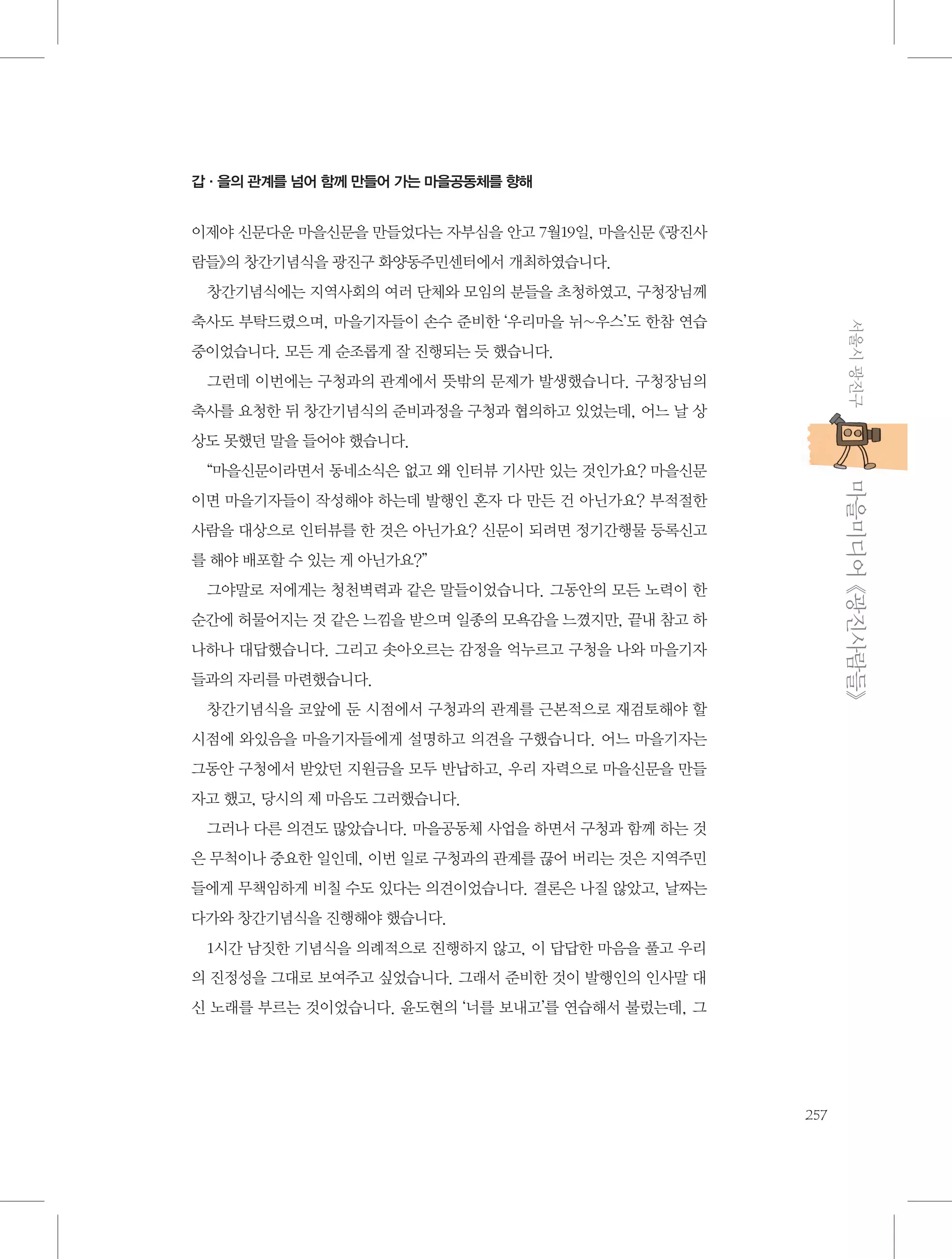 갑·을의 관계를 넘어 함께 만들어 가는 마을공동체를 향해

이제야 신문다운 마을신문을 만들었다는 자부심을 안고 7월19일, 마을신문 《광진사
람들》의 창간기념식을 광진구 화양동주민센터에서 개최하였습니다.
창간기념식에는 지역사회의 여러 단체와 모임의 분들을 초청하였고, 구청장님께
서울시 광진구

축사도 부탁드렸으며, 마을기자들이 손수 준비한 ‘우리마을 뉘~우스’도 한참 연습
중이었습니다. 모든 게 순조롭게 잘 진행되는 듯 했습니다.
그런데 이번에는 구청과의 관계에서 뜻밖의 문제가 발생했습니다. 구청장님의
축사를 요청한 뒤 창간기념식의 준비과정을 구청과 협의하고 있었는데, 어느 날 상
상도 못했던 말을 들어야 했습니다.

           마을미디어 《광진사람들》

“마을신문이라면서 동네소식은 없고 왜 인터뷰 기사만 있는 것인가요? 마을신문
이면 마을기자들이 작성해야 하는데 발행인 혼자 다 만든 건 아닌가요? 부적절한
사람을 대상으로 인터뷰를 한 것은 아닌가요? 신문이 되려면 정기간행물 등록신고
를 해야 배포할 수 있는 게 아닌가요?”
그야말로 저에게는 청천벽력과 같은 말들이었습니다. 그동안의 모든 노력이 한
순간에 허물어지는 것 같은 느낌을 받으며 일종의 모욕감을 느꼈지만, 끝내 참고 하
나하나 대답했습니다. 그리고 솟아오르는 감정을 억누르고 구청을 나와 마을기자
들과의 자리를 마련했습니다.
창간기념식을 코앞에 둔 시점에서 구청과의 관계를 근본적으로 재검토해야 할
시점에 와있음을 마을기자들에게 설명하고 의견을 구했습니다. 어느 마을기자는
그동안 구청에서 받았던 지원금을 모두 반납하고, 우리 자력으로 마을신문을 만들
자고 했고, 당시의 제 마음도 그러했습니다.
그러나 다른 의견도 많았습니다. 마을공동체 사업을 하면서 구청과 함께 하는 것
은 무척이나 중요한 일인데, 이번 일로 구청과의 관계를 끊어 버리는 것은 지역주민
들에게 무책임하게 비칠 수도 있다는 의견이었습니다. 결론은 나질 않았고, 날짜는
다가와 창간기념식을 진행해야 했습니다.
1시간 남짓한 기념식을 의례적으로 진행하지 않고, 이 답답한 마음을 풀고 우리
의 진정성을 그대로 보여주고 싶었습니다. 그래서 준비한 것이 발행인의 인사말 대
신 노래를 부르는 것이었습니다. 윤도현의 ‘너를 보내고’를 연습해서 불렀는데, 그

257

 