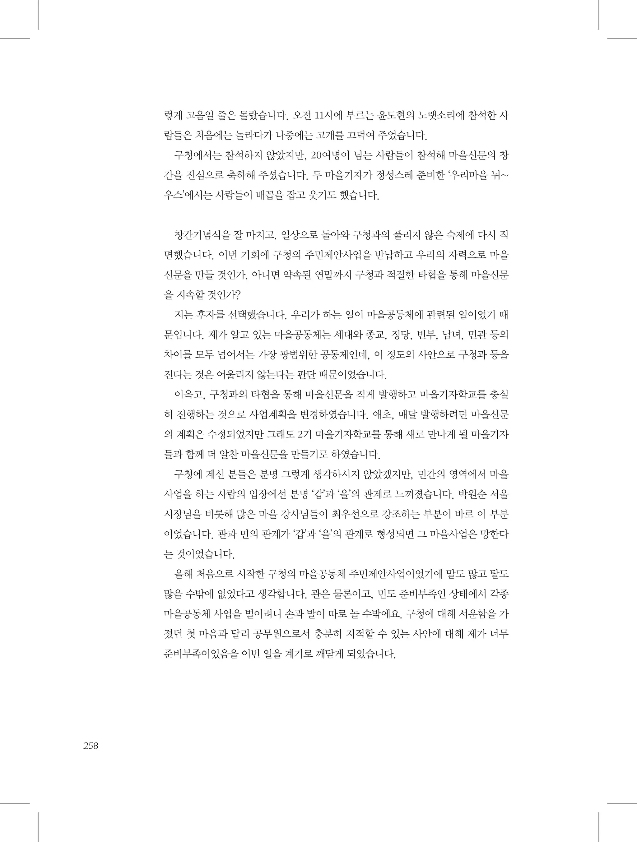 렇게 고음일 줄은 몰랐습니다. 오전 11시에 부르는 윤도현의 노랫소리에 참석한 사
람들은 처음에는 놀라다가 나중에는 고개를 끄덕여 주었습니다.
구청에서는 참석하지 않았지만, 20여명이 넘는 사람들이 참석해 마을신문의 창
간을 진심으로 축하해 주셨습니다. 두 마을기자가 정성스레 준비한 ‘우리마을 뉘~
우스’에서는 사람들이 배꼽을 잡고 웃기도 했습니다.

창간기념식을 잘 마치고, 일상으로 돌아와 구청과의 풀리지 않은 숙제에 다시 직
면했습니다. 이번 기회에 구청의 주민제안사업을 반납하고 우리의 자력으로 마을
신문을 만들 것인가, 아니면 약속된 연말까지 구청과 적절한 타협을 통해 마을신문
을 지속할 것인가?
저는 후자를 선택했습니다. 우리가 하는 일이 마을공동체에 관련된 일이었기 때
문입니다. 제가 알고 있는 마을공동체는 세대와 종교, 정당, 빈부, 남녀, 민관 등의
차이를 모두 넘어서는 가장 광범위한 공동체인데, 이 정도의 사안으로 구청과 등을
진다는 것은 어울리지 않는다는 판단 때문이었습니다.
이윽고, 구청과의 타협을 통해 마을신문을 적게 발행하고 마을기자학교를 충실
히 진행하는 것으로 사업계획을 변경하였습니다. 애초, 매달 발행하려던 마을신문
의 계획은 수정되었지만 그래도 2기 마을기자학교를 통해 새로 만나게 될 마을기자
들과 함께 더 알찬 마을신문을 만들기로 하였습니다.
구청에 계신 분들은 분명 그렇게 생각하시지 않았겠지만, 민간의 영역에서 마을
사업을 하는 사람의 입장에선 분명 ‘갑’과 ‘을’의 관계로 느껴졌습니다. 박원순 서울
시장님을 비롯해 많은 마을 강사님들이 최우선으로 강조하는 부분이 바로 이 부분
이었습니다. 관과 민의 관계가 ‘갑’과 ‘을’의 관계로 형성되면 그 마을사업은 망한다
는 것이었습니다.
올해 처음으로 시작한 구청의 마을공동체 주민제안사업이었기에 말도 많고 탈도
많을 수밖에 없었다고 생각합니다. 관은 물론이고, 민도 준비부족인 상태에서 각종
마을공동체 사업을 벌이려니 손과 발이 따로 놀 수밖에요. 구청에 대해 서운함을 가
졌던 첫 마음과 달리 공무원으로서 충분히 지적할 수 있는 사안에 대해 제가 너무
준비부족이었음을 이번 일을 계기로 깨닫게 되었습니다.

258

 