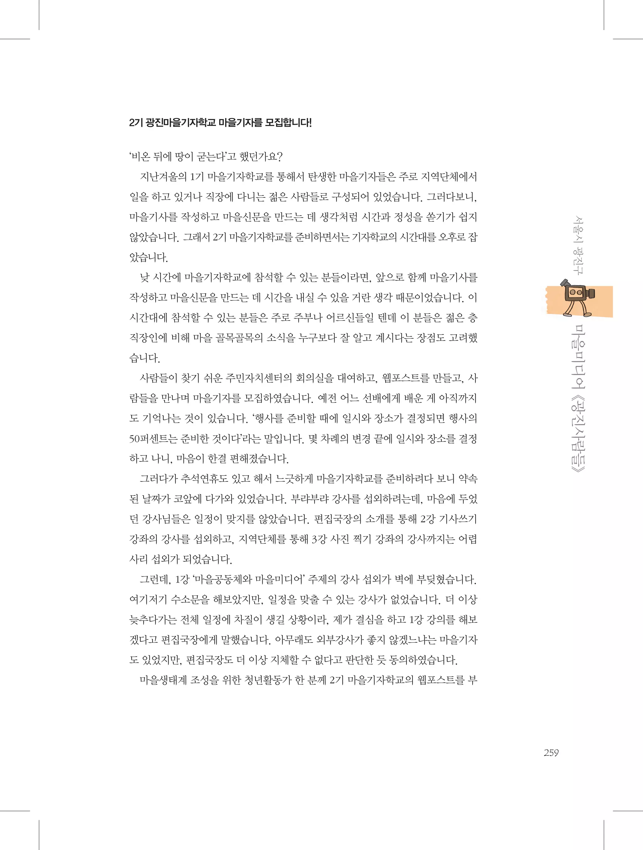 2기 광진마을기자학교 마을기자를 모집합니다!

‘비온 뒤에 땅이 굳는다’고 했던가요?
지난겨울의 1기 마을기자학교를 통해서 탄생한 마을기자들은 주로 지역단체에서
일을 하고 있거나 직장에 다니는 젊은 사람들로 구성되어 있었습니다. 그러다보니,
서울시 광진구

마을기사를 작성하고 마을신문을 만드는 데 생각처럼 시간과 정성을 쏟기가 쉽지
않았습니다. 그래서 2기 마을기자학교를 준비하면서는 기자학교의 시간대를 오후로 잡
았습니다.
낮 시간에 마을기자학교에 참석할 수 있는 분들이라면, 앞으로 함께 마을기사를
작성하고 마을신문을 만드는 데 시간을 내실 수 있을 거란 생각 때문이었습니다. 이

           마을미디어 《광진사람들》

시간대에 참석할 수 있는 분들은 주로 주부나 어르신들일 텐데 이 분들은 젊은 층
직장인에 비해 마을 골목골목의 소식을 누구보다 잘 알고 계시다는 장점도 고려했
습니다.
사람들이 찾기 쉬운 주민자치센터의 회의실을 대여하고, 웹포스트를 만들고, 사
람들을 만나며 마을기자를 모집하였습니다. 예전 어느 선배에게 배운 게 아직까지
도 기억나는 것이 있습니다. ‘행사를 준비할 때에 일시와 장소가 결정되면 행사의
50퍼센트는 준비한 것이다’라는 말입니다. 몇 차례의 변경 끝에 일시와 장소를 결정
하고 나니, 마음이 한결 편해졌습니다.
그러다가 추석연휴도 있고 해서 느긋하게 마을기자학교를 준비하려다 보니 약속
된 날짜가 코앞에 다가와 있었습니다. 부랴부랴 강사를 섭외하려는데, 마음에 두었
던 강사님들은 일정이 맞지를 않았습니다. 편집국장의 소개를 통해 2강 기사쓰기
강좌의 강사를 섭외하고, 지역단체를 통해 3강 사진 찍기 강좌의 강사까지는 어렵
사리 섭외가 되었습니다.
그런데, 1강 ‘마을공동체와 마을미디어’ 주제의 강사 섭외가 벽에 부딪혔습니다.
여기저기 수소문을 해보았지만, 일정을 맞출 수 있는 강사가 없었습니다. 더 이상
늦추다가는 전체 일정에 차질이 생길 상황이라, 제가 결심을 하고 1강 강의를 해보
겠다고 편집국장에게 말했습니다. 아무래도 외부강사가 좋지 않겠느냐는 마을기자
도 있었지만, 편집국장도 더 이상 지체할 수 없다고 판단한 듯 동의하였습니다.
마을생태계 조성을 위한 청년활동가 한 분께 2기 마을기자학교의 웹포스트를 부

259

 