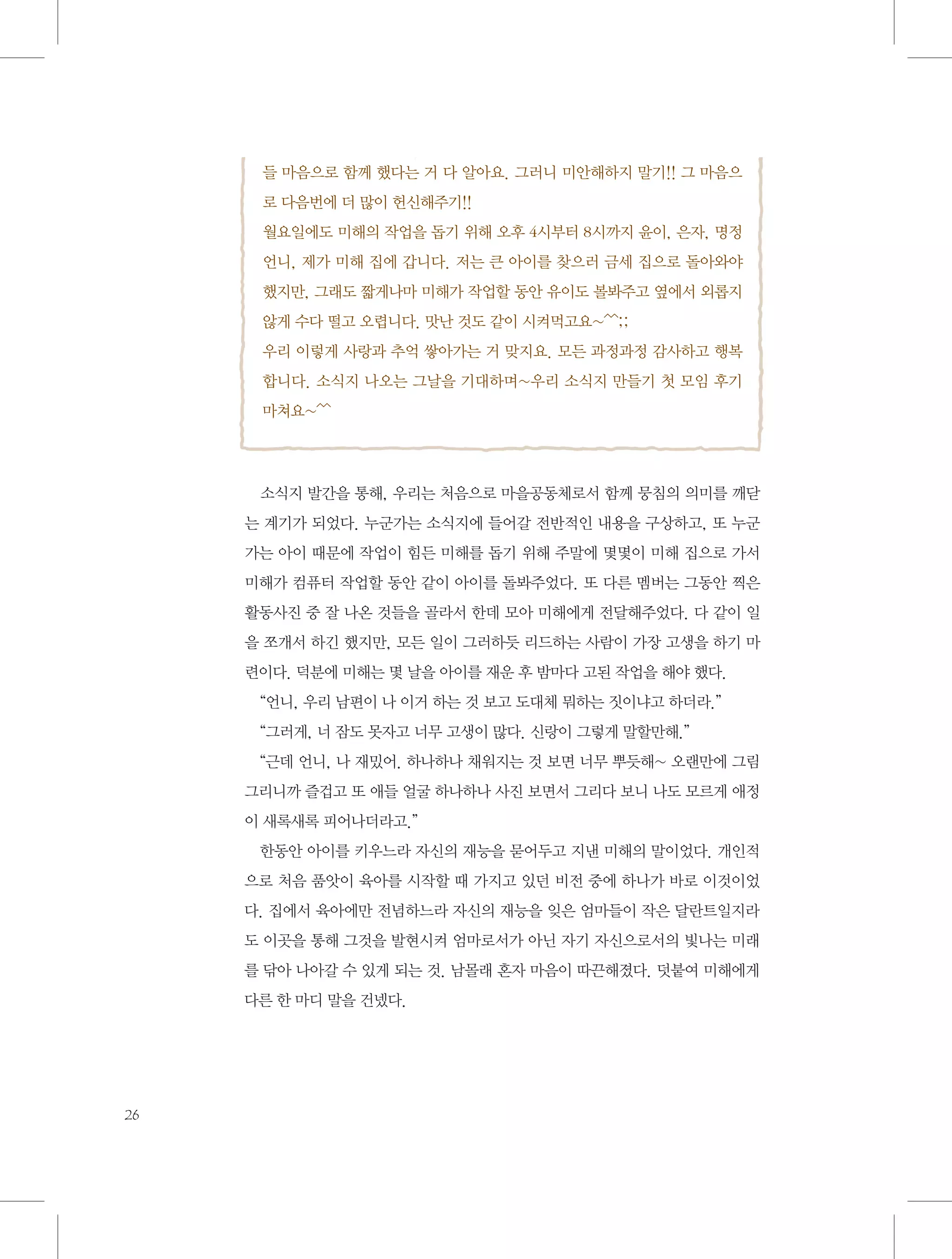 들 마음으로 함께 했다는 거 다 알아요. 그러니 미안해하지 말기!! 그 마음으
로 다음번에 더 많이 헌신해주기!!
월요일에도 미해의 작업을 돕기 위해 오후 4시부터 8시까지 윤이, 은자, 명정
언니, 제가 미해 집에 갑니다. 저는 큰 아이를 찾으러 금세 집으로 돌아와야
했지만, 그래도 짧게나마 미해가 작업할 동안 유이도 볼봐주고 옆에서 외롭지
않게 수다 떨고 오렵니다. 맛난 것도 같이 시켜먹고요~^^;;
우리 이렇게 사랑과 추억 쌓아가는 거 맞지요. 모든 과정과정 감사하고 행복
합니다. 소식지 나오는 그날을 기대하며~우리 소식지 만들기 첫 모임 후기
마쳐요~^^

소식지 발간을 통해, 우리는 처음으로 마을공동체로서 함께 뭉침의 의미를 깨닫
는 계기가 되었다. 누군가는 소식지에 들어갈 전반적인 내용을 구상하고, 또 누군
가는 아이 때문에 작업이 힘든 미해를 돕기 위해 주말에 몇몇이 미해 집으로 가서
미해가 컴퓨터 작업할 동안 같이 아이를 돌봐주었다. 또 다른 멤버는 그동안 찍은
활동사진 중 잘 나온 것들을 골라서 한데 모아 미해에게 전달해주었다. 다 같이 일
을 쪼개서 하긴 했지만, 모든 일이 그러하듯 리드하는 사람이 가장 고생을 하기 마
련이다. 덕분에 미해는 몇 날을 아이를 재운 후 밤마다 고된 작업을 해야 했다.
“언니, 우리 남편이 나 이거 하는 것 보고 도대체 뭐하는 짓이냐고 하더라.”
“그러게, 너 잠도 못자고 너무 고생이 많다. 신랑이 그렇게 말할만해.”
“근데 언니, 나 재밌어. 하나하나 채워지는 것 보면 너무 뿌듯해~ 오랜만에 그림
그리니까 즐겁고 또 애들 얼굴 하나하나 사진 보면서 그리다 보니 나도 모르게 애정
이 새록새록 피어나더라고.”
한동안 아이를 키우느라 자신의 재능을 묻어두고 지낸 미해의 말이었다. 개인적
으로 처음 품앗이 육아를 시작할 때 가지고 있던 비전 중에 하나가 바로 이것이었
다. 집에서 육아에만 전념하느라 자신의 재능을 잊은 엄마들이 작은 달란트일지라
도 이곳을 통해 그것을 발현시켜 엄마로서가 아닌 자기 자신으로서의 빛나는 미래
를 닦아 나아갈 수 있게 되는 것. 남몰래 혼자 마음이 따끈해졌다. 덧붙여 미해에게
다른 한 마디 말을 건넸다.

26

 