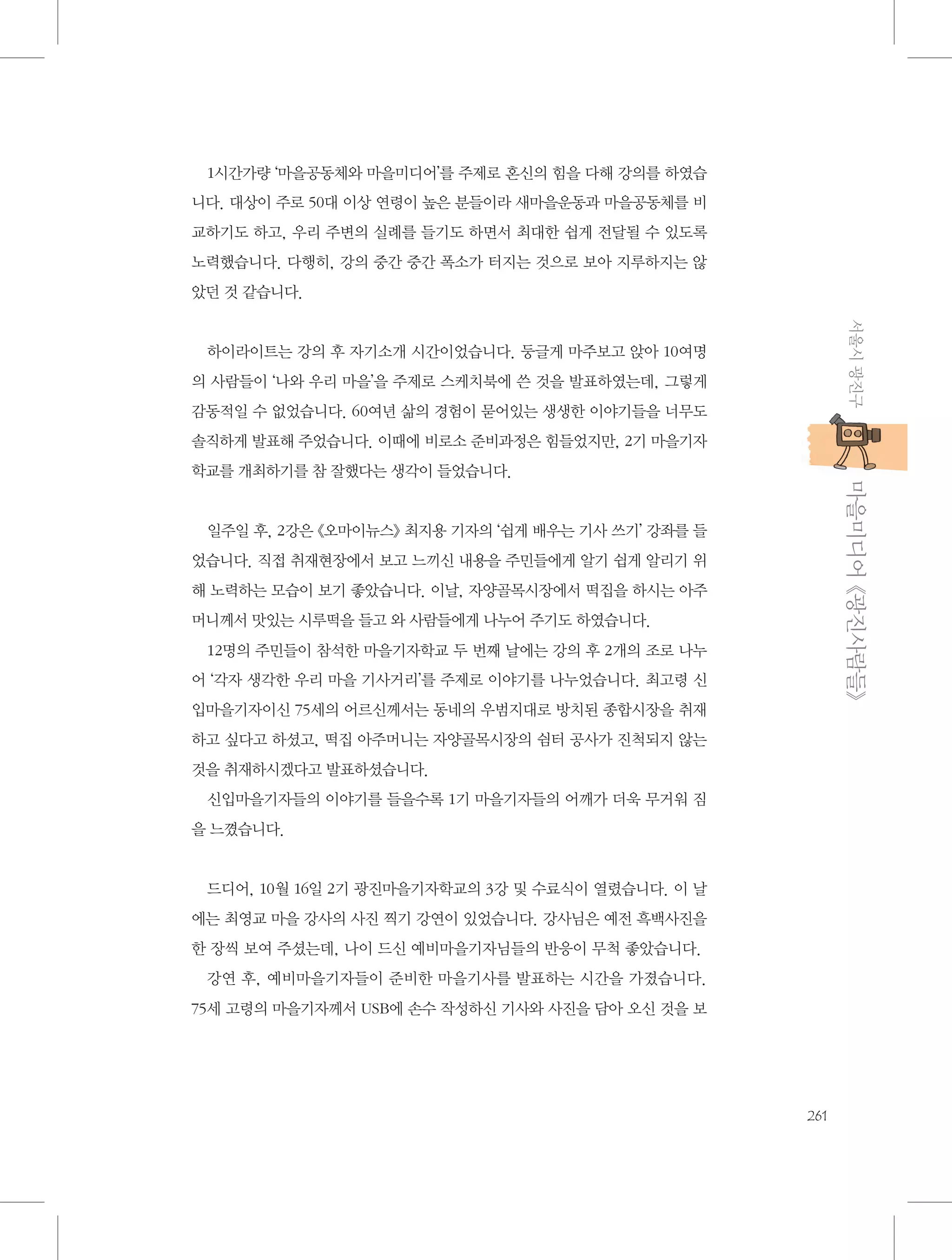 1시간가량 ‘마을공동체와 마을미디어’를 주제로 혼신의 힘을 다해 강의를 하였습
니다. 대상이 주로 50대 이상 연령이 높은 분들이라 새마을운동과 마을공동체를 비
교하기도 하고, 우리 주변의 실례를 들기도 하면서 최대한 쉽게 전달될 수 있도록
노력했습니다. 다행히, 강의 중간 중간 폭소가 터지는 것으로 보아 지루하지는 않
았던 것 같습니다.
서울시 광진구

하이라이트는 강의 후 자기소개 시간이었습니다. 둥글게 마주보고 앉아 10여명
의 사람들이 ‘나와 우리 마을’을 주제로 스케치북에 쓴 것을 발표하였는데, 그렇게
감동적일 수 없었습니다. 60여년 삶의 경험이 묻어있는 생생한 이야기들을 너무도
솔직하게 발표해 주었습니다. 이때에 비로소 준비과정은 힘들었지만, 2기 마을기자

           마을미디어 《광진사람들》

학교를 개최하기를 참 잘했다는 생각이 들었습니다.

일주일 후, 2강은 《오마이뉴스》 최지용 기자의 ‘쉽게 배우는 기사 쓰기’ 강좌를 들
었습니다. 직접 취재현장에서 보고 느끼신 내용을 주민들에게 알기 쉽게 알리기 위
해 노력하는 모습이 보기 좋았습니다. 이날, 자양골목시장에서 떡집을 하시는 아주
머니께서 맛있는 시루떡을 들고 와 사람들에게 나누어 주기도 하였습니다.
12명의 주민들이 참석한 마을기자학교 두 번째 날에는 강의 후 2개의 조로 나누
어 ‘각자 생각한 우리 마을 기사거리’를 주제로 이야기를 나누었습니다. 최고령 신
입마을기자이신 75세의 어르신께서는 동네의 우범지대로 방치된 종합시장을 취재
하고 싶다고 하셨고, 떡집 아주머니는 자양골목시장의 쉼터 공사가 진척되지 않는
것을 취재하시겠다고 발표하셨습니다.
신입마을기자들의 이야기를 들을수록 1기 마을기자들의 어깨가 더욱 무거워 짐
을 느꼈습니다.

드디어, 10월 16일 2기 광진마을기자학교의 3강 및 수료식이 열렸습니다. 이 날
에는 최영교 마을 강사의 사진 찍기 강연이 있었습니다. 강사님은 예전 흑백사진을
한 장씩 보여 주셨는데, 나이 드신 예비마을기자님들의 반응이 무척 좋았습니다.
강연 후, 예비마을기자들이 준비한 마을기사를 발표하는 시간을 가졌습니다.
75세 고령의 마을기자께서 USB에 손수 작성하신 기사와 사진을 담아 오신 것을 보

261

 