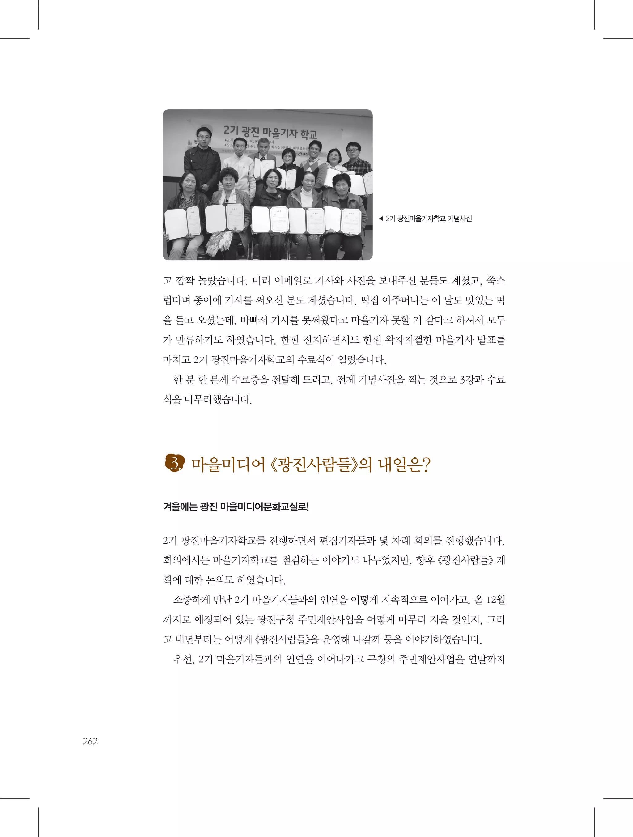 ◀ 2기 광진마을기자학교 기념사진

고 깜짝 놀랐습니다. 미리 이메일로 기사와 사진을 보내주신 분들도 계셨고, 쑥스
럽다며 종이에 기사를 써오신 분도 계셨습니다. 떡집 아주머니는 이 날도 맛있는 떡
을 들고 오셨는데, 바빠서 기사를 못써왔다고 마을기자 못할 거 같다고 하셔서 모두
가 만류하기도 하였습니다. 한편 진지하면서도 한편 왁자지껄한 마을기사 발표를
마치고 2기 광진마을기자학교의 수료식이 열렸습니다.
한 분 한 분께 수료증을 전달해 드리고, 전체 기념사진을 찍는 것으로 3강과 수료
식을 마무리했습니다.

3. 마을미디어 《광진사람들》의 내일은?
겨울에는 광진 마을미디어문화교실로!

2기 광진마을기자학교를 진행하면서 편집기자들과 몇 차례 회의를 진행했습니다.
회의에서는 마을기자학교를 점검하는 이야기도 나누었지만, 향후 《광진사람들》 계
획에 대한 논의도 하였습니다.
소중하게 만난 2기 마을기자들과의 인연을 어떻게 지속적으로 이어가고, 올 12월
까지로 예정되어 있는 광진구청 주민제안사업을 어떻게 마무리 지을 것인지, 그리
고 내년부터는 어떻게 《광진사람들》을 운영해 나갈까 등을 이야기하였습니다.
우선, 2기 마을기자들과의 인연을 이어나가고 구청의 주민제안사업을 연말까지

262

 