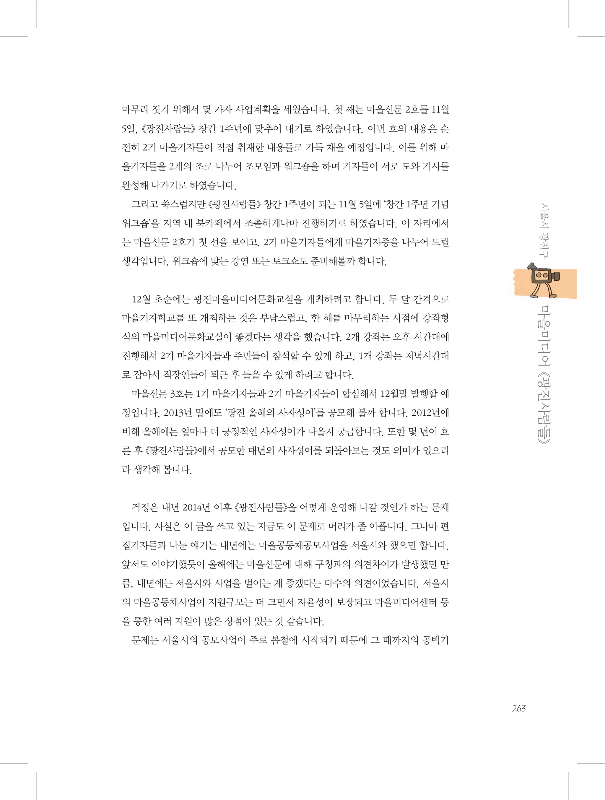 마무리 짓기 위해서 몇 가자 사업계획을 세웠습니다. 첫 째는 마을신문 2호를 11월
5일, 《광진사람들》 창간 1주년에 맞추어 내기로 하였습니다. 이번 호의 내용은 순
전히 2기 마을기자들이 직접 취재한 내용들로 가득 채울 예정입니다. 이를 위해 마
을기자들을 2개의 조로 나누어 조모임과 워크숍을 하며 기자들이 서로 도와 기사를
완성해 나가기로 하였습니다.
서울시 광진구

그리고 쑥스럽지만 《광진사람들》 창간 1주년이 되는 11월 5일에 ‘창간 1주년 기념
워크숍’을 지역 내 북카페에서 조촐하게나마 진행하기로 하였습니다. 이 자리에서
는 마을신문 2호가 첫 선을 보이고, 2기 마을기자들에게 마을기자증을 나누어 드릴
생각입니다. 워크숍에 맞는 강연 또는 토크쇼도 준비해볼까 합니다.

           마을미디어 《광진사람들》

12월 초순에는 광진마을미디어문화교실을 개최하려고 합니다. 두 달 간격으로
마을기자학교를 또 개최하는 것은 부담스럽고, 한 해를 마무리하는 시점에 강좌형
식의 마을미디어문화교실이 좋겠다는 생각을 했습니다. 2개 강좌는 오후 시간대에
진행해서 2기 마을기자들과 주민들이 참석할 수 있게 하고, 1개 강좌는 저녁시간대
로 잡아서 직장인들이 퇴근 후 들을 수 있게 하려고 합니다.
마을신문 3호는 1기 마을기자들과 2기 마을기자들이 합심해서 12월말 발행할 예
정입니다. 2013년 말에도 ‘광진 올해의 사자성어’를 공모해 볼까 합니다. 2012년에
비해 올해에는 얼마나 더 긍정적인 사자성어가 나올지 궁금합니다. 또한 몇 년이 흐
른 후 《광진사람들》에서 공모한 매년의 사자성어를 되돌아보는 것도 의미가 있으리
라 생각해 봅니다.

걱정은 내년 2014년 이후 《광진사람들》을 어떻게 운영해 나갈 것인가 하는 문제
입니다. 사실은 이 글을 쓰고 있는 지금도 이 문제로 머리가 좀 아픕니다. 그나마 편
집기자들과 나눈 얘기는 내년에는 마을공동체공모사업을 서울시와 했으면 합니다.
앞서도 이야기했듯이 올해에는 마을신문에 대해 구청과의 의견차이가 발생했던 만
큼, 내년에는 서울시와 사업을 벌이는 게 좋겠다는 다수의 의견이었습니다. 서울시
의 마을공동체사업이 지원규모는 더 크면서 자율성이 보장되고 마을미디어센터 등
을 통한 여러 지원이 많은 장점이 있는 것 같습니다.
문제는 서울시의 공모사업이 주로 봄철에 시작되기 때문에 그 때까지의 공백기

263

 
