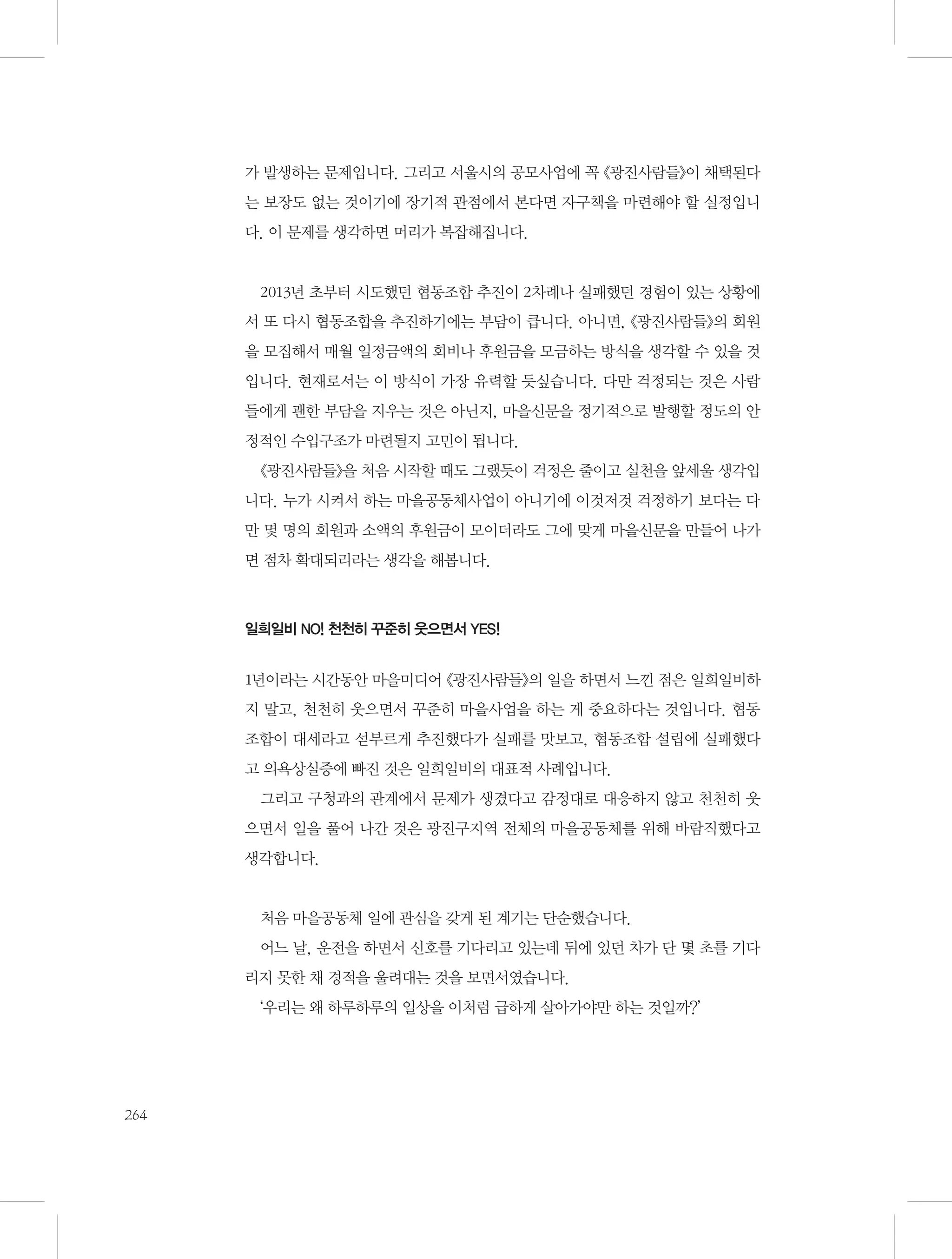 가 발생하는 문제입니다. 그리고 서울시의 공모사업에 꼭 《광진사람들》이 채택된다
는 보장도 없는 것이기에 장기적 관점에서 본다면 자구책을 마련해야 할 실정입니
다. 이 문제를 생각하면 머리가 복잡해집니다.

2013년 초부터 시도했던 협동조합 추진이 2차례나 실패했던 경험이 있는 상황에
서 또 다시 협동조합을 추진하기에는 부담이 큽니다. 아니면, 《광진사람들》의 회원
을 모집해서 매월 일정금액의 회비나 후원금을 모금하는 방식을 생각할 수 있을 것
입니다. 현재로서는 이 방식이 가장 유력할 듯싶습니다. 다만 걱정되는 것은 사람
들에게 괜한 부담을 지우는 것은 아닌지, 마을신문을 정기적으로 발행할 정도의 안
정적인 수입구조가 마련될지 고민이 됩니다.
《광진사람들》을 처음 시작할 때도 그랬듯이 걱정은 줄이고 실천을 앞세울 생각입
니다. 누가 시켜서 하는 마을공동체사업이 아니기에 이것저것 걱정하기 보다는 다
만 몇 명의 회원과 소액의 후원금이 모이더라도 그에 맞게 마을신문을 만들어 나가
면 점차 확대되리라는 생각을 해봅니다.

일희일비 NO! 천천히 꾸준히 웃으면서 YES!

1년이라는 시간동안 마을미디어 《광진사람들》의 일을 하면서 느낀 점은 일희일비하
지 말고, 천천히 웃으면서 꾸준히 마을사업을 하는 게 중요하다는 것입니다. 협동
조합이 대세라고 섣부르게 추진했다가 실패를 맛보고, 협동조합 설립에 실패했다
고 의욕상실증에 빠진 것은 일희일비의 대표적 사례입니다.
그리고 구청과의 관계에서 문제가 생겼다고 감정대로 대응하지 않고 천천히 웃
으면서 일을 풀어 나간 것은 광진구지역 전체의 마을공동체를 위해 바람직했다고
생각합니다.

처음 마을공동체 일에 관심을 갖게 된 계기는 단순했습니다.
어느 날, 운전을 하면서 신호를 기다리고 있는데 뒤에 있던 차가 단 몇 초를 기다
리지 못한 채 경적을 울려대는 것을 보면서였습니다.
‘우리는 왜 하루하루의 일상을 이처럼 급하게 살아가야만 하는 것일까?’

264

 