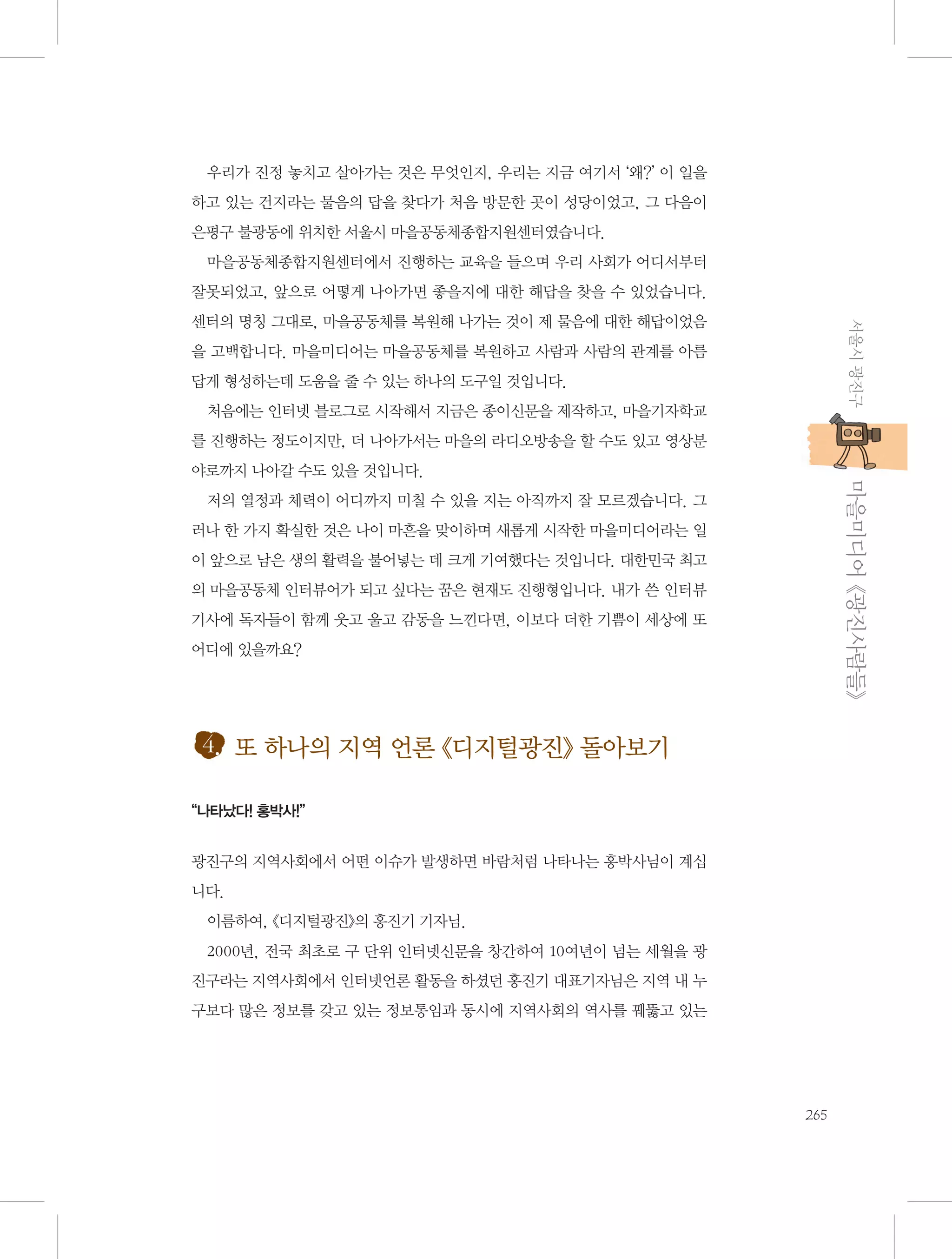 우리가 진정 놓치고 살아가는 것은 무엇인지, 우리는 지금 여기서 ‘왜?’ 이 일을
하고 있는 건지라는 물음의 답을 찾다가 처음 방문한 곳이 성당이었고, 그 다음이
은평구 불광동에 위치한 서울시 마을공동체종합지원센터였습니다.
마을공동체종합지원센터에서 진행하는 교육을 들으며 우리 사회가 어디서부터
잘못되었고, 앞으로 어떻게 나아가면 좋을지에 대한 해답을 찾을 수 있었습니다.
서울시 광진구

센터의 명칭 그대로, 마을공동체를 복원해 나가는 것이 제 물음에 대한 해답이었음
을 고백합니다. 마을미디어는 마을공동체를 복원하고 사람과 사람의 관계를 아름
답게 형성하는데 도움을 줄 수 있는 하나의 도구일 것입니다.
처음에는 인터넷 블로그로 시작해서 지금은 종이신문을 제작하고, 마을기자학교
를 진행하는 정도이지만, 더 나아가서는 마을의 라디오방송을 할 수도 있고 영상분

           마을미디어 《광진사람들》

야로까지 나아갈 수도 있을 것입니다.
저의 열정과 체력이 어디까지 미칠 수 있을 지는 아직까지 잘 모르겠습니다. 그
러나 한 가지 확실한 것은 나이 마흔을 맞이하며 새롭게 시작한 마을미디어라는 일
이 앞으로 남은 생의 활력을 불어넣는 데 크게 기여했다는 것입니다. 대한민국 최고
의 마을공동체 인터뷰어가 되고 싶다는 꿈은 현재도 진행형입니다. 내가 쓴 인터뷰
기사에 독자들이 함께 웃고 울고 감동을 느낀다면, 이보다 더한 기쁨이 세상에 또
어디에 있을까요?

4. 또 하나의 지역 언론 《디지털광진》 돌아보기
“나타났다! 홍박사!”

광진구의 지역사회에서 어떤 이슈가 발생하면 바람처럼 나타나는 홍박사님이 계십
니다.
이름하여, 《디지털광진》의 홍진기 기자님.
2000년, 전국 최초로 구 단위 인터넷신문을 창간하여 10여년이 넘는 세월을 광
진구라는 지역사회에서 인터넷언론 활동을 하셨던 홍진기 대표기자님은 지역 내 누
구보다 많은 정보를 갖고 있는 정보통임과 동시에 지역사회의 역사를 꿰뚫고 있는

265

 