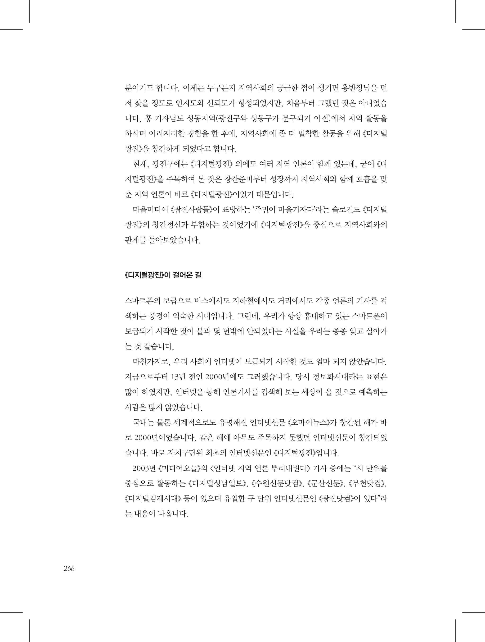 분이기도 합니다. 이제는 누구든지 지역사회의 궁금한 점이 생기면 홍반장님을 먼
저 찾을 정도로 인지도와 신뢰도가 형성되었지만, 처음부터 그랬던 것은 아니었습
니다. 홍 기자님도 성동지역(광진구와 성동구가 분구되기 이전)에서 지역 활동을
하시며 이러저러한 경험을 한 후에, 지역사회에 좀 더 밀착한 활동을 위해 《디지털
광진》을 창간하게 되었다고 합니다.
현재, 광진구에는 《디지털광진》 외에도 여러 지역 언론이 함께 있는데, 굳이 《디
지털광진》을 주목하여 본 것은 창간준비부터 성장까지 지역사회와 함께 호흡을 맞
춘 지역 언론이 바로 《디지털광진》이었기 때문입니다.
마을미디어 《광진사람들》이 표방하는 ‘주민이 마을기자다’라는 슬로건도 《디지털
광진》의 창간정신과 부합하는 것이었기에 《디지털광진》을 중심으로 지역사회와의
관계를 돌아보았습니다.

《디지털광진》이 걸어온 길

스마트폰의 보급으로 버스에서도 지하철에서도 거리에서도 각종 언론의 기사를 검
색하는 풍경이 익숙한 시대입니다. 그런데, 우리가 항상 휴대하고 있는 스마트폰이
보급되기 시작한 것이 불과 몇 년밖에 안되었다는 사실을 우리는 종종 잊고 살아가
는 것 같습니다.
마찬가지로, 우리 사회에 인터넷이 보급되기 시작한 것도 얼마 되지 않았습니다.
지금으로부터 13년 전인 2000년에도 그러했습니다. 당시 정보화시대라는 표현은
많이 하였지만, 인터넷을 통해 언론기사를 검색해 보는 세상이 올 것으로 예측하는
사람은 많지 않았습니다.
국내는 물론 세계적으로도 유명해진 인터넷신문 《오마이뉴스》가 창간된 해가 바
로 2000년이었습니다. 같은 해에 아무도 주목하지 못했던 인터넷신문이 창간되었
습니다. 바로 자치구단위 최초의 인터넷신문인 《디지털광진》입니다.
2003년 《미디어오늘》의 〈인터넷 지역 언론 뿌리내린다〉 기사 중에는 “시 단위를
중심으로 활동하는 《디지털성남일보》, 《수원신문닷컴》, 《군산신문》, 《부천닷컴》,
《디지털김제시대》 등이 있으며 유일한 구 단위 인터넷신문인 《광진닷컴》이 있다”라
는 내용이 나옵니다.

266

 