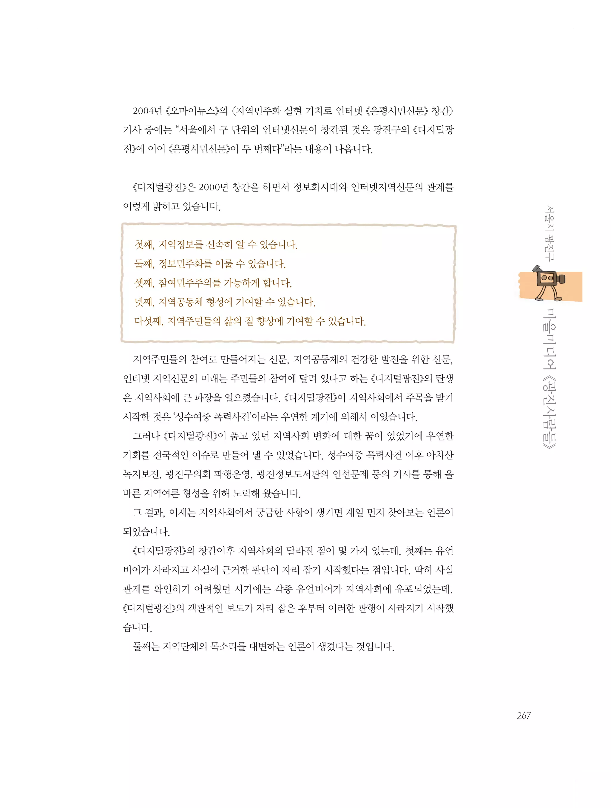 2004년 《오마이뉴스》의 〈지역민주화 실현 기치로 인터넷 《은평시민신문》 창간〉
기사 중에는 “서울에서 구 단위의 인터넷신문이 창간된 것은 광진구의 《디지털광
진》에 이어 《은평시민신문》이 두 번째다”라는 내용이 나옵니다.

《디지털광진》은 2000년 창간을 하면서 정보화시대와 인터넷지역신문의 관계를
서울시 광진구

이렇게 밝히고 있습니다.

첫째, 지역정보를 신속히 알 수 있습니다.
둘째, 정보민주화를 이룰 수 있습니다.
셋째, 참여민주주의를 가능하게 합니다.

           마을미디어 《광진사람들》

넷째, 지역공동체 형성에 기여할 수 있습니다.
다섯째, 지역주민들의 삶의 질 향상에 기여할 수 있습니다.

지역주민들의 참여로 만들어지는 신문, 지역공동체의 건강한 발전을 위한 신문,
인터넷 지역신문의 미래는 주민들의 참여에 달려 있다고 하는 《디지털광진》의 탄생
은 지역사회에 큰 파장을 일으켰습니다. 《디지털광진》이 지역사회에서 주목을 받기
시작한 것은 ‘성수여중 폭력사건’이라는 우연한 계기에 의해서 이었습니다.
그러나 《디지털광진》이 품고 있던 지역사회 변화에 대한 꿈이 있었기에 우연한
기회를 전국적인 이슈로 만들어 낼 수 있었습니다. 성수여중 폭력사건 이후 아차산
녹지보전, 광진구의회 파행운영, 광진정보도서관의 인선문제 등의 기사를 통해 올
바른 지역여론 형성을 위해 노력해 왔습니다.
그 결과, 이제는 지역사회에서 궁금한 사항이 생기면 제일 먼저 찾아보는 언론이
되었습니다.
《디지털광진》의 창간이후 지역사회의 달라진 점이 몇 가지 있는데, 첫째는 유언
비어가 사라지고 사실에 근거한 판단이 자리 잡기 시작했다는 점입니다. 딱히 사실
관계를 확인하기 어려웠던 시기에는 각종 유언비어가 지역사회에 유포되었는데,
《디지털광진》의 객관적인 보도가 자리 잡은 후부터 이러한 관행이 사라지기 시작했
습니다.
둘째는 지역단체의 목소리를 대변하는 언론이 생겼다는 것입니다.

267

 