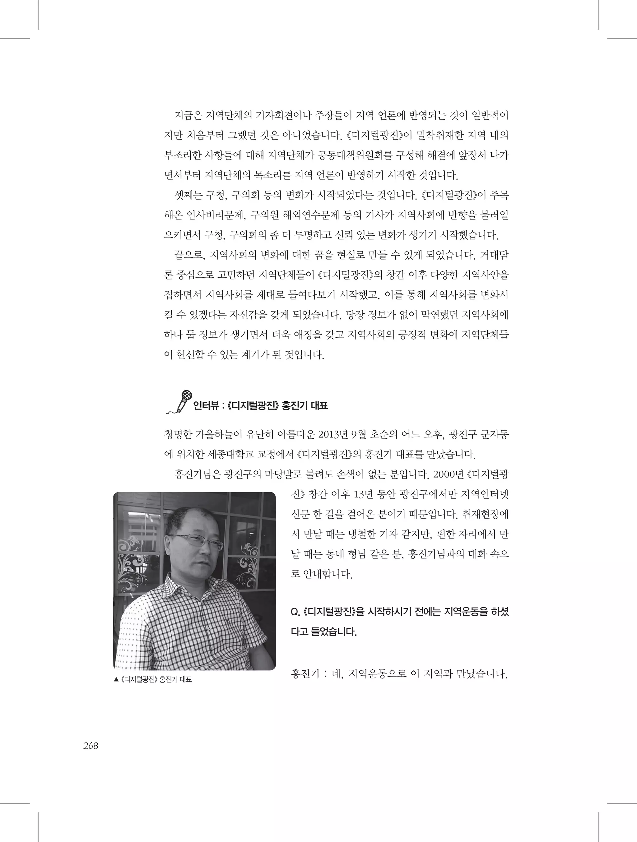 지금은 지역단체의 기자회견이나 주장들이 지역 언론에 반영되는 것이 일반적이
지만 처음부터 그랬던 것은 아니었습니다. 《디지털광진》이 밀착취재한 지역 내의
부조리한 사항들에 대해 지역단체가 공동대책위원회를 구성해 해결에 앞장서 나가
면서부터 지역단체의 목소리를 지역 언론이 반영하기 시작한 것입니다.
셋째는 구청, 구의회 등의 변화가 시작되었다는 것입니다. 《디지털광진》이 주목
해온 인사비리문제, 구의원 해외연수문제 등의 기사가 지역사회에 반향을 불러일
으키면서 구청, 구의회의 좀 더 투명하고 신뢰 있는 변화가 생기기 시작했습니다.
끝으로, 지역사회의 변화에 대한 꿈을 현실로 만들 수 있게 되었습니다. 거대담
론 중심으로 고민하던 지역단체들이 《디지털광진》의 창간 이후 다양한 지역사안을
접하면서 지역사회를 제대로 들여다보기 시작했고, 이를 통해 지역사회를 변화시
킬 수 있겠다는 자신감을 갖게 되었습니다. 당장 정보가 없어 막연했던 지역사회에
하나 둘 정보가 생기면서 더욱 애정을 갖고 지역사회의 긍정적 변화에 지역단체들
이 헌신할 수 있는 계기가 된 것입니다.

인터뷰 : 《디지털광진》 홍진기 대표

청명한 가을하늘이 유난히 아름다운 2013년 9월 초순의 어느 오후, 광진구 군자동
에 위치한 세종대학교 교정에서 《디지털광진》의 홍진기 대표를 만났습니다.
홍진기님은 광진구의 마당발로 불려도 손색이 없는 분입니다. 2000년 《디지털광
진》 창간 이후 13년 동안 광진구에서만 지역인터넷
신문 한 길을 걸어온 분이기 때문입니다. 취재현장에
서 만날 때는 냉철한 기자 같지만, 편한 자리에서 만
날 때는 동네 형님 같은 분, 홍진기님과의 대화 속으
로 안내합니다.

Q. 《디지털광진》을 시작하시기 전에는 지역운동을 하셨
다고 들었습니다.

▲ 《디지털광진》 홍진기 대표

268

홍진기 : 네, 지역운동으로 이 지역과 만났습니다.

 