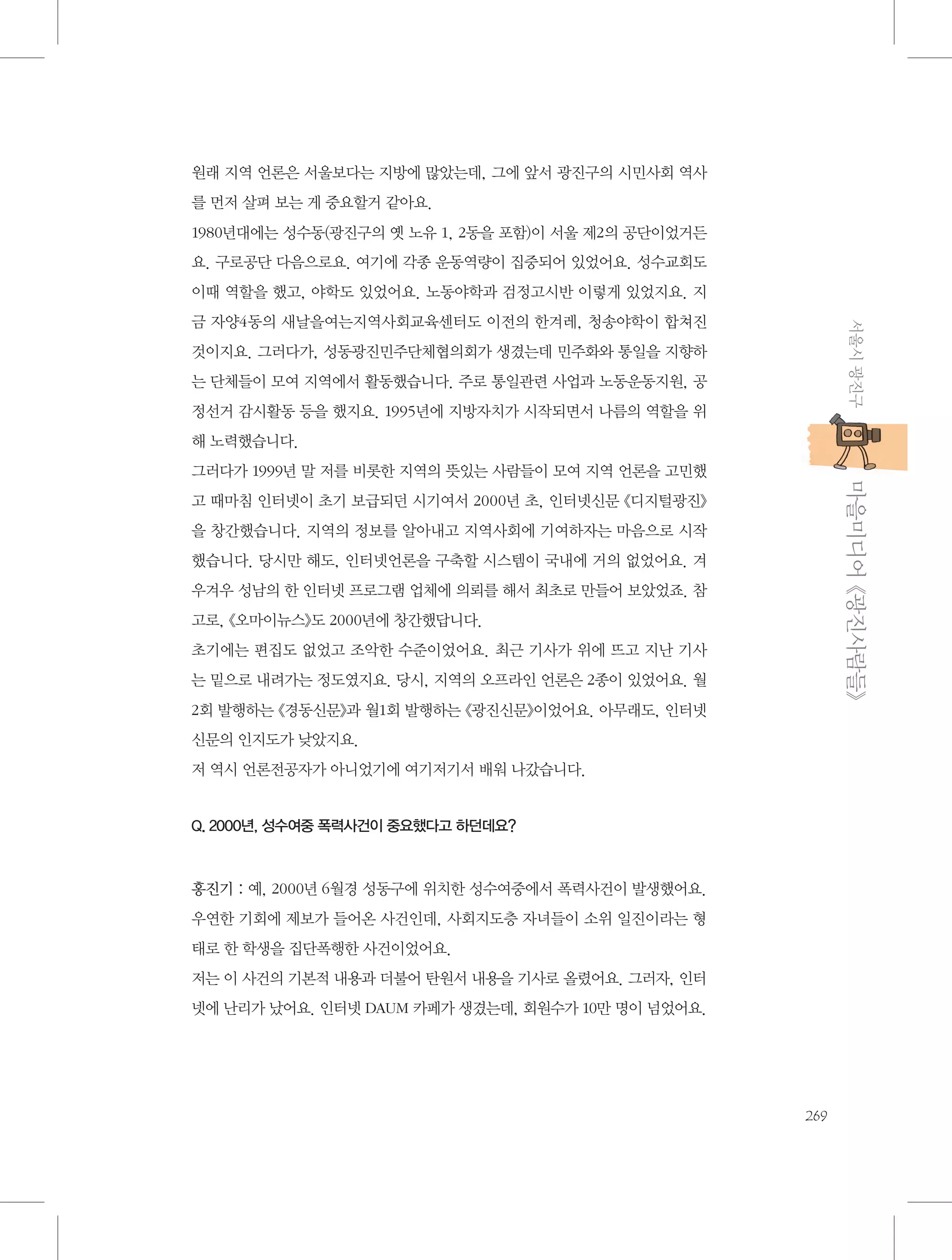 원래 지역 언론은 서울보다는 지방에 많았는데, 그에 앞서 광진구의 시민사회 역사
를 먼저 살펴 보는 게 중요할거 같아요.
1980년대에는 성수동(광진구의 옛 노유 1, 2동을 포함)이 서울 제2의 공단이었거든
요. 구로공단 다음으로요. 여기에 각종 운동역량이 집중되어 있었어요. 성수교회도
이때 역할을 했고, 야학도 있었어요. 노동야학과 검정고시반 이렇게 있었지요. 지
서울시 광진구

금 자양4동의 새날을여는지역사회교육센터도 이전의 한겨레, 청송야학이 합쳐진
것이지요. 그러다가, 성동광진민주단체협의회가 생겼는데 민주화와 통일을 지향하
는 단체들이 모여 지역에서 활동했습니다. 주로 통일관련 사업과 노동운동지원, 공
정선거 감시활동 등을 했지요. 1995년에 지방자치가 시작되면서 나름의 역할을 위
해 노력했습니다.

           마을미디어 《광진사람들》

그러다가 1999년 말 저를 비롯한 지역의 뜻있는 사람들이 모여 지역 언론을 고민했
고 때마침 인터넷이 초기 보급되던 시기여서 2000년 초, 인터넷신문 《디지털광진》
을 창간했습니다. 지역의 정보를 알아내고 지역사회에 기여하자는 마음으로 시작
했습니다. 당시만 해도, 인터넷언론을 구축할 시스템이 국내에 거의 없었어요. 겨
우겨우 성남의 한 인터넷 프로그램 업체에 의뢰를 해서 최초로 만들어 보았었죠. 참
고로, 《오마이뉴스》도 2000년에 창간했답니다.
초기에는 편집도 없었고 조악한 수준이었어요. 최근 기사가 위에 뜨고 지난 기사
는 밑으로 내려가는 정도였지요. 당시, 지역의 오프라인 언론은 2종이 있었어요. 월
2회 발행하는 《경동신문》과 월1회 발행하는 《광진신문》이었어요. 아무래도, 인터넷
신문의 인지도가 낮았지요.
저 역시 언론전공자가 아니었기에 여기저기서 배워 나갔습니다.

Q. 2000년, 성수여중 폭력사건이 중요했다고 하던데요?

홍진기 : 예, 2000년 6월경 성동구에 위치한 성수여중에서 폭력사건이 발생했어요.
우연한 기회에 제보가 들어온 사건인데, 사회지도층 자녀들이 소위 일진이라는 형
태로 한 학생을 집단폭행한 사건이었어요.
저는 이 사건의 기본적 내용과 더불어 탄원서 내용을 기사로 올렸어요. 그러자, 인터
넷에 난리가 났어요. 인터넷 DAUM 카페가 생겼는데, 회원수가 10만 명이 넘었어요.

269

 
