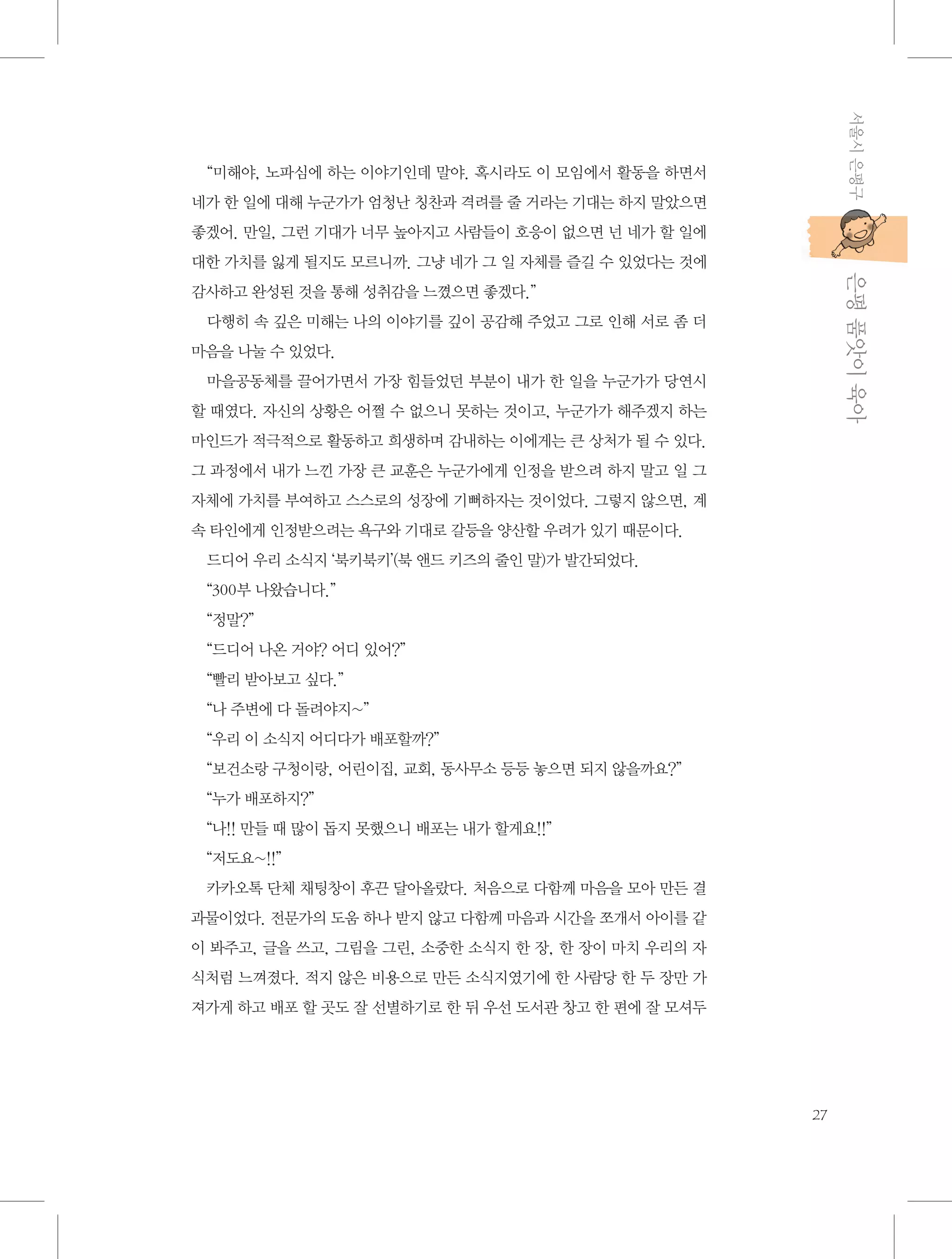 서울시 은평구

“미해야, 노파심에 하는 이야기인데 말야. 혹시라도 이 모임에서 활동을 하면서
네가 한 일에 대해 누군가가 엄청난 칭찬과 격려를 줄 거라는 기대는 하지 말았으면
좋겠어. 만일, 그런 기대가 너무 높아지고 사람들이 호응이 없으면 넌 네가 할 일에

           은평 품앗이 육아

대한 가치를 잃게 될지도 모르니까. 그냥 네가 그 일 자체를 즐길 수 있었다는 것에
감사하고 완성된 것을 통해 성취감을 느꼈으면 좋겠다.”
다행히 속 깊은 미해는 나의 이야기를 깊이 공감해 주었고 그로 인해 서로 좀 더
마음을 나눌 수 있었다.
마을공동체를 끌어가면서 가장 힘들었던 부분이 내가 한 일을 누군가가 당연시
할 때였다. 자신의 상황은 어쩔 수 없으니 못하는 것이고, 누군가가 해주겠지 하는
마인드가 적극적으로 활동하고 희생하며 감내하는 이에게는 큰 상처가 될 수 있다.
그 과정에서 내가 느낀 가장 큰 교훈은 누군가에게 인정을 받으려 하지 말고 일 그
자체에 가치를 부여하고 스스로의 성장에 기뻐하자는 것이었다. 그렇지 않으면, 계
속 타인에게 인정받으려는 욕구와 기대로 갈등을 양산할 우려가 있기 때문이다.
드디어 우리 소식지 ‘북키북키’(북 앤드 키즈의 줄인 말)가 발간되었다.
“300부 나왔습니다.”
“정말?”
“드디어 나온 거야? 어디 있어?”
“빨리 받아보고 싶다.”
“나 주변에 다 돌려야지~”
“우리 이 소식지 어디다가 배포할까?”
“보건소랑 구청이랑, 어린이집, 교회, 동사무소 등등 놓으면 되지 않을까요?”
“누가 배포하지?”
“나!! 만들 때 많이 돕지 못했으니 배포는 내가 할게요!!”
“저도요~!!”
카카오톡 단체 채팅창이 후끈 달아올랐다. 처음으로 다함께 마음을 모아 만든 결
과물이었다. 전문가의 도움 하나 받지 않고 다함께 마음과 시간을 쪼개서 아이를 같
이 봐주고, 글을 쓰고, 그림을 그린, 소중한 소식지 한 장, 한 장이 마치 우리의 자
식처럼 느껴졌다. 적지 않은 비용으로 만든 소식지였기에 한 사람당 한 두 장만 가
져가게 하고 배포 할 곳도 잘 선별하기로 한 뒤 우선 도서관 창고 한 편에 잘 모셔두

27

 