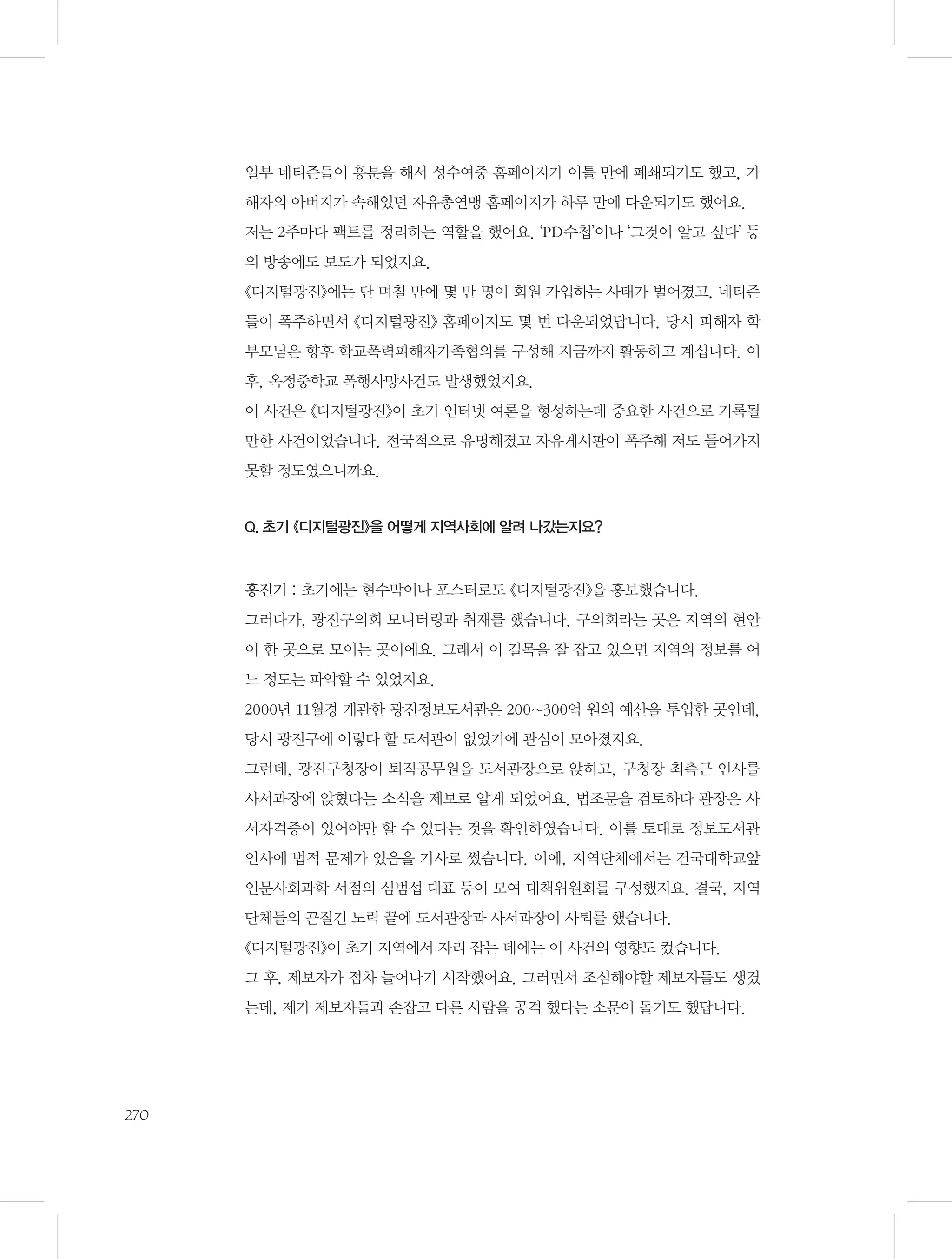 일부 네티즌들이 흥분을 해서 성수여중 홈페이지가 이틀 만에 폐쇄되기도 했고, 가
해자의 아버지가 속해있던 자유총연맹 홈페이지가 하루 만에 다운되기도 했어요.
저는 2주마다 팩트를 정리하는 역할을 했어요. ‘PD수첩’이나 ‘그것이 알고 싶다’ 등
의 방송에도 보도가 되었지요.
《디지털광진》에는 단 며칠 만에 몇 만 명이 회원 가입하는 사태가 벌어졌고, 네티즌
들이 폭주하면서 《디지털광진》 홈페이지도 몇 번 다운되었답니다. 당시 피해자 학
부모님은 향후 학교폭력피해자가족협의를 구성해 지금까지 활동하고 계십니다. 이
후, 옥정중학교 폭행사망사건도 발생했었지요.
이 사건은 《디지털광진》이 초기 인터넷 여론을 형성하는데 중요한 사건으로 기록될
만한 사건이었습니다. 전국적으로 유명해졌고 자유게시판이 폭주해 저도 들어가지
못할 정도였으니까요.

Q. 초기 《디지털광진》을 어떻게 지역사회에 알려 나갔는지요?

홍진기 : 초기에는 현수막이나 포스터로도 《디지털광진》을 홍보했습니다.
그러다가, 광진구의회 모니터링과 취재를 했습니다. 구의회라는 곳은 지역의 현안
이 한 곳으로 모이는 곳이에요. 그래서 이 길목을 잘 잡고 있으면 지역의 정보를 어
느 정도는 파악할 수 있었지요.
2000년 11월경 개관한 광진정보도서관은 200~300억 원의 예산을 투입한 곳인데,
당시 광진구에 이렇다 할 도서관이 없었기에 관심이 모아졌지요.
그런데, 광진구청장이 퇴직공무원을 도서관장으로 앉히고, 구청장 최측근 인사를
사서과장에 앉혔다는 소식을 제보로 알게 되었어요. 법조문을 검토하다 관장은 사
서자격증이 있어야만 할 수 있다는 것을 확인하였습니다. 이를 토대로 정보도서관
인사에 법적 문제가 있음을 기사로 썼습니다. 이에, 지역단체에서는 건국대학교앞
인문사회과학 서점의 심범섭 대표 등이 모여 대책위원회를 구성했지요. 결국, 지역
단체들의 끈질긴 노력 끝에 도서관장과 사서과장이 사퇴를 했습니다.
《디지털광진》이 초기 지역에서 자리 잡는 데에는 이 사건의 영향도 컸습니다.
그 후, 제보자가 점차 늘어나기 시작했어요. 그러면서 조심해야할 제보자들도 생겼
는데, 제가 제보자들과 손잡고 다른 사람을 공격 했다는 소문이 돌기도 했답니다.

270

 