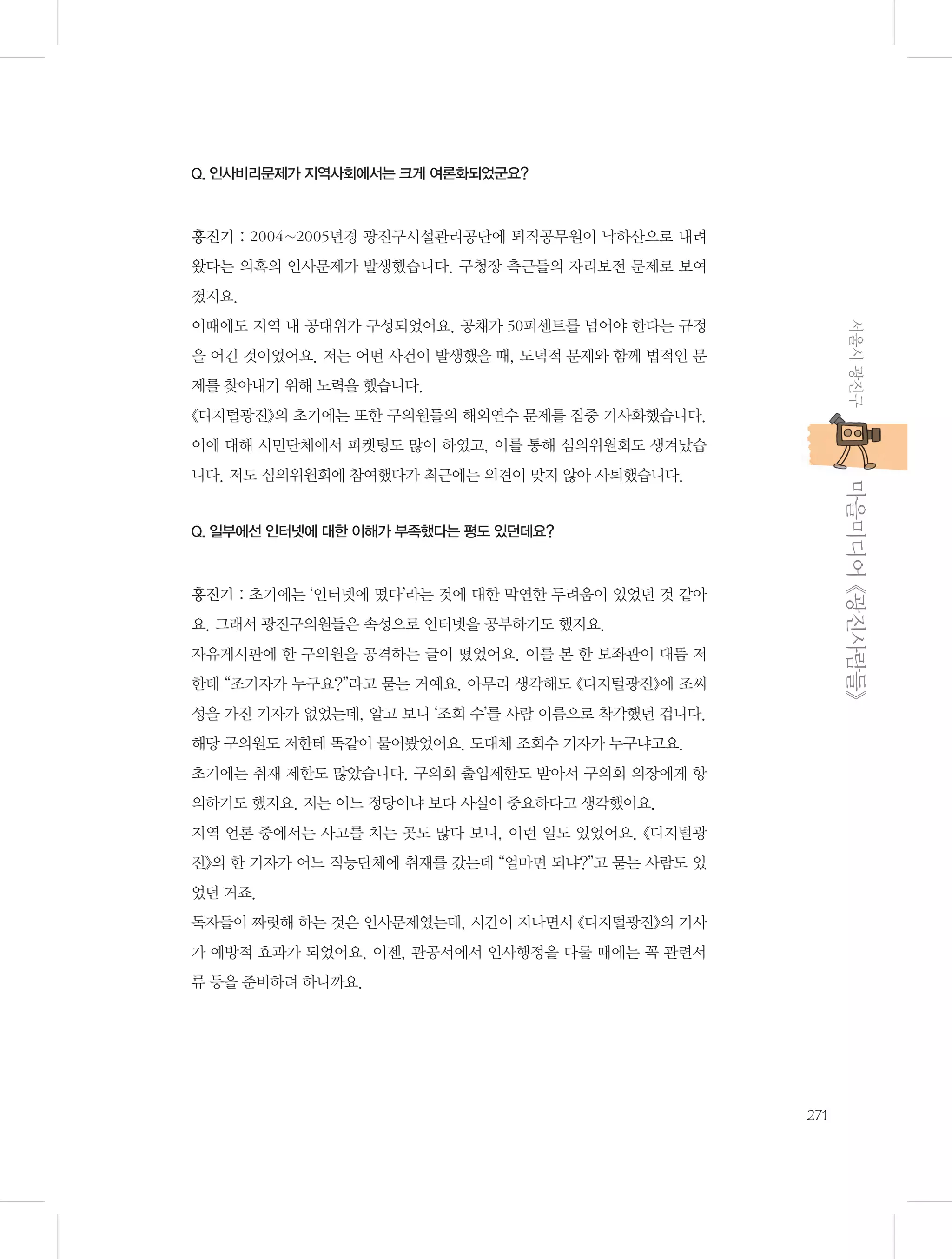 Q. 인사비리문제가 지역사회에서는 크게 여론화되었군요?

홍진기 : 2004~2005년경 광진구시설관리공단에 퇴직공무원이 낙하산으로 내려
왔다는 의혹의 인사문제가 발생했습니다. 구청장 측근들의 자리보전 문제로 보여
졌지요.
서울시 광진구

이때에도 지역 내 공대위가 구성되었어요. 공채가 50퍼센트를 넘어야 한다는 규정
을 어긴 것이었어요. 저는 어떤 사건이 발생했을 때, 도덕적 문제와 함께 법적인 문
제를 찾아내기 위해 노력을 했습니다.
《디지털광진》의 초기에는 또한 구의원들의 해외연수 문제를 집중 기사화했습니다.
이에 대해 시민단체에서 피켓팅도 많이 하였고, 이를 통해 심의위원회도 생겨났습

           마을미디어 《광진사람들》

니다. 저도 심의위원회에 참여했다가 최근에는 의견이 맞지 않아 사퇴했습니다.

Q. 일부에선 인터넷에 대한 이해가 부족했다는 평도 있던데요?

홍진기 : 초기에는 ‘인터넷에 떴다’라는 것에 대한 막연한 두려움이 있었던 것 같아
요. 그래서 광진구의원들은 속성으로 인터넷을 공부하기도 했지요.
자유게시판에 한 구의원을 공격하는 글이 떴었어요. 이를 본 한 보좌관이 대뜸 저
한테 “조기자가 누구요?”라고 묻는 거예요. 아무리 생각해도 《디지털광진》에 조씨
성을 가진 기자가 없었는데, 알고 보니 ‘조회 수’를 사람 이름으로 착각했던 겁니다.
해당 구의원도 저한테 똑같이 물어봤었어요. 도대체 조회수 기자가 누구냐고요.
초기에는 취재 제한도 많았습니다. 구의회 출입제한도 받아서 구의회 의장에게 항
의하기도 했지요. 저는 어느 정당이냐 보다 사실이 중요하다고 생각했어요.
지역 언론 중에서는 사고를 치는 곳도 많다 보니, 이런 일도 있었어요. 《디지털광
진》의 한 기자가 어느 직능단체에 취재를 갔는데 “얼마면 되냐?”고 묻는 사람도 있
었던 거죠.
독자들이 짜릿해 하는 것은 인사문제였는데, 시간이 지나면서 《디지털광진》의 기사
가 예방적 효과가 되었어요. 이젠, 관공서에서 인사행정을 다룰 때에는 꼭 관련서
류 등을 준비하려 하니까요.

271

 
