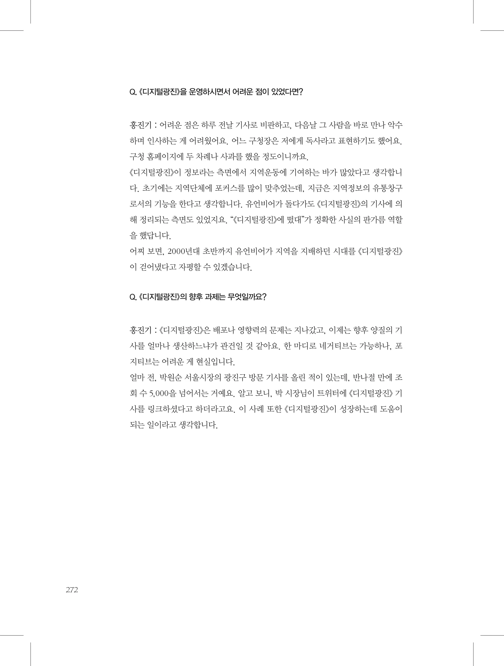 Q. 《디지털광진》을 운영하시면서 어려운 점이 있었다면?

홍진기 : 어려운 점은 하루 전날 기사로 비판하고, 다음날 그 사람을 바로 만나 악수
하며 인사하는 게 어려웠어요. 어느 구청장은 저에게 독사라고 표현하기도 했어요.
구청 홈페이지에 두 차례나 사과를 했을 정도이니까요.
《디지털광진》이 정보라는 측면에서 지역운동에 기여하는 바가 많았다고 생각합니
다. 초기에는 지역단체에 포커스를 많이 맞추었는데, 지금은 지역정보의 유통창구
로서의 기능을 한다고 생각합니다. 유언비어가 돌다가도 《디지털광진》의 기사에 의
해 정리되는 측면도 있었지요. “《디지털광진》에 떴대”가 정확한 사실의 판가름 역할
을 했답니다.
어찌 보면, 2000년대 초반까지 유언비어가 지역을 지배하던 시대를 《디지털광진》
이 걷어냈다고 자평할 수 있겠습니다.

Q. 《디지털광진》의 향후 과제는 무엇일까요?

홍진기 : 《디지털광진》은 배포나 영향력의 문제는 지나갔고, 이제는 향후 양질의 기
사를 얼마나 생산하느냐가 관건일 것 같아요. 한 마디로 네거티브는 가능하나, 포
지티브는 어려운 게 현실입니다.
얼마 전, 박원순 서울시장의 광진구 방문 기사를 올린 적이 있는데, 반나절 만에 조
회 수 5,000을 넘어서는 거예요. 알고 보니, 박 시장님이 트위터에 《디지털광진》 기
사를 링크하셨다고 하더라고요. 이 사례 또한 《디지털광진》이 성장하는데 도움이
되는 일이라고 생각합니다.

272

 