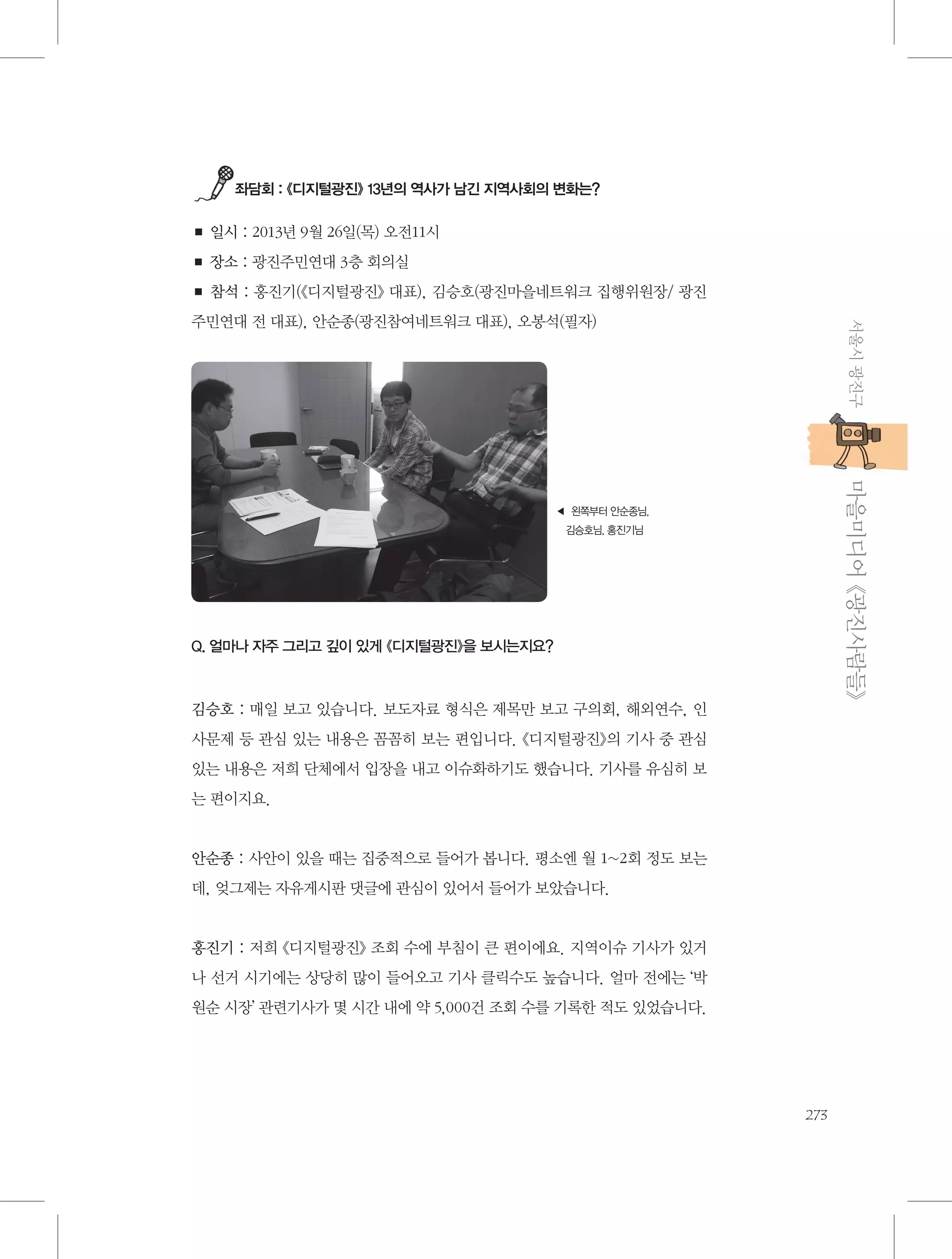 좌담회 : 《디지털광진》 13년의 역사가 남긴 지역사회의 변화는?

■ 일시 : 2013년 9월 26일(목) 오전11시
■ 장소 : 광진주민연대 3층 회의실
■ 참석 : 홍진기(《디지털광진》 대표), 김승호(광진마을네트워크 집행위원장/ 광진
서울시 광진구

주민연대 전 대표), 안순종(광진참여네트워크 대표), 오봉석(필자)

           마을미디어 《광진사람들》

◀  쪽부터 안순종님,
왼
김승호님, 홍진기님

Q. 얼마나 자주 그리고 깊이 있게 《디지털광진》을 보시는지요?

김승호 : 매일 보고 있습니다. 보도자료 형식은 제목만 보고 구의회, 해외연수, 인
사문제 등 관심 있는 내용은 꼼꼼히 보는 편입니다. 《디지털광진》의 기사 중 관심
있는 내용은 저희 단체에서 입장을 내고 이슈화하기도 했습니다. 기사를 유심히 보
는 편이지요.

안순종 : 사안이 있을 때는 집중적으로 들어가 봅니다. 평소엔 월 1~2회 정도 보는
데, 엊그제는 자유게시판 댓글에 관심이 있어서 들어가 보았습니다.

홍진기 : 저희 《디지털광진》 조회 수에 부침이 큰 편이에요. 지역이슈 기사가 있거
나 선거 시기에는 상당히 많이 들어오고 기사 클릭수도 높습니다. 얼마 전에는 ‘박
원순 시장’ 관련기사가 몇 시간 내에 약 5,000건 조회 수를 기록한 적도 있었습니다.

273

 