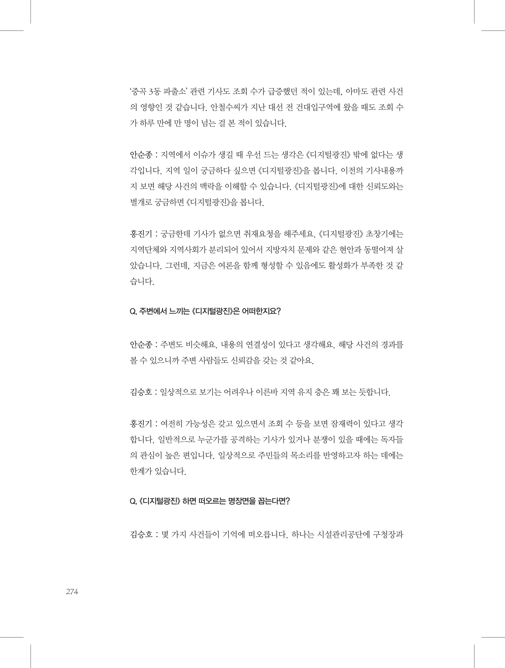 ‘중곡 3동 파출소’ 관련 기사도 조회 수가 급증했던 적이 있는데, 아마도 관련 사건
의 영향인 것 같습니다. 안철수씨가 지난 대선 전 건대입구역에 왔을 때도 조회 수
가 하루 만에 만 명이 넘는 걸 본 적이 있습니다.

안순종 : 지역에서 이슈가 생길 때 우선 드는 생각은 《디지털광진》 밖에 없다는 생
각입니다. 지역 일이 궁금하다 싶으면 《디지털광진》을 봅니다. 이전의 기사내용까
지 보면 해당 사건의 맥락을 이해할 수 있습니다. 《디지털광진》에 대한 신뢰도와는
별개로 궁금하면 《디지털광진》을 봅니다.

홍진기 : 궁금한데 기사가 없으면 취재요청을 해주세요. 《디지털광진》 초창기에는
지역단체와 지역사회가 분리되어 있어서 지방자치 문제와 같은 현안과 동떨어져 살
았습니다. 그런데, 지금은 여론을 함께 형성할 수 있음에도 활성화가 부족한 것 같
습니다.

Q. 주변에서 느끼는 《디지털광진》은 어떠한지요?

안순종 : 주변도 비슷해요. 내용의 연결성이 있다고 생각해요. 해당 사건의 경과를
볼 수 있으니까 주변 사람들도 신뢰감을 갖는 것 같아요.

김승호 : 일상적으로 보기는 어려우나 이른바 지역 유지 층은 꽤 보는 듯합니다.

홍진기 : 여전히 가능성은 갖고 있으면서 조회 수 등을 보면 잠재력이 있다고 생각
합니다. 일반적으로 누군가를 공격하는 기사가 있거나 분쟁이 있을 때에는 독자들
의 관심이 높은 편입니다. 일상적으로 주민들의 목소리를 반영하고자 하는 데에는
한계가 있습니다.

Q. 《디지털광진》 하면 떠오르는 명장면을 꼽는다면?

김승호 : 몇 가지 사건들이 기억에 떠오릅니다. 하나는 시설관리공단에 구청장과

274

 