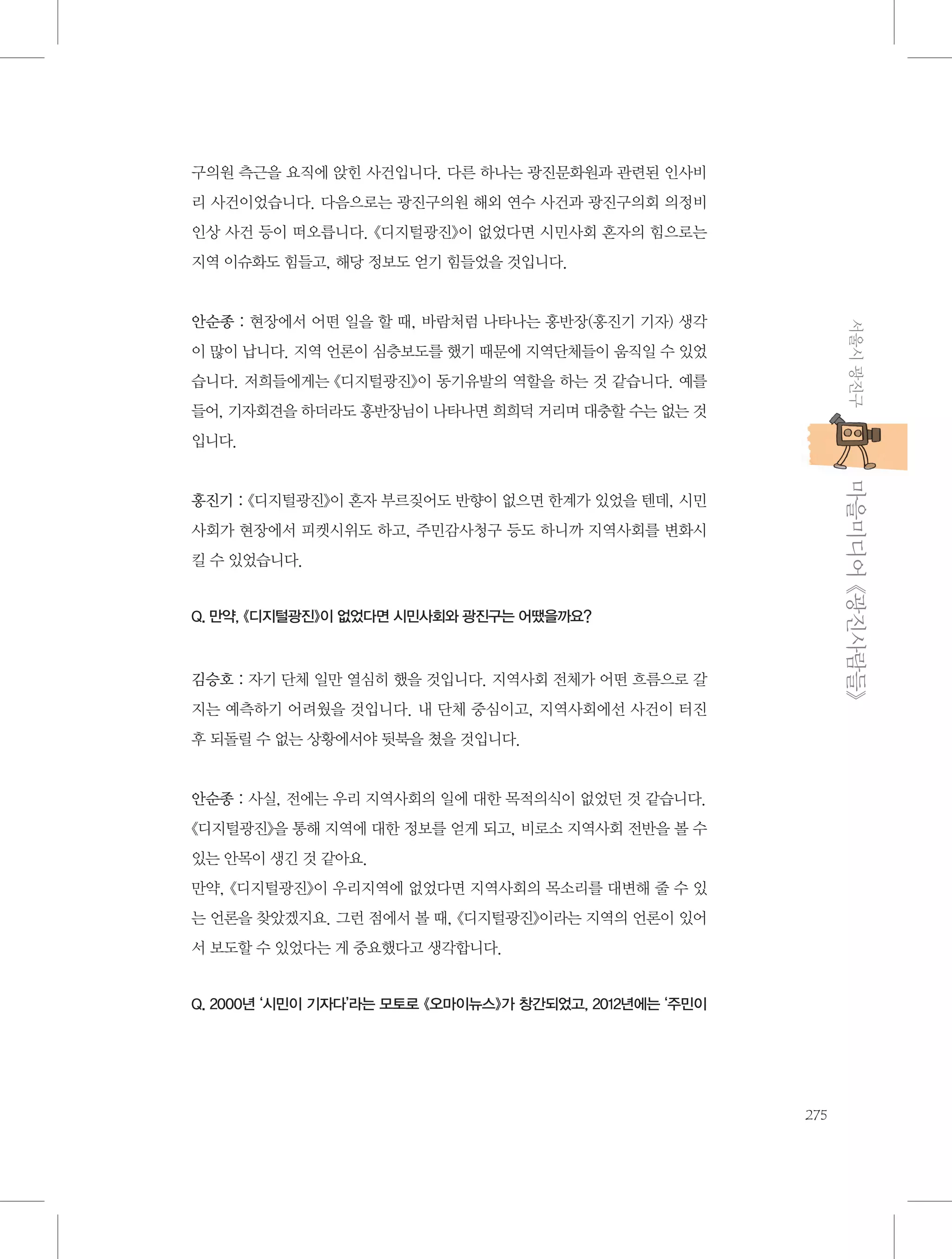 구의원 측근을 요직에 앉힌 사건입니다. 다른 하나는 광진문화원과 관련된 인사비
리 사건이었습니다. 다음으로는 광진구의원 해외 연수 사건과 광진구의회 의정비
인상 사건 등이 떠오릅니다. 《디지털광진》이 없었다면 시민사회 혼자의 힘으로는
지역 이슈화도 힘들고, 해당 정보도 얻기 힘들었을 것입니다.

서울시 광진구

안순종 : 현장에서 어떤 일을 할 때, 바람처럼 나타나는 홍반장(홍진기 기자) 생각
이 많이 납니다. 지역 언론이 심층보도를 했기 때문에 지역단체들이 움직일 수 있었
습니다. 저희들에게는 《디지털광진》이 동기유발의 역할을 하는 것 같습니다. 예를
들어, 기자회견을 하더라도 홍반장님이 나타나면 희희덕 거리며 대충할 수는 없는 것
입니다.

           마을미디어 《광진사람들》

홍진기 : 《디지털광진》이 혼자 부르짖어도 반향이 없으면 한계가 있었을 텐데, 시민
사회가 현장에서 피켓시위도 하고, 주민감사청구 등도 하니까 지역사회를 변화시
킬 수 있었습니다.

Q. 만약, 《디지털광진》이 없었다면 시민사회와 광진구는 어땠을까요?

김승호 : 자기 단체 일만 열심히 했을 것입니다. 지역사회 전체가 어떤 흐름으로 갈
지는 예측하기 어려웠을 것입니다. 내 단체 중심이고, 지역사회에선 사건이 터진
후 되돌릴 수 없는 상황에서야 뒷북을 쳤을 것입니다.

안순종 : 사실, 전에는 우리 지역사회의 일에 대한 목적의식이 없었던 것 같습니다.
《디지털광진》을 통해 지역에 대한 정보를 얻게 되고, 비로소 지역사회 전반을 볼 수
있는 안목이 생긴 것 같아요.
만약, 《디지털광진》이 우리지역에 없었다면 지역사회의 목소리를 대변해 줄 수 있
는 언론을 찾았겠지요. 그런 점에서 볼 때, 《디지털광진》이라는 지역의 언론이 있어
서 보도할 수 있었다는 게 중요했다고 생각합니다.

Q. 2000년 ‘시민이 기자다’라는 모토로 《오마이뉴스》가 창간되었고, 2012년에는 ‘주민이

275

 