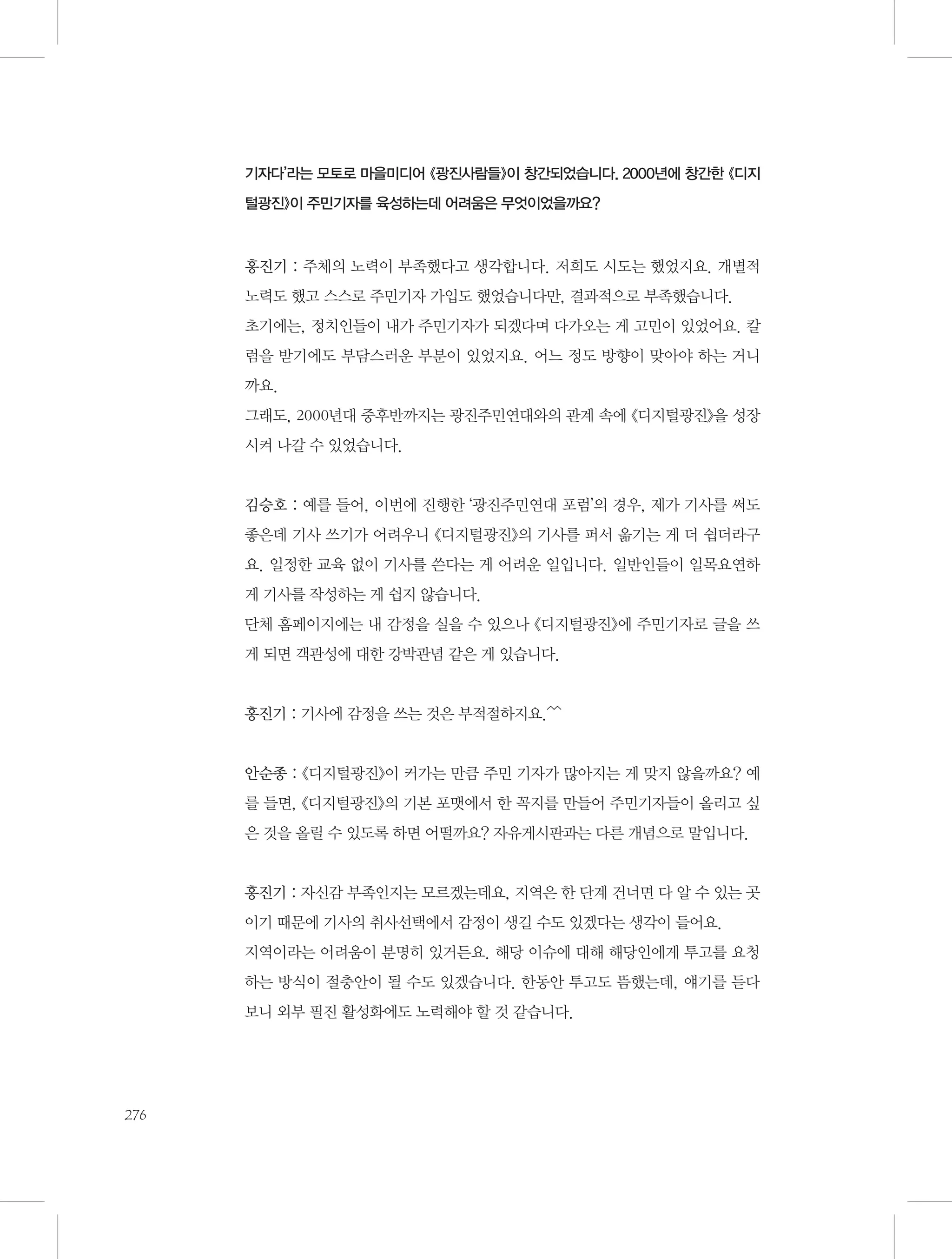 기자다’라는 모토로 마을미디어 《광진사람들》이 창간되었습니다. 2000년에 창간한 《디지
털광진》이 주민기자를 육성하는데 어려움은 무엇이었을까요?

홍진기 : 주체의 노력이 부족했다고 생각합니다. 저희도 시도는 했었지요. 개별적
노력도 했고 스스로 주민기자 가입도 했었습니다만, 결과적으로 부족했습니다.
초기에는, 정치인들이 내가 주민기자가 되겠다며 다가오는 게 고민이 있었어요. 칼
럼을 받기에도 부담스러운 부분이 있었지요. 어느 정도 방향이 맞아야 하는 거니
까요.
그래도, 2000년대 중후반까지는 광진주민연대와의 관계 속에 《디지털광진》을 성장
시켜 나갈 수 있었습니다.

김승호 : 예를 들어, 이번에 진행한 ‘광진주민연대 포럼’의 경우, 제가 기사를 써도
좋은데 기사 쓰기가 어려우니 《디지털광진》의 기사를 퍼서 옮기는 게 더 쉽더라구
요. 일정한 교육 없이 기사를 쓴다는 게 어려운 일입니다. 일반인들이 일목요연하
게 기사를 작성하는 게 쉽지 않습니다.
단체 홈페이지에는 내 감정을 실을 수 있으나 《디지털광진》에 주민기자로 글을 쓰
게 되면 객관성에 대한 강박관념 같은 게 있습니다.

홍진기 : 기사에 감정을 쓰는 것은 부적절하지요.^^

안순종 : 《디지털광진》이 커가는 만큼 주민 기자가 많아지는 게 맞지 않을까요? 예
를 들면, 《디지털광진》의 기본 포맷에서 한 꼭지를 만들어 주민기자들이 올리고 싶
은 것을 올릴 수 있도록 하면 어떨까요? 자유게시판과는 다른 개념으로 말입니다.

홍진기 : 자신감 부족인지는 모르겠는데요, 지역은 한 단계 건너면 다 알 수 있는 곳
이기 때문에 기사의 취사선택에서 감정이 생길 수도 있겠다는 생각이 들어요.
지역이라는 어려움이 분명히 있거든요. 해당 이슈에 대해 해당인에게 투고를 요청
하는 방식이 절충안이 될 수도 있겠습니다. 한동안 투고도 뜸했는데, 얘기를 듣다
보니 외부 필진 활성화에도 노력해야 할 것 같습니다.

276

 