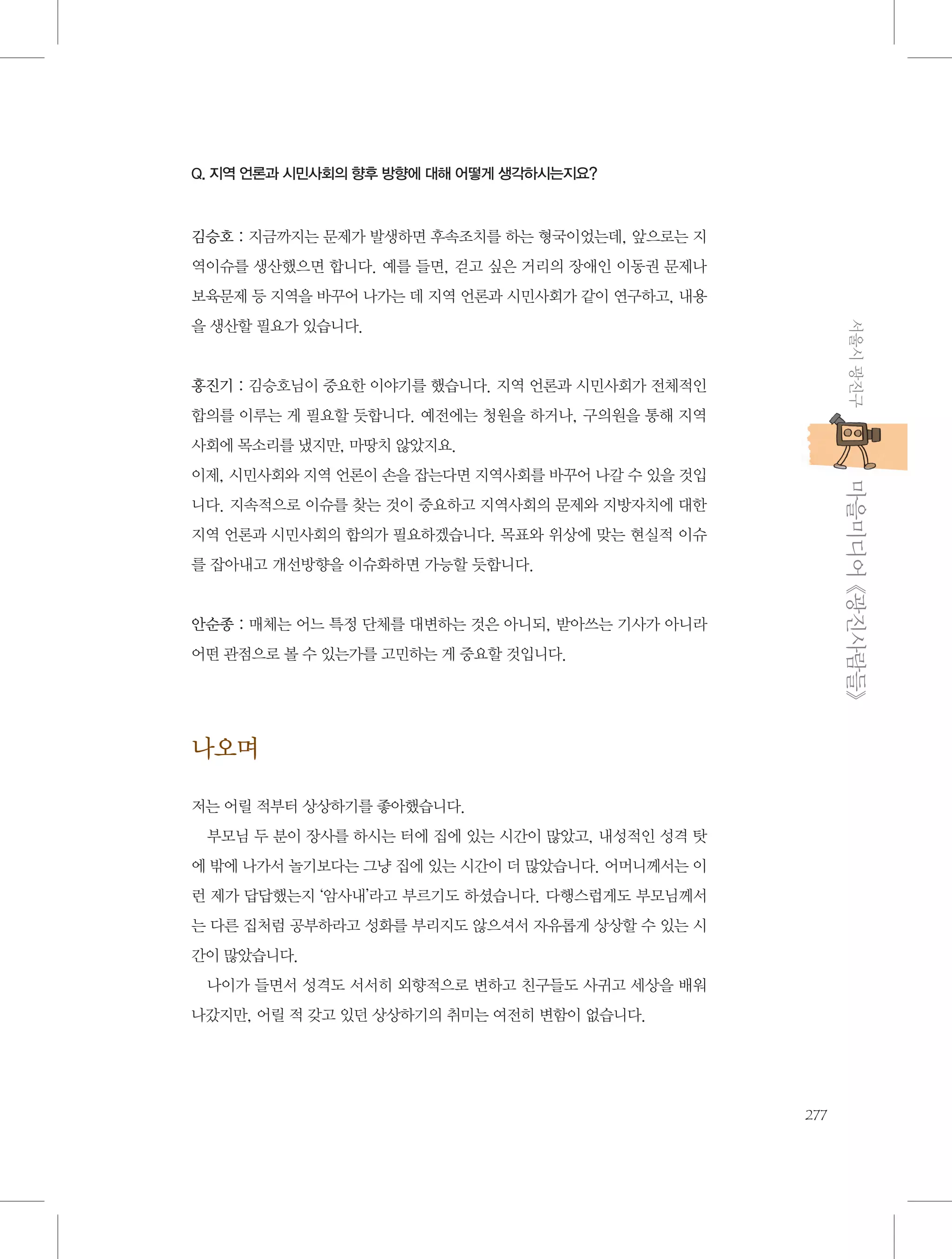 Q. 지역 언론과 시민사회의 향후 방향에 대해 어떻게 생각하시는지요?

김승호 : 지금까지는 문제가 발생하면 후속조치를 하는 형국이었는데, 앞으로는 지
역이슈를 생산했으면 합니다. 예를 들면, 걷고 싶은 거리의 장애인 이동권 문제나
보육문제 등 지역을 바꾸어 나가는 데 지역 언론과 시민사회가 같이 연구하고, 내용
서울시 광진구

을 생산할 필요가 있습니다.

홍진기 : 김승호님이 중요한 이야기를 했습니다. 지역 언론과 시민사회가 전체적인
합의를 이루는 게 필요할 듯합니다. 예전에는 청원을 하거나, 구의원을 통해 지역
사회에 목소리를 냈지만, 마땅치 않았지요.

           마을미디어 《광진사람들》

이제, 시민사회와 지역 언론이 손을 잡는다면 지역사회를 바꾸어 나갈 수 있을 것입
니다. 지속적으로 이슈를 찾는 것이 중요하고 지역사회의 문제와 지방자치에 대한
지역 언론과 시민사회의 합의가 필요하겠습니다. 목표와 위상에 맞는 현실적 이슈
를 잡아내고 개선방향을 이슈화하면 가능할 듯합니다.

안순종 : 매체는 어느 특정 단체를 대변하는 것은 아니되, 받아쓰는 기사가 아니라
어떤 관점으로 볼 수 있는가를 고민하는 게 중요할 것입니다.

나오며
저는 어릴 적부터 상상하기를 좋아했습니다.
부모님 두 분이 장사를 하시는 터에 집에 있는 시간이 많았고, 내성적인 성격 탓
에 밖에 나가서 놀기보다는 그냥 집에 있는 시간이 더 많았습니다. 어머니께서는 이
런 제가 답답했는지 ‘암사내’라고 부르기도 하셨습니다. 다행스럽게도 부모님께서
는 다른 집처럼 공부하라고 성화를 부리지도 않으셔서 자유롭게 상상할 수 있는 시
간이 많았습니다.
나이가 들면서 성격도 서서히 외향적으로 변하고 친구들도 사귀고 세상을 배워
나갔지만, 어릴 적 갖고 있던 상상하기의 취미는 여전히 변함이 없습니다.

277

 
