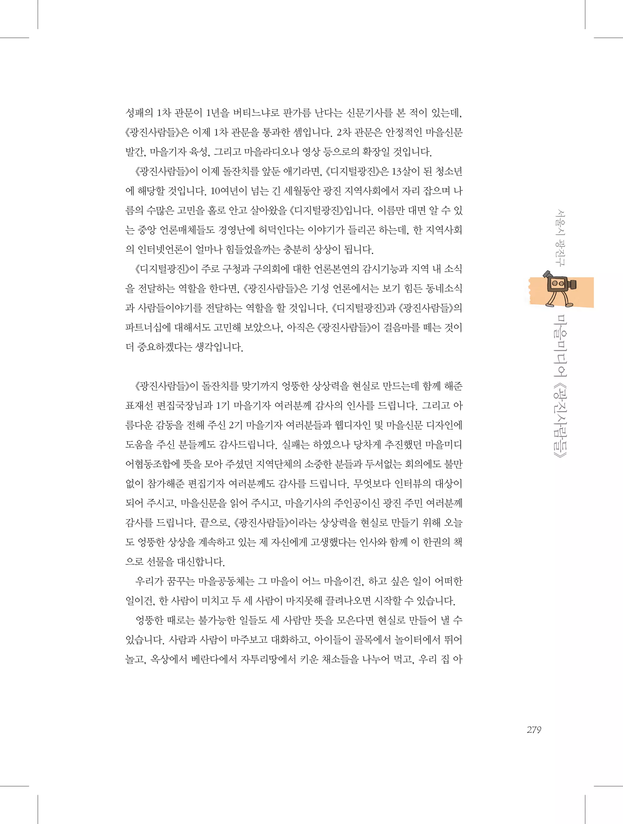 성패의 1차 관문이 1년을 버티느냐로 판가름 난다는 신문기사를 본 적이 있는데,
《광진사람들》은 이제 1차 관문을 통과한 셈입니다. 2차 관문은 안정적인 마을신문
발간, 마을기자 육성, 그리고 마을라디오나 영상 등으로의 확장일 것입니다.
《광진사람들》이 이제 돌잔치를 앞둔 애기라면, 《디지털광진》은 13살이 된 청소년
에 해당할 것입니다. 10여년이 넘는 긴 세월동안 광진 지역사회에서 자리 잡으며 나
서울시 광진구

름의 수많은 고민을 홀로 안고 살아왔을 《디지털광진》입니다. 이름만 대면 알 수 있
는 중앙 언론매체들도 경영난에 허덕인다는 이야기가 들리곤 하는데, 한 지역사회
의 인터넷언론이 얼마나 힘들었을까는 충분히 상상이 됩니다.
《디지털광진》이 주로 구청과 구의회에 대한 언론본연의 감시기능과 지역 내 소식
을 전달하는 역할을 한다면, 《광진사람들》은 기성 언론에서는 보기 힘든 동네소식

           마을미디어 《광진사람들》

과 사람들이야기를 전달하는 역할을 할 것입니다. 《디지털광진》과 《광진사람들》의
파트너십에 대해서도 고민해 보았으나, 아직은 《광진사람들》이 걸음마를 떼는 것이
더 중요하겠다는 생각입니다.

《광진사람들》이 돌잔치를 맞기까지 엉뚱한 상상력을 현실로 만드는데 함께 해준
표재선 편집국장님과 1기 마을기자 여러분께 감사의 인사를 드립니다. 그리고 아
름다운 감동을 전해 주신 2기 마을기자 여러분들과 웹디자인 및 마을신문 디자인에
도움을 주신 분들께도 감사드립니다. 실패는 하였으나 당차게 추진했던 마을미디
어협동조합에 뜻을 모아 주셨던 지역단체의 소중한 분들과 두서없는 회의에도 불만
없이 참가해준 편집기자 여러분께도 감사를 드립니다. 무엇보다 인터뷰의 대상이
되어 주시고, 마을신문을 읽어 주시고, 마을기사의 주인공이신 광진 주민 여러분께
감사를 드립니다. 끝으로, 《광진사람들》이라는 상상력을 현실로 만들기 위해 오늘
도 엉뚱한 상상을 계속하고 있는 제 자신에게 고생했다는 인사와 함께 이 한권의 책
으로 선물을 대신합니다.
우리가 꿈꾸는 마을공동체는 그 마을이 어느 마을이건, 하고 싶은 일이 어떠한
일이건, 한 사람이 미치고 두 세 사람이 마지못해 끌려나오면 시작할 수 있습니다.
엉뚱한 때로는 불가능한 일들도 세 사람만 뜻을 모은다면 현실로 만들어 낼 수
있습니다. 사람과 사람이 마주보고 대화하고, 아이들이 골목에서 놀이터에서 뛰어
놀고, 옥상에서 베란다에서 자투리땅에서 키운 채소들을 나누어 먹고, 우리 집 아

279

 