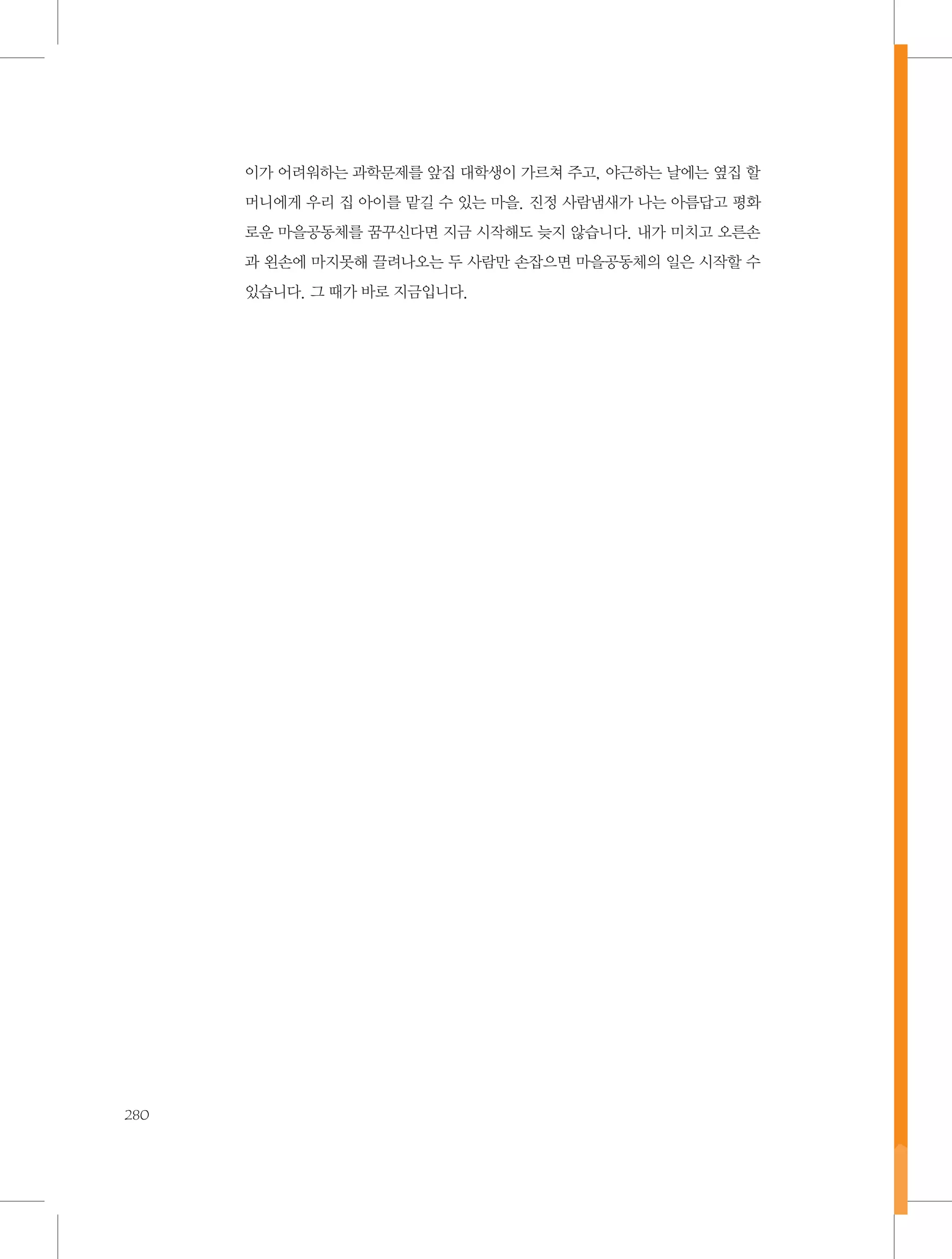 이가 어려워하는 과학문제를 앞집 대학생이 가르쳐 주고, 야근하는 날에는 옆집 할
머니에게 우리 집 아이를 맡길 수 있는 마을. 진정 사람냄새가 나는 아름답고 평화
로운 마을공동체를 꿈꾸신다면 지금 시작해도 늦지 않습니다. 내가 미치고 오른손
과 왼손에 마지못해 끌려나오는 두 사람만 손잡으면 마을공동체의 일은 시작할 수
있습니다. 그 때가 바로 지금입니다.

280

 