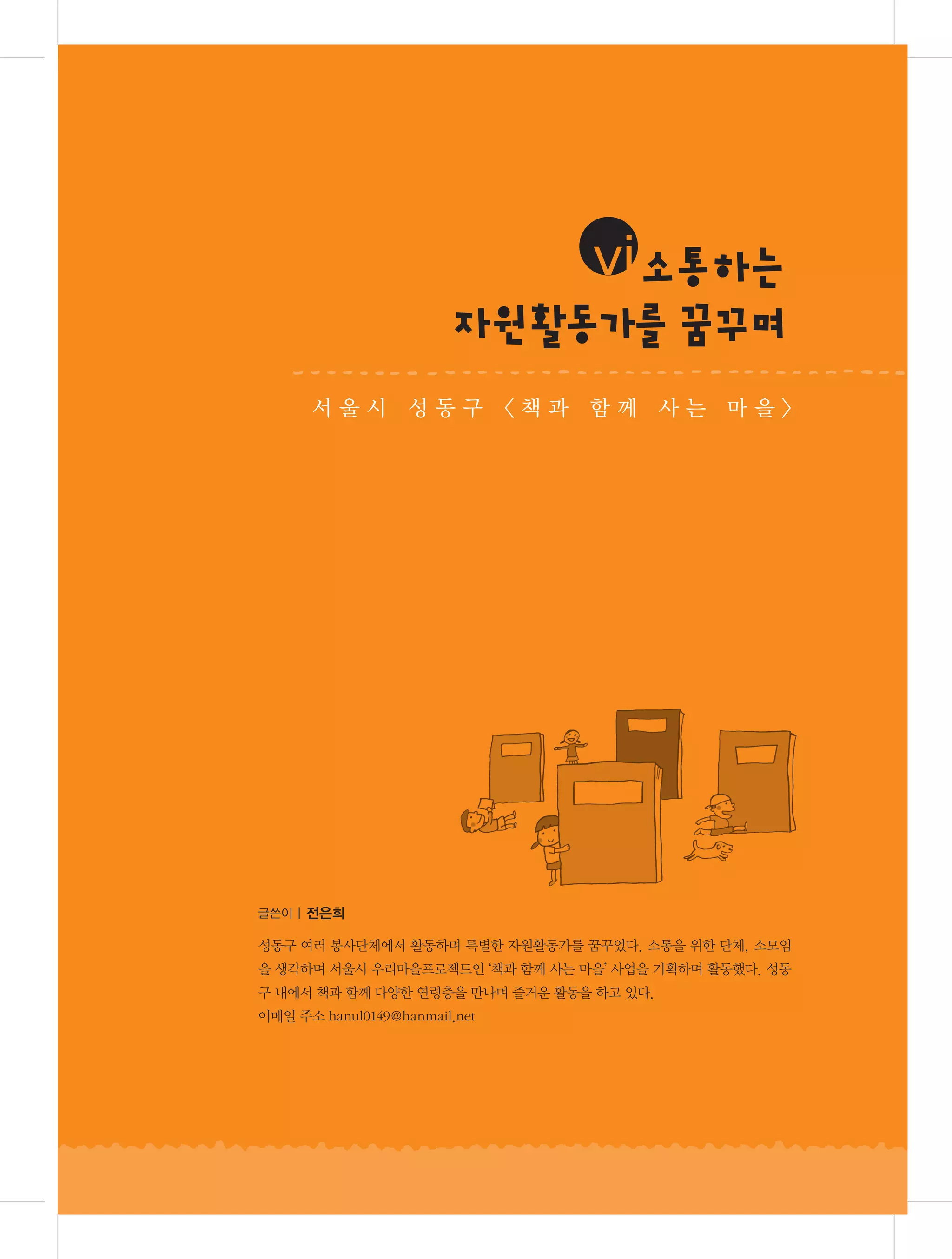 iiivi토통성
알소 하는
란 장
자원 동 를찰 지
활 가관 일
꿈 며
꾸
서 울 시 구 동 구 이 책공 동 함 께 를 는 행 하 며
동대문 성 품앗 〈
과 육아 사 진 마을〉

글쓴이 | 권기정(품앗이 공동육아 〈알토란〉 대표)
글쓴이 | 전은희

두 아이의 엄마이자 중랑구립면목정보도서관 사서로 일하고 있다. 동대문구에서 태어나고 자
라 동대문구에서 살고 있다. 육아지진아이자 워킹맘이라는 최악의 조건에서 아이를 잘 소모임
성동구 여러 봉사단체에서 활동하며 특별한 자원활동가를 꿈꾸었다. 소통을 위한 단체, 기르고
싶은 마음에 품앗이 공동육아를 결심하게 된 용감한 여자. 온 동네를 누비며 공동육아를 하자고
을 생각하며 서울시 우리마을프로젝트인 ‘책과 함께 사는 마을’ 사업을 기획하며 활동했다. 성동
파닥파닥 책과 함께 다양한 연령층을 만나며 즐거운 활동을 하고 사람들의 엄청난 도움을 뻔뻔
구 내에서부채질을 했던 끝에 알토란 대표를 맡게 되었다. 수많은 있다.
하게 받으며 스스로 인복이 있다고 감탄
이메일 주소 hanul0149@hanmail.net 중이다.

 