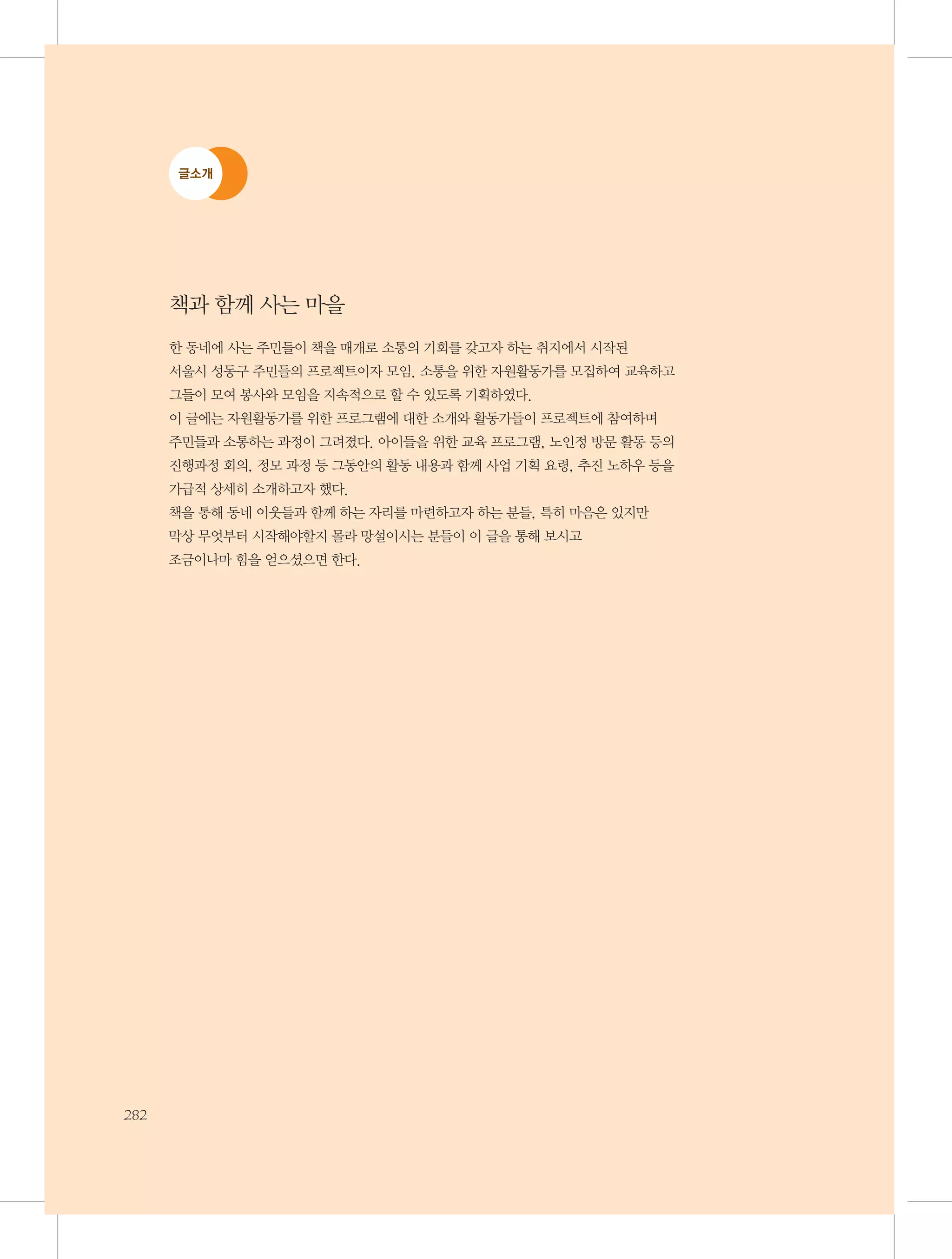 글소개

책과 함께 사는 마을
한 동네에 사는 주민들이 책을 매개로 소통의 기회를 갖고자 하는 취지에서 시작된 	
서울시 성동구 주민들의 프로젝트이자 모임. 소통을 위한 자원활동가를 모집하여 교육하고
그들이 모여 봉사와 모임을 지속적으로 할 수 있도록 기획하였다.
이 글에는 자원활동가를 위한 프로그램에 대한 소개와 활동가들이 프로젝트에 참여하며 	
주민들과 소통하는 과정이 그려졌다. 아이들을 위한 교육 프로그램, 노인정 방문 활동 등의
진행과정 회의, 정모 과정 등 그동안의 활동 내용과 함께 사업 기획 요령, 추진 노하우 등을
가급적 상세히 소개하고자 했다.
책을 통해 동네 이웃들과 함께 하는 자리를 마련하고자 하는 분들, 특히 마음은 있지만 	
막상 무엇부터 시작해야할지 몰라 망설이시는 분들이 이 글을 통해 보시고 	
조금이나마 힘을 얻으셨으면 한다.

282

 