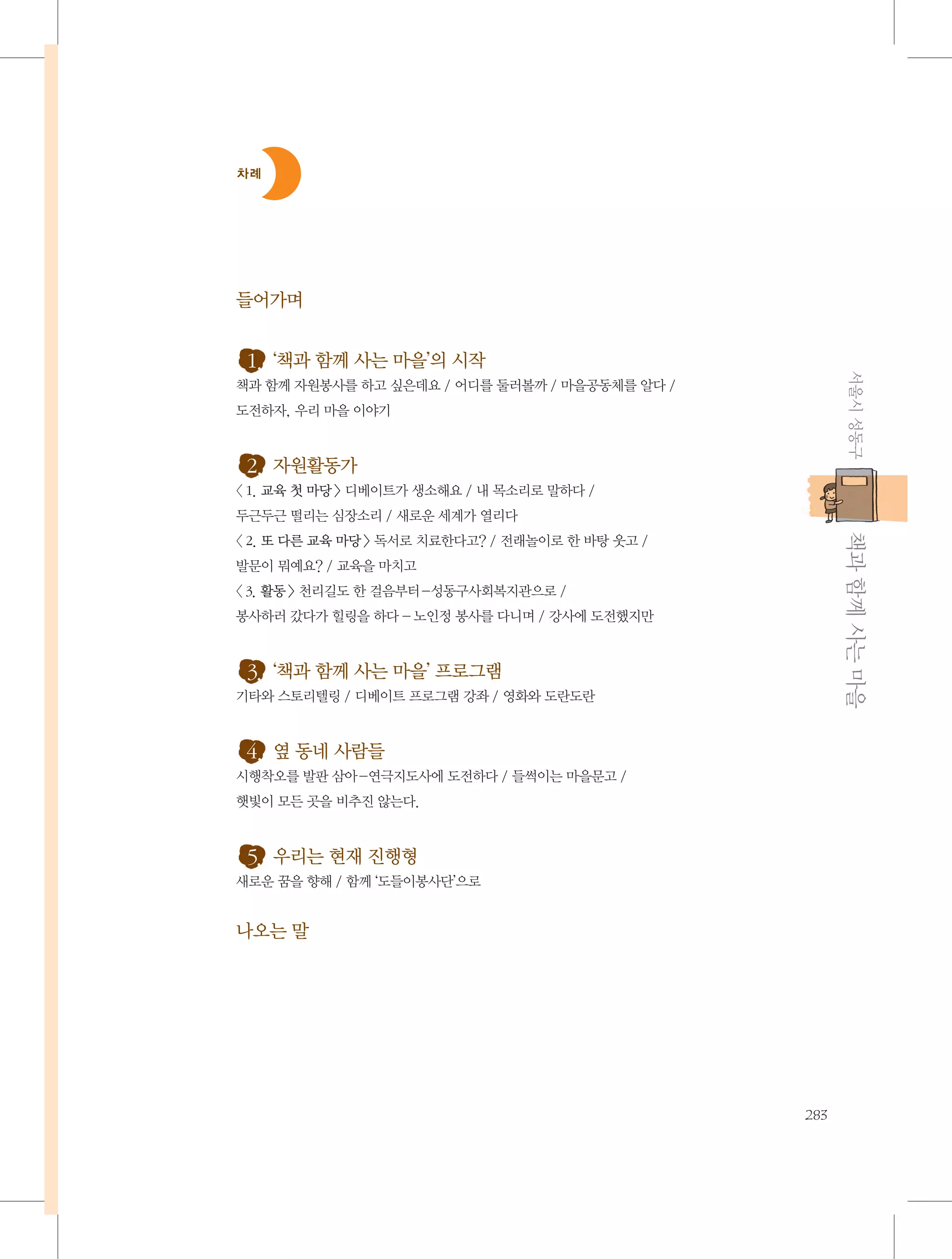 차례

들어가며

서울시 성동구

1. ‘책과 함께 사는 마을’의 시작
책과 함께 자원봉사를 하고 싶은데요 / 어디를 둘러볼까 / 마을공동체를 알다 /
도전하자, 우리 마을 이야기

2. 자원활동가
〈 1. 교육 첫 마당 〉 디베이트가 생소해요 / 내 목소리로 말하다 /
두근두근 떨리는 심장소리 / 새로운 세계가 열리다

           책과 함께 사는 마을

〈 2. 또 다른 교육 마당 〉 독서로 치료한다고? / 전래놀이로 한 바탕 웃고 /
발문이 뭐예요? / 교육을 마치고
〈 3. 활동 〉 천리길도 한 걸음부터 -성동구사회복지관으로 /
봉사하러 갔다가 힐링을 하다 - 노인정 봉사를 다니며 / 강사에 도전했지만

3. ‘책과 함께 사는 마을’ 프로그램
기타와 스토리텔링 / 디베이트 프로그램 강좌 / 영화와 도란도란

4. 옆 동네 사람들
시행착오를 발판 삼아-연극지도사에 도전하다 / 들썩이는 마을문고 /
햇빛이 모든 곳을 비추진 않는다.

5. 우리는 현재 진행형
새로운 꿈을 향해 / 함께 ‘도들이봉사단’으로

나오는 말

283

 