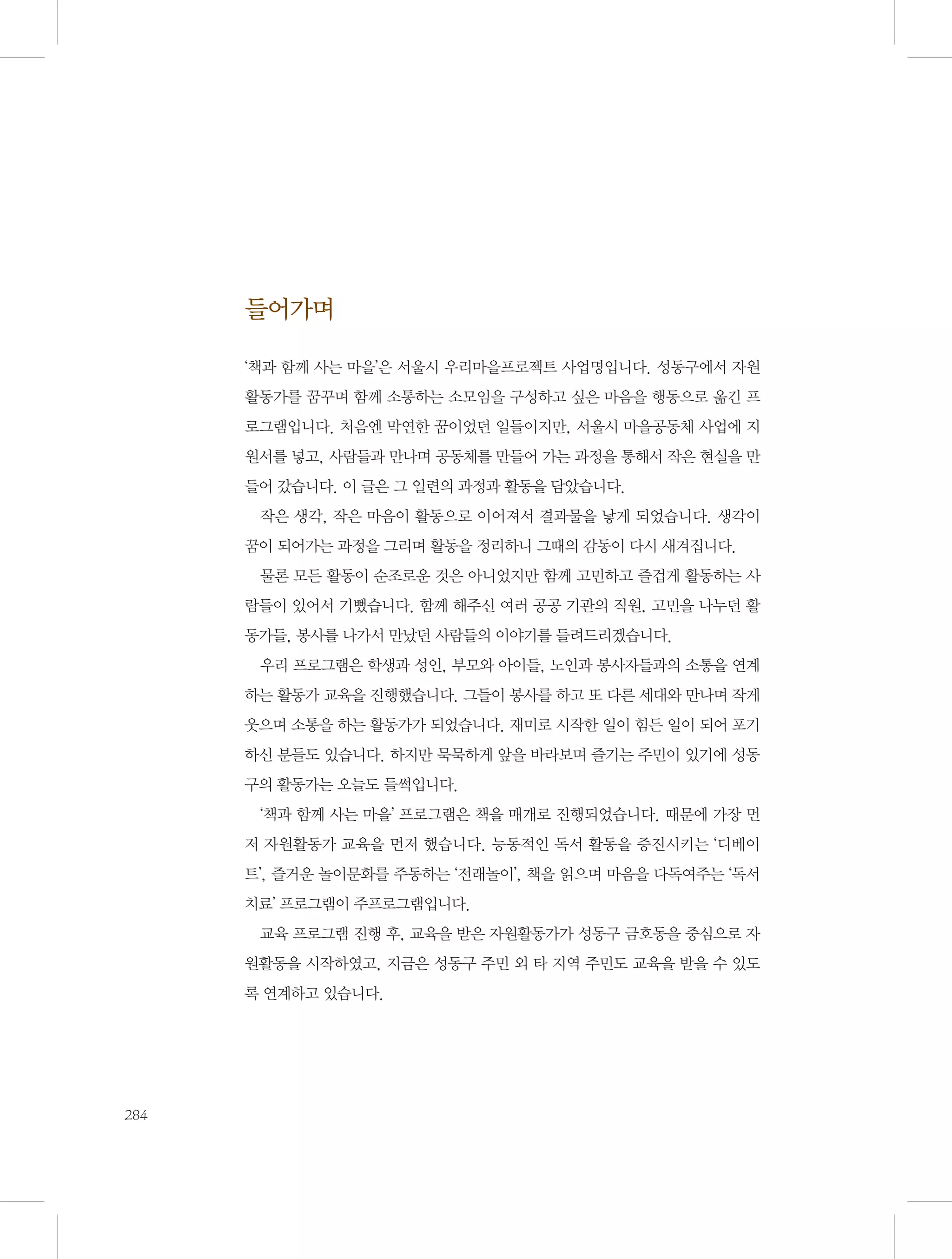 들어가며
‘책과 함께 사는 마을’은 서울시 우리마을프로젝트 사업명입니다. 성동구에서 자원
활동가를 꿈꾸며 함께 소통하는 소모임을 구성하고 싶은 마음을 행동으로 옮긴 프
로그램입니다. 처음엔 막연한 꿈이었던 일들이지만, 서울시 마을공동체 사업에 지
원서를 넣고, 사람들과 만나며 공동체를 만들어 가는 과정을 통해서 작은 현실을 만
들어 갔습니다. 이 글은 그 일련의 과정과 활동을 담았습니다.
작은 생각, 작은 마음이 활동으로 이어져서 결과물을 낳게 되었습니다. 생각이
꿈이 되어가는 과정을 그리며 활동을 정리하니 그때의 감동이 다시 새겨집니다.
물론 모든 활동이 순조로운 것은 아니었지만 함께 고민하고 즐겁게 활동하는 사
람들이 있어서 기뻤습니다. 함께 해주신 여러 공공 기관의 직원, 고민을 나누던 활
동가들, 봉사를 나가서 만났던 사람들의 이야기를 들려드리겠습니다.
우리 프로그램은 학생과 성인, 부모와 아이들, 노인과 봉사자들과의 소통을 연계
하는 활동가 교육을 진행했습니다. 그들이 봉사를 하고 또 다른 세대와 만나며 작게
웃으며 소통을 하는 활동가가 되었습니다. 재미로 시작한 일이 힘든 일이 되어 포기
하신 분들도 있습니다. 하지만 묵묵하게 앞을 바라보며 즐기는 주민이 있기에 성동
구의 활동가는 오늘도 들썩입니다.
‘책과 함께 사는 마을’ 프로그램은 책을 매개로 진행되었습니다. 때문에 가장 먼
저 자원활동가 교육을 먼저 했습니다. 능동적인 독서 활동을 증진시키는 ‘디베이
트’, 즐거운 놀이문화를 주동하는 ‘전래놀이’, 책을 읽으며 마음을 다독여주는 ‘독서
치료’ 프로그램이 주프로그램입니다.
교육 프로그램 진행 후, 교육을 받은 자원활동가가 성동구 금호동을 중심으로 자
원활동을 시작하였고, 지금은 성동구 주민 외 타 지역 주민도 교육을 받을 수 있도
록 연계하고 있습니다.

284

 