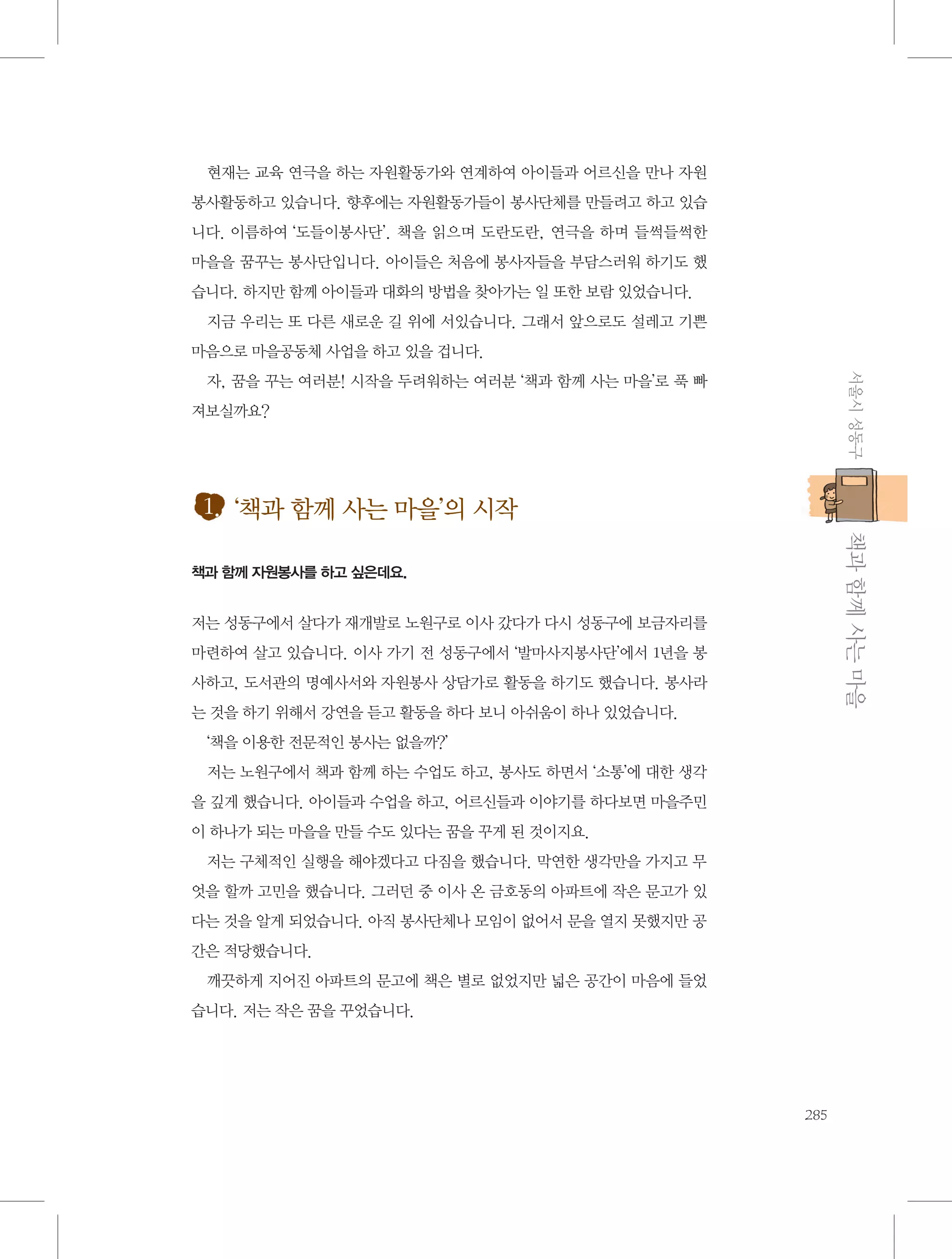 현재는 교육 연극을 하는 자원활동가와 연계하여 아이들과 어르신을 만나 자원
봉사활동하고 있습니다. 향후에는 자원활동가들이 봉사단체를 만들려고 하고 있습
니다. 이름하여 ‘도들이봉사단’. 책을 읽으며 도란도란, 연극을 하며 들썩들썩한
마을을 꿈꾸는 봉사단입니다. 아이들은 처음에 봉사자들을 부담스러워 하기도 했
습니다. 하지만 함께 아이들과 대화의 방법을 찾아가는 일 또한 보람 있었습니다.
지금 우리는 또 다른 새로운 길 위에 서있습니다. 그래서 앞으로도 설레고 기쁜
마음으로 마을공동체 사업을 하고 있을 겁니다.
서울시 성동구

자, 꿈을 꾸는 여러분! 시작을 두려워하는 여러분 ‘책과 함께 사는 마을’로 푹 빠
져보실까요?

1. ‘책과 함께 사는 마을’의 시작
           책과 함께 사는 마을

책과 함께 자원봉사를 하고 싶은데요.

저는 성동구에서 살다가 재개발로 노원구로 이사 갔다가 다시 성동구에 보금자리를
마련하여 살고 있습니다. 이사 가기 전 성동구에서 ‘발마사지봉사단’에서 1년을 봉
사하고, 도서관의 명예사서와 자원봉사 상담가로 활동을 하기도 했습니다. 봉사라
는 것을 하기 위해서 강연을 듣고 활동을 하다 보니 아쉬움이 하나 있었습니다.
‘책을 이용한 전문적인 봉사는 없을까?’
저는 노원구에서 책과 함께 하는 수업도 하고, 봉사도 하면서 ‘소통’에 대한 생각
을 깊게 했습니다. 아이들과 수업을 하고, 어르신들과 이야기를 하다보면 마을주민
이 하나가 되는 마을을 만들 수도 있다는 꿈을 꾸게 된 것이지요.
저는 구체적인 실행을 해야겠다고 다짐을 했습니다. 막연한 생각만을 가지고 무
엇을 할까 고민을 했습니다. 그러던 중 이사 온 금호동의 아파트에 작은 문고가 있
다는 것을 알게 되었습니다. 아직 봉사단체나 모임이 없어서 문을 열지 못했지만 공
간은 적당했습니다.
깨끗하게 지어진 아파트의 문고에 책은 별로 없었지만 넓은 공간이 마음에 들었
습니다. 저는 작은 꿈을 꾸었습니다.

285

 