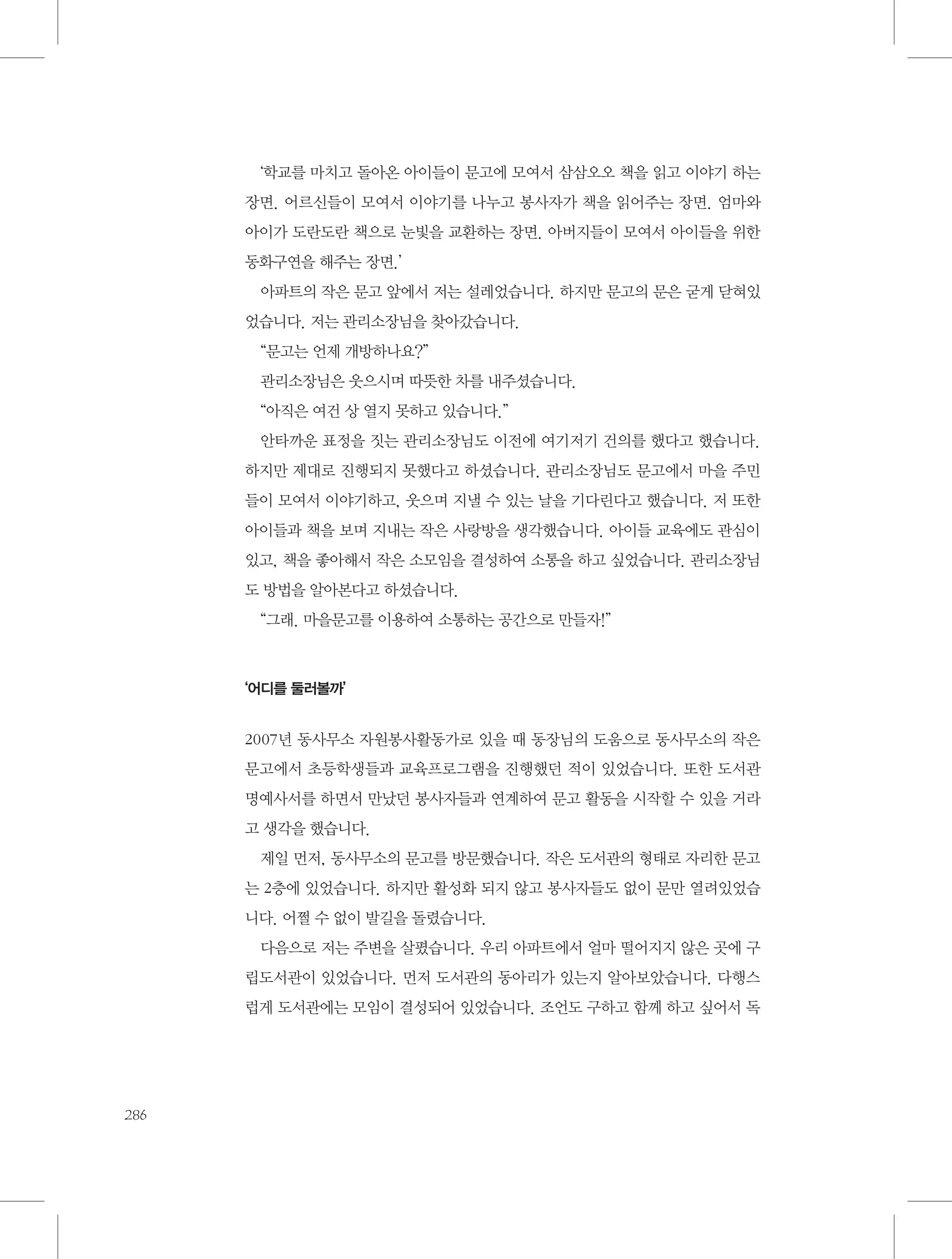 ‘학교를 마치고 돌아온 아이들이 문고에 모여서 삼삼오오 책을 읽고 이야기 하는
장면. 어르신들이 모여서 이야기를 나누고 봉사자가 책을 읽어주는 장면. 엄마와
아이가 도란도란 책으로 눈빛을 교환하는 장면. 아버지들이 모여서 아이들을 위한
동화구연을 해주는 장면.’
아파트의 작은 문고 앞에서 저는 설레었습니다. 하지만 문고의 문은 굳게 닫혀있
었습니다. 저는 관리소장님을 찾아갔습니다.
“문고는 언제 개방하나요?”
관리소장님은 웃으시며 따뜻한 차를 내주셨습니다.
“아직은 여건 상 열지 못하고 있습니다.”
안타까운 표정을 짓는 관리소장님도 이전에 여기저기 건의를 했다고 했습니다.
하지만 제대로 진행되지 못했다고 하셨습니다. 관리소장님도 문고에서 마을 주민
들이 모여서 이야기하고, 웃으며 지낼 수 있는 날을 기다린다고 했습니다. 저 또한
아이들과 책을 보며 지내는 작은 사랑방을 생각했습니다. 아이들 교육에도 관심이
있고, 책을 좋아해서 작은 소모임을 결성하여 소통을 하고 싶었습니다. 관리소장님
도 방법을 알아본다고 하셨습니다.
“그래. 마을문고를 이용하여 소통하는 공간으로 만들자!”

‘어디를 둘러볼까’

2007년 동사무소 자원봉사활동가로 있을 때 동장님의 도움으로 동사무소의 작은
문고에서 초등학생들과 교육프로그램을 진행했던 적이 있었습니다. 또한 도서관
명예사서를 하면서 만났던 봉사자들과 연계하여 문고 활동을 시작할 수 있을 거라
고 생각을 했습니다.
제일 먼저, 동사무소의 문고를 방문했습니다. 작은 도서관의 형태로 자리한 문고
는 2층에 있었습니다. 하지만 활성화 되지 않고 봉사자들도 없이 문만 열려있었습
니다. 어쩔 수 없이 발길을 돌렸습니다.
다음으로 저는 주변을 살폈습니다. 우리 아파트에서 얼마 떨어지지 않은 곳에 구
립도서관이 있었습니다. 먼저 도서관의 동아리가 있는지 알아보았습니다. 다행스
럽게 도서관에는 모임이 결성되어 있었습니다. 조언도 구하고 함께 하고 싶어서 독

286

 